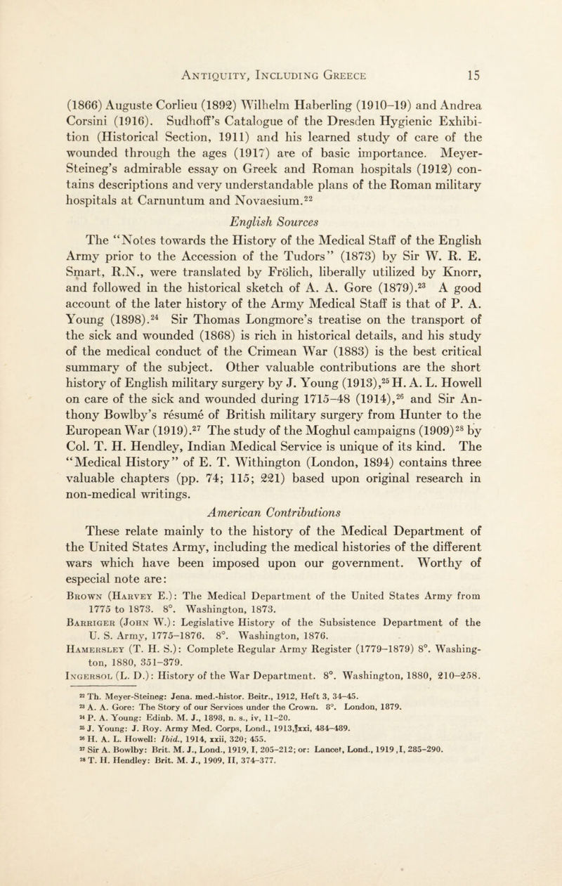 *V 7 (1866) Auguste Corlieu (1892) Wilhelm Haberling (1910-19) and Andrea Corsini (1916). Sudhoff’s Catalogue of the Dresden Hygienic Exhibi¬ tion (Historical Section, 1911) and his learned study of care of the wounded through the ages (1917) are of basic importance. Meyer- Steineg’s admirable essay on Greek and Roman hospitals (1912) con¬ tains descriptions and very understandable plans of the Roman military hospitals at Carnuntum and Novaesium.22 English Sources The “Notes towards the History of the Medical Staff of the English Army prior to the Accession of the Tudors” (1873) by Sir W. R. E. Smart, R.N., were translated by Frolich, liberally utilized by Knorr, and followed in the historical sketch of A. A. Gore (1879).23 A good account of the later history of the Army Medical Staff is that of P. A. Young (1898).24 Sir Thomas Longmore’s treatise on the transport of the sick and wounded (1868) is rich in historical details, and his study of the medical conduct of the Crimean War (1883) is the best critical summary of the subject. Other valuable contributions are the short history of English military surgery by J. Young (1913),25 H. A. L. Howell on care of the sick and wounded during 1715-48 (1914),26 and Sir An¬ thony Bowlby’s resume of British military surgery from Hunter to the European War (1919).27 The study of the Moghul campaigns (1909)28 by Col. T. H. Hendley, Indian Medical Service is unique of its kind. The “Medical History” of E. T. Withington (London, 1894) contains three valuable chapters (pp. 74; 115; 221) based upon original research in non-medical writings. American Contributions These relate mainly to the history of the Medical Department of the United States Army, including the medical histories of the different wars which have been imposed upon our government. Worthy of especial note are: Brown (Harvey E.): The Medical Department of the United States Army from 1775 to 1873. 8°. Washington, 1873. Barriger (John W.): Legislative History of the Subsistence Department of the U. S. Army, 1775-1876. 8°. Washington, 1876. Hamersley (T. H. S.): Complete Regular Army Register (1779-1879) 8°. Washing¬ ton, 1880, 351-379. Ingersol (L. D.): History of the War Department. 8°. Washington, 1880, 210-258. 22 Th. Meyer-Steineg: Jena, med.-histor. Beitr., 1912, Heft 3, 34-45. 23 A. A. Gore: The Story of our Services under the Grown. 8°. London, 1879. 23 P. A. Young: Edinb. M. J., 1898, n. s., iv, 11-20. 26 J. Young: J. Hoy. Army Med. Corps, Lond., 1913,fxxi, 484-489. 26 H. A. L. Howell: Ibid., 1914, xxii, 320; 455. 27 Sir A. Bowlby: Brit. M. J., Lond., 1919, I, 205-212; or: Lance!, Lond., 1919 ,1, 285-290. 23 T. H. Hendley: Brit. M. J., 1909, II, 374-377.