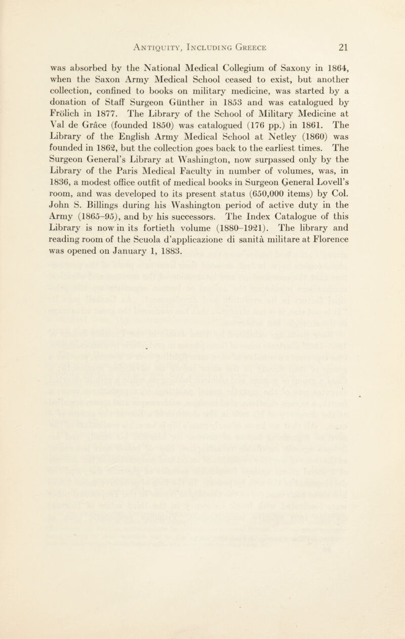 was absorbed by the National Medical Collegium of Saxony in 1864, when the Saxon Army Medical School ceased to exist, but another collection, confined to books on military medicine, was started by a donation of Staff Surgeon Gunther in 1853 and was catalogued by Frolich in 1877. The Library of the School of Military Medicine at Yal de Grace (founded 1850) was catalogued (176 pp.) in 1861. The Library of the English Army Medical School at Net ley (1860) was founded in 1862, but the collection goes back to the earliest times. The Surgeon General’s Library at Washington, now surpassed only by the Library of the Paris Yledical Faculty in number of volumes, was, in 1836, a modest office outfit of medical books in Surgeon General Lovell’s room, and was developed to its present status (650,000 items) by Col. John S. Billings during his Washington period of active duty in the Army (1865-95), and by his successors. The Index Catalogue of this Library is now in its fortieth volume (1880-1921). The library and reading room of the Scuola d’applicazione di sanita militare at Florence was opened on January 1, 1883. i