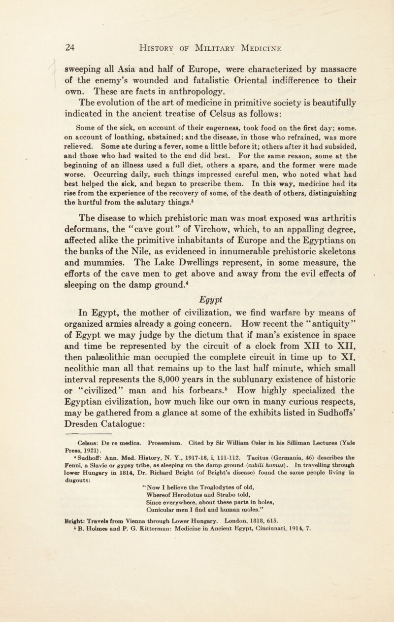 sweeping all Asia and half of Europe, were characterized by massacre of the enemy’s wounded and fatalistic Oriental indifference to their own. These are facts in anthropology. The evolution of the art of medicine in primitive society is beautifully indicated in the ancient treatise of Celsus as follows: Some of the sick, on account of their eagerness, took food on the first day; some, on account of loathing, abstained; and the disease, in those who refrained, was more relieved. Some ate during a fever, some a little before it; others after it had subsided, and those who had waited to the end did best. For the same reason, some at the beginning of an illness used a full diet, others a spare, and the former were made worse. Occurring daily, such things impressed careful men, who noted what had best helped the sick, and began to prescribe them. In this way, medicine had its rise from the experience of the recovery of some, of the death of others, distinguishing the hurtful from the salutary things.3 The disease to which prehistoric man was most exposed was arthritis deformans, the “cave gout” of Virchow, which, to an appalling degree, affected alike the primitive inhabitants of Europe and the Egyptians on the banks of the Nile, as evidenced in innumerable prehistoric skeletons and mummies. The Lake Dwellings represent, in some measure, the efforts of the cave men to get above and away from the evil effects of sleeping on the damp ground.4 Egypt In Egypt, the mother of civilization, we find warfare by means of organized armies already a going concern. How recent the “antiquity” of Egypt we may judge by the dictum that if man’s existence in space and time be represented by the circuit of a clock from XII to XII, then palseolithic man occupied the complete circuit in time up to XI, neolithic man all that remains up to the last half minute, which small interval represents the 8,000 years in the sublunary existence of historic or “civilized” man and his forbears.5 How highly specialized the Egyptian civilization, how much like our own in many curious respects, may be gathered from a glance at some of the exhibits listed in Sudhoffs’ Dresden Catalogue: Celsus: De re medica. Proaemium. Cited by Sir William Osier in his Silliman Lectures (Yale Press, 1921). ♦Sudhoff: Ann. Med. History, N. Y., 1917-18, i, 111-112. Tacitus (Germania, 46) describes the Fenni, a Slavic or gypsy tribe, as sleeping on the damp ground (cubili humus). In travelling through lower Hungary in 1814, Dr. Richard Bright (of Bright’s disease) found the same people living in dugouts: “Now I believe the Troglodytes of old, Whereof Herodotus aad Strabo told. Since everywhere, about these parts in holes, Cunicular men I find and human moles.” Bright: Travels from Vienna through Lower Hungary. London, 1818, 615. 5 B. Holmes and P. G. Kitterman: Medicine in Ancient Egypt, Cincinnati, 1914, 7.