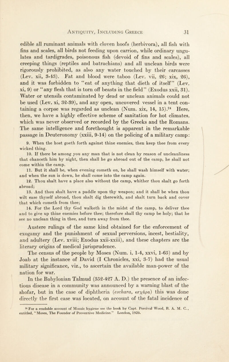 edible all ruminant animals with cloven hoofs (herbivora), all fish with fins and scales, all birds not feeding upon carrion, while ordinary ungu¬ lates and tardigrades, poisonous fish (devoid of fins and scales), all creeping things (reptiles and batrachians) and all unclean birds were rigorously prohibited, as also any water touched by their carcasses (Lev. xii, 3-13). Fat and blood were taboo (Lev. vii, 26; xix, 26), and it was forbidden to “eat of anything that dieth of itself” (Lev. xi, 9) or “any flesh that is torn off beasts in the field” (Exodus xxii, 31). Water or utensils contaminated by dead or unclean animals could not be used (Lev. xi, 32-39), and any open, uncovered vessel in a tent con¬ taining a corpse was regarded as unclean (Num. xix, 14, 15).24 Here, then, we have a highly effective scheme of sanitation for hot climates, which was never observed or recorded by the Greeks and the Romans. The same intelligence and forethought is apparent in the remarkable passage in Deuteronomy (xxiii, 9-14) on the policing of a military camp: 9. When the host goeth forth against thine enemies, then keep thee from every wicked thing. 10. If there be among you any man that is not clean by reason of uncleanliness that chanceth him by night, then shall he go abroad out of the camp, he shall not come within the camp. 11. But it shall be, when evening cometh on, he shall wash himself with water; and when the sun is down, he shall come into the camp again. 12. Thou shalt have a place also without the camp, whither thou shalt go forth abroad; 13. And thou shalt have a paddle upon thy weapon; and it shall be when thou wilt ease thyself abroad, thou shalt dig therewith, and shalt turn back and cover that which cometh from thee; 14. For the Lord thy God walketh in the midst of the camp, to deliver thee and to give up thine enemies before thee; therefore shall thy camp be holy; that he see no unclean thing in thee, and turn away from thee. Austere rulings of the same kind obtained for the enforcement of exogamy and the punishment of sexual perversions, incest, bestiality, and adultery (Lev. xviii; Exodus xxii-xxiii), and these chapters are the literary origins of medical jurisprudence. The census of the people by Moses (Num. i, 1-4, xxvi, 1-65) and by Joab at the instance of David (I Chronicles, xxi, 3-7) had the usual military significance, viz., to ascertain the available man-power of the nation for war. In the Babylonian Talmud (352-427 A. D.) the presence of an infec¬ tious disease in a community was announced by a warning blast of the shofar, but in the case of diphtheria (eschara, ecryapa) this was done directly the first case was located, on account of the fatal incidence of 24 For a readable account of Mosaic hygiene see the book by Capt. Percival Wood, R. A. M. C., entitled, “Moses, The Founder of Preventive Medicine.” London, 1920.