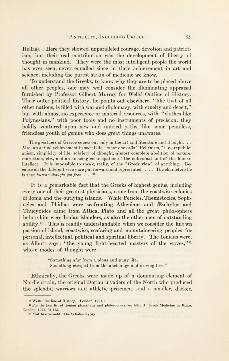 Hellas). Here they showed unparalleled courage, devotion and patriot¬ ism, but their real contribution was the development of liberty of thought in mankind. They were the most intelligent people the world has ever seen, never equalled since in their achievement in art and science, including the purest strain of medicine we know. To understand the Greeks, to know why they are to be placed above all other peoples, one may well consider the illuminating appraisal furnished by Professor Gilbert Murray for Wells’ Outline of History. Their outer political history, he points out elsewhere, “like that of all other nations, is filled with war and diplomacy, with cruelty and deceit,’’ but with almost no experience or material resources, with “clothes like Polynesians,” with poor tools and no instruments of precision, they boldly ventured upon new and untried paths, like some penniless, friendless youth of genius who does great things imawares. The greatness of Greece comes out only in the art and literature and thought. . . Also, an actual achievement in social life—what one calls “Hellenism,” i. e., republic¬ anism, simplicity of life, sobriety of thought, almost complete abolition of torture, mutilation, etc., and an amazing emancipation of the individual and of the human intellect. It is impossible to speak, really, of the “Greek view” of anything. Be¬ cause all the different views are put forward and represented. . . . The characteristic is that human thought got free. . . ,29 It is a Remarkable fact that the Greeks of highest genius, including every one of their greatest physicians, came from the coastwise colonies of Ionia and the outlying islands. While Pericles, Themistocles, Soph¬ ocles and Phidias were seafronting Athenians and iEschylus and Thucydides came from Attica, Plato and all the great philosophers before him were Ionian islanders, as also the other men of outstanding ability.30 This is readily understandable when we consider the known passion of island, coastwise, seafaring and mountaineering peoples for personal, intellectual, political and spiritual liberty. The Ionians were, as Albutt says, “the young light-hearted masters of the waves,”31 whose modes of thought were “Something afar from a pious and puny life. Something escaped from the anchorage and driving free.” Ethnically, the Greeks were made up of a dominating element of Nordic strain, the original Dorian invaders of the North who produced the splendid warriors and athletic prizemen, and a smaller, darker, 29 Wells: Outline of History. London, 1921, i. 30 For the long list of Ionian physicians and philosophers, see Allbutt: Greek Medicine in Rome, London, 1921, 83-112. 31 Matthew Arnold: The Scholar-Gypsy.