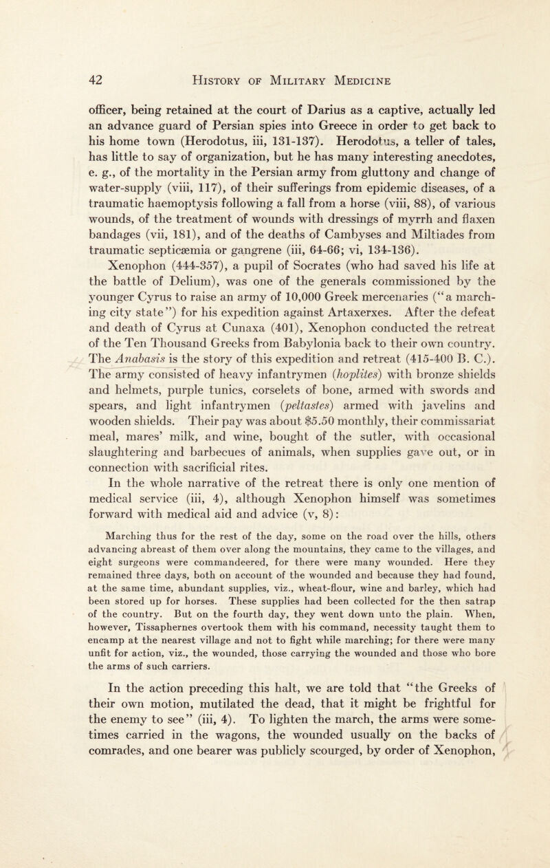 officer, being retained at the court of Darius as a captive, actually led an advance guard of Persian spies into Greece in order to get back to his home town (Herodotus, iii, 131-137). Herodotus, a teller of tales, has little to say of organization, but he has many interesting anecdotes, e. g., of the mortality in the Persian army from gluttony and change of water-supply (viii, 117), of their sufferings from epidemic diseases, of a traumatic haemoptysis following a fall from a horse (viii, 88), of various wounds, of the treatment of wounds with dressings of myrrh and flaxen bandages (vii, 181), and of the deaths of Cambyses and Miltiades from traumatic septicaemia or gangrene (iii, 64-66; vi, 134-136). Xenophon (444-357), a pupil of Socrates (who had saved his life at the battle of Delium), was one of the generals commissioned by the younger Cyrus to raise an army of 10,000 Greek mercenaries (“a march¬ ing city state '’) for his expedition against Artaxerxes. After the defeat and death of Cyrus at Cunaxa (401), Xenophon conducted the retreat of the Ten Thousand Greeks from Babylonia back to their own country. The Anabasis is the story of this expedition and retreat (415-400 B. C.). The army consisted of heavy infantrymen (.hoplites) with bronze shields and helmets, purple tunics, corselets of bone, armed with swords and spears, and light infantrymen (peltastes) armed with javelins and wooden shields. Their pay was about $5.50 monthly, their commissariat meal, mares’ milk, and wine, bought of the sutler, with occasional slaughtering and barbecues of animals, when supplies gave out, or in connection with sacrificial rites. In the whole narrative of the retreat there is only one mention of medical service (iii, 4), although Xenophon himself was sometimes forward with medical aid and advice (v, 8): Marching thus for the rest of the day, some on the road over the hills, others advancing abreast of them over along the mountains, they came to the villages, and eight surgeons were commandeered, for there were many wounded. Here they remained three days, both on account of the wounded and because they had found, at the same time, abundant supplies, viz., wheat-flour, wine and barley, which had been stored up for horses. These supplies had been collected for the then satrap of the country. But on the fourth day, they went down unto the plain. When, however, Tissaphernes overtook them with his command, necessity taught them to encamp at the nearest village and not to fight while marching; for there were many unfit for action, viz., the wounded, those carrying the wounded and those who bore the arms of such carriers. In the action preceding this halt, we are told that ‘The Greeks of their own motion, mutilated the dead, that it might be frightful for the enemy to see” (iii, 4). To lighten the march, the arms were some¬ times carried in the wagons, the wounded usually on the backs of comrades, and one bearer was publicly scourged, by order of Xenophon,