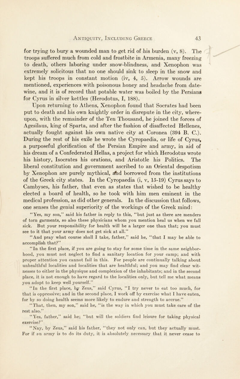 for trying to bury a wounded man to get rid of his burden (v, 8), The troops suffered much from cold and frostbite in Armenia, many freezing to death, others laboring under snow-blindness, and Xenophon was extremely solicitous that no one should sink to sleep in the snow and kept his troops in constant motion (iv, 4, 5). Arrow wounds are mentioned, experiences with poisonous honey and headache from date- wine, and it is of record that potable water was boiled by the Persians for Cyrus in silver kettles (Herodotus, I, 188)* Upon returning to Athens, Xenophon found that Socrates had been put to death and his own knightly order in disrepute in the city, where¬ upon, with the remainder of the Ten Thousand, he joined the forces of Agesilaus, king of Sparta, and after the fashion of disaffected Hellenes, actually fought against his own native city at Coronea (394 B. C.). During the rest of his exile he wrote the Cyropaedia, or life of Cyrus, a purposeful glorification of the Persian Empire and army, in aid of his dream of a Confederated Hellas, a project for which Herodotus wrote his history, Isocrates his orations, and Aristotle his Politics. The liberal constitution and government ascribed to an Oriental despotism by Xenophon are purely mythical, sftid borrowed from the institutions of the Greek city states. In the Cyropaedia (i, v, 15-19) Cyrus says to Cambyses, his father, that even as states that wished to be healthy elected a board of health, so he took with him men eminent in the medical profession, as did other generals. In the discussion that follows, one senses the genial superiority of the workings of the Greek mind: “Yes, my son,” said his father in reply to this, “but just as there are menders of torn garments, so also these physicians whom you mention heal us when we fall sick. But your responsibility for health will be a larger one than that; you must see to it that your army does not get sick at all.” “And pray what course shall I take, father,” said he, “that I may be able to accomplish that?” “In the first place, if you are going to stay for some time in the same neighbor¬ hood, you must not neglect to find a sanitary location for your camp; and with proper attention you cannot fail in this. For people are continually talking about unhealthful localities and localities that are healthful; and you may find clear wit¬ nesses to either in the physique and complexion of the inhabitants; and in the second place, it is not enough to have regard to the localities only, but tell me what means you adopt to keep well yourself.” “In the first place, by Zeus,” said Cyrus, “I try never to eat too much, for that is oppressive; and in the second place, I work off by exercise what I have eaten, for by so doing health seems more likely to endure and strength to accrue.” “That, then, my son,” said he, “is the way in which you must take care of the rest also.” “Yes, father,” said he; “but will the soldiers find leisure for taking physical exercise?” “Nay, by Zeus,” said his father, “they not only can, but they actually must. For if an army is to do its duty, it is absolutely necessary that it never cease to