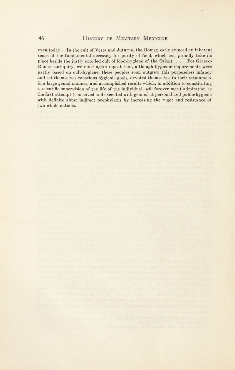 even today. In the cult of Vesta and Juturna, the Roman early evinced an inherent sense of the fundamental necessity for purity of food, which can proudly take its place beside the justly extolled cult of food-hygiene of the Orient. . . . For Graeco- Roman antiquity, we must again repeat that, although hygienic requirements were partly based on cult-hygiene, these peoples soon outgrew this purposeless infancy and set themselves conscious hygienic goals, devoted themselves to their attainment in a large genial manner, and accomplished results which, in addition to constituting a scientific supervision of the life of the individual, will forever merit admiration as the first attempt (conceived and executed with genius) at personal and public hygiene with definite aims: indirect prophylaxis by increasing the vigor and resistance of two whole nations.