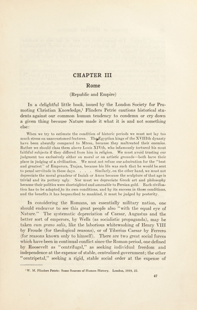 CHAPTER III Rome (Republic and Empire) In a delightful little book, issued by the London Society for Pro¬ moting Christian Knowledge,1 Flinders Petrie cautions historical stu¬ dents against our common human tendency to condemn or cry down a given thing because Nature made it what it is and not something else: When we try to estimate the condition of historic periods we must not lay too much stress on unaccustomed features. Th^Egyptian kings of the XVIIIth dynasty have been absurdly compared to Mtesa, because they maltreated their enemies. Rather we should class them above Louis XIVth, who infamously tortured his most faithful subjects if they differed from him in religion. We must avoid trusting our judgment too exclusively either on moral or on artistic grounds—both have their place in judging of a civilisation. We must not refuse our admiration for the “best and greatest” of Emperors, Trajan, because his life was such that he would be sent to penal servitude in these days. . . . Similarly, on the other hand, we must not depreciate the moral grandeur of Isaiah or Amos because the sculpture of that age is trivial and its pottery ugly. Nor must we depreciate Greek art and philosophy because their politics were shortsighted and amenable to Persian gold. Each civilisa¬ tion has to be adaptedjto its own conditions, and by its success in those conditions, and the benefits it has bequeathed to mankind, it must be judged by posterity. In considering the Romans, an essentially military nation, one should endeavor to see this great people also “with the equal eye of Nature.” The systematic depreciation of Caesar, Augustus and the better sort of emperors, by Wells (as socialistic propaganda), may be taken cum grano salis, like the laborious whitewashing of Henry VIII by Froude (for theological reasons), or of Tiberius Caesar by Ferrero (for reasons known only to himself). There are two great social forces which have been in continual conflict since the Roman period, one defined by Roosevelt as “centrifugal,” as seeking individual freedom and independence at the expense of stable, centralized government; the other “centripetal,” seeking a rigid, stable social order at the expense of 1W. M. Flinders Petrie: Some Sources of Human History. London, 1919, 22.