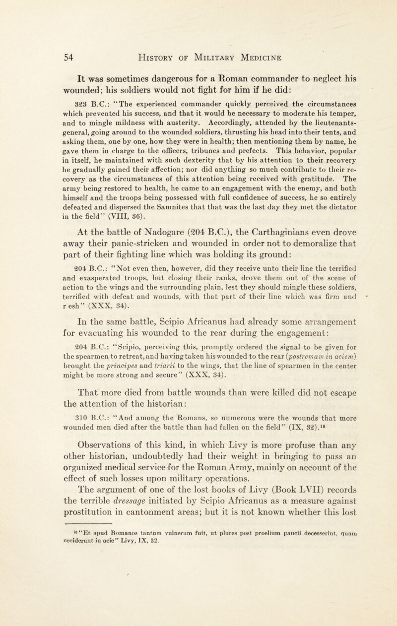 It was sometimes dangerous for a Roman commander to neglect his wounded; his soldiers would not fight for him if he did: 323 B.C.: “The experienced commander quickly perceived the circumstances which prevented his success, and that it would be necessary to moderate his temper, and to mingle mildness with austerity. Accordingly, attended by the lieutenants- general, going around to the wounded soldiers, thrusting his head into their tents, and asking them, one by one, how they were in health; then mentioning them by name, he gave them in charge to the officers, tribunes and prefects. This behavior, popular in itself, he maintained with such dexterity that by his attention to their recovery he gradually gained their affection; nor did anything so much contribute to their re¬ covery as the circumstances of this attention being received with gratitude. The army being restored to health, he came to an engagement with the enemy, and both himself and the troops being possessed with full confidence of success, he so entirely defeated and dispersed the Samnites that that was the last day they met the dictator in the field” (VIII, 36). At the battle of Nadogare (204 B.C.), the Carthaginians even drove away their panic-stricken and wounded in order not to demoralize that part of their fighting line which was holding its ground: 204 B.C.: “Not even then, however, did they receive unto their line the terrified and exasperated troops, but closing their ranks, drove them out of the scene of action to the wings and the surrounding plain, lest they should mingle these soldiers, terrified with defeat and wounds, with that part of their line which was firm and r esh” (XXX, 34). In the same battle, Scipio Africanus had already some arrangement for evacuating his wounded to the rear during the engagement: 204 B.C.: “Scipio, perceiving this, promptly ordered the signal to be given for the spearmen to retreat, and having taken his wounded to the rear (postremam in aciem) brought the principes and triarii to the wings, that the line of spearmen in the center might be more strong and secure” (XXX, 34). That more died from battle wounds than were killed did not escape the attention of the historian: 310 B.C.: “And among the Romans, so numerous were the wounds that more wounded men died after the battle than had fallen on the field” (IX, 32).16 Observations of this kind, in which Livy is more profuse than any other historian, undoubtedly had their weight in bringing to pass an organized medical service for the Roman Army, mainly on account of the effect of such losses upon military operations. The argument of one of the lost books of Livy (Book LVII) records the terrible dressage initiated by Scipio Africanus as a measure against prostitution in cantonment areas; but it is not known whether this lost 16 “Et apud Romanos tantum vulnerum fuit, ut plures post proelium paucii decesserint, quam ceciderant in acie” Livy, IX, 32.