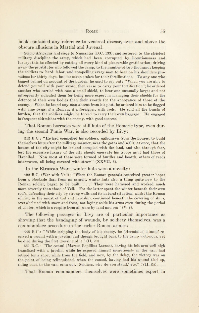 book contained any reference to venereal disease, over and above the obscure allusions in Martial and Juvenal: Scipio Africanus laid siege to Numantia (B.C. 133), and restored to the strictest military discipline the army, which had been corrupted by licentiousness and luxury; this he effected by cutting off every kind of pleasurable gratification; driving away the prostitutes who followed the camp, to the number of two thousand; keeping the soldiers to hard labor, and compelling every man to bear on his shoulders pro¬ visions for thirty days, besides seven stakes for their fortifications. To any one who lagged behind on account of the burden, he used to cry out: “When you are able to defend yourself with your sword, then cease to carry your fortification”; he ordered another who carried with ease a small shield, to bear one unusually large; and not infrequently ridiculed them for being more expert in managing their shields for the defence of their own bodies than their swords for the annoyance of those of the enemy. When he found any man absent from his post, he ordered him to be flogged with vine twigs, if a Roman; if a foreigner, with rods. He sold all the beasts of burden, that the soldiers might be forced to carry their own baggage. He engaged in frequent skirmishes with the enemy, with good success. That Roman barracks were still huts of the Homeric type, even dur¬ ing the second Punic War, is also recorded by Livy: 212 B.C.: “He had compelled his soldiers, vjithdrawn from the houses, to build themselves huts after the military manner, near the gates and walls; at once, that the houses of the city might be let and occupied with the land, and also through fear, lest the excessive luxury of the city should enervate his troops as it had those of Hannibal. Now most of these were formed of hurdles and boards, others of reeds interwoven, all being covered with straw” (XXVII, 3). In the Etruscan Wars, winter huts were a novelty: 402 B.C. (War with Veii): “When the Roman generals conceived greater hopes from a blockade than from an assault, winter huts also, a thing quite new to the Roman soldier, began to be built. . . . They were harassed and worked much more severely than those of Veii. For the latter spent the winter beneath their own roofs, defending their city by strong walls and its natural situation, whilst the Roman soldier, in the midst of toil and hardship, continued beneath the covering of skins, overwhelmed with snow and frost, not laying aside his arms even during the period of winter, which is a respite from all wars by land and sea” (V. 2). The following passages in Livy are of particular importance as showing that the bandaging of wounds, by soldiery themselves, was a commonplace procedure in the earlier Roman armies: 448 B.C.: “While stripping the body of his enemy, he (Herminius) himself re¬ ceived a wound with a javelin; and though brought back to the camp victorious, yet he died during the first dressing of it” (II, 20). 351 B.C.: “The consul (Marcus Popillius Laenas), having his left arm well-nigh transfixed with a javelin, while he exposed himself incautiously in the van, had retired for a short while from the field, and now, by the delay, the victory was on the point of being relinquished, when the consul, having had his wound tied up, riding back to the van, cries out, ‘Soldiers, why do you stand,’ etc.” (VII, 24). That Roman commanders themselves were sometimes expert in