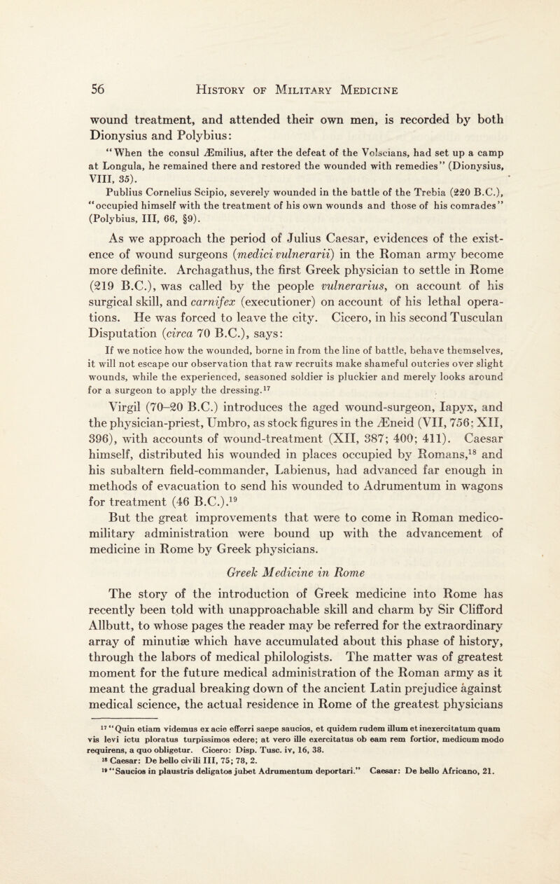 wound treatment, and attended their own men, is recorded by both Dionysius and Polybius: “When the consul iEmilius, after the defeat of the Volscians, had set up a camp at Longula, he remained there and restored the wounded with remedies” (Dionysius, VIII, 35). Publius Cornelius Scipio, severely wounded in the battle of the Trebia (220 B.C.), “occupied himself with the treatment of his own wounds and those of his comrades” (Polybius, III, 66, §9). As we approach the period of Julius Caesar, evidences of the exist¬ ence of wound surgeons (medici vulnerarii) in the Roman army become more definite. Archagathus, the first Greek physician to settle in Rome (219 B.C.), was called by the people vulnerarius> on account of his surgical skill, and carnifex (executioner) on account of his lethal opera¬ tions. He was forced to leave the city. Cicero, in his second Tusculan Disputation (circa 70 B.C.), says: If we notice how the wounded, borne in from the line of battle, behave themselves, it will not escape our observation that raw recruits make shameful outcries over slight wounds, while the experienced, seasoned soldier is pluckier and merely looks around for a surgeon to apply the dressing.17 Virgil (70-20 B.C.) introduces the aged wound-surgeon, lapyx, and the physician-priest, Umbro, as stock figures in the fiEneid (VII, 756: XII, 396), with accounts of wound-treatment (XII, 387; 400; 411). Caesar himself, distributed his wounded in places occupied by Romans,18 and his subaltern field-commander, Labienus, had advanced far enough in methods of evacuation to send his wounded to Adrumentum in wagons for treatment (46 B.C.).19 But the great improvements that were to come in Roman medico- military administration were bound up with the advancement of medicine in Rome by Greek physicians. Greek Medicine in Rome The story of the introduction of Greek medicine into Rome has recently been told with unapproachable skill and charm by Sir Clifford Allbutt, to whose pages the reader may be referred for the extraordinary array of minutise which have accumulated about this phase of history, through the labors of medical philologists. The matter was of greatest moment for the future medical administration of the Roman army as it meant the gradual breaking down of the ancient Latin prejudice against medical science, the actual residence in Rome of the greatest physicians 17 “Quin etiam videmus ex acie efferri saepe saucios, et quidem rudem ilium et inexercitatumquam vis levi ictu ploratus turpissimos edere; at vero ille exercitatus ob earn rem fortior, medicummodo requirens, a quo obligetur. Cicero: Disp. Tusc. iv, 16, 38. 18 Caesar: De bello civili III, 75; 78, 2. 19 “Saucios in plaustris deligatos jubet Adrumentum deportari.” Caesar: De bello African©, 21.