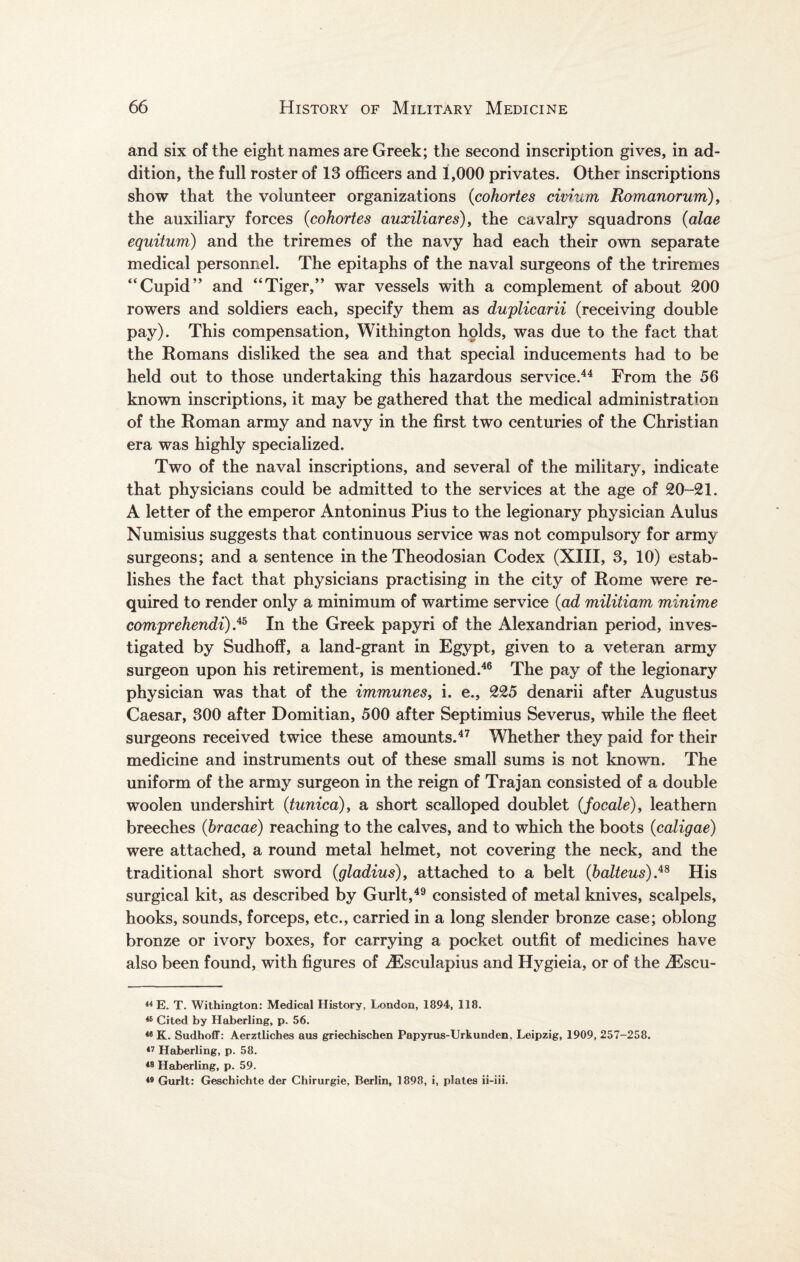 and six of the eight names are Greek; the second inscription gives, in ad¬ dition, the full roster of 13 officers and 1,000 privates. Other inscriptions show that the volunteer organizations (cohortes civium Romanorum), the auxiliary forces {cohortes auxiliares), the cavalry squadrons {alae equitum) and the triremes of the navy had each their own separate medical personnel. The epitaphs of the naval surgeons of the triremes “Cupid” and “Tiger,” war vessels with a complement of about 200 rowers and soldiers each, specify them as duplicarii (receiving double pay). This compensation, Withington holds, was due to the fact that the Romans disliked the sea and that special inducements had to be held out to those undertaking this hazardous service.44 From the 56 known inscriptions, it may be gathered that the medical administration of the Roman army and navy in the first two centuries of the Christian era was highly specialized. Two of the naval inscriptions, and several of the military, indicate that physicians could be admitted to the services at the age of 20-21. A letter of the emperor Antoninus Pius to the legionary physician Aulus Numisius suggests that continuous service was not compulsory for army surgeons; and a sentence in the Theodosian Codex (XIII, 3, 10) estab¬ lishes the fact that physicians practising in the city of Rome were re¬ quired to render only a minimum of wartime service {ad militiam minime comprehendi) .45 In the Greek papyri of the Alexandrian period, inves¬ tigated by Sudhoff, a land-grant in Egypt, given to a veteran army surgeon upon his retirement, is mentioned.46 The pay of the legionary physician was that of the immunes, i. e., 225 denarii after Augustus Caesar, 300 after Domitian, 500 after Septimius Severus, while the fleet surgeons received twice these amounts.47 Whether they paid for their medicine and instruments out of these small sums is not known. The uniform of the army surgeon in the reign of Trajan consisted of a double woolen undershirt {tunica), a short scalloped doublet {focale), leathern breeches (hracae) reaching to the calves, and to which the boots {caligae) were attached, a round metal helmet, not covering the neck, and the traditional short sword {gladius), attached to a belt (balteus).48 His surgical kit, as described by Gurlt,49 consisted of metal knives, scalpels, hooks, sounds, forceps, etc., carried in a long slender bronze case; oblong bronze or ivory boxes, for carrying a pocket outfit of medicines have also been found, with figures of iEsculapius and Hygieia, or of the iEscu- 44 E. T. Withington: Medical History, London, 1894, 118. 46 Cited by Haberling, p. 56. 46 K. Sudhoff: Aerztliches aus griechischen Papyrus-Urkunden, Leipzig, 1909, 257-258. 47 Haberling, p. 58. 48 Haberling, p. 59. 49 Gurlt: Geschichte der Chirurgie, Berlin, 1898, i, plates ii-iii.