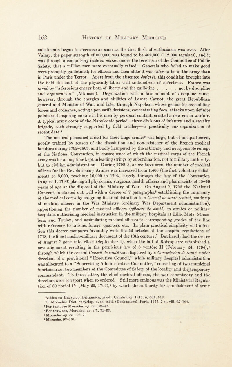 enlistments began to decrease as soon as the first flush of enthusiasm was over. After Valmy, the paper strength of 800,000 was found to be 402,000 (112,000 regulars), and it was through a compulsory levie en masse, under the terrorism of the Committee of Public Safety, that a million men were eventually raised. Generals who failed to make good were promptly guillotined; for officers and men alike it was safer to be in the army than in Paris under the Terror. Apart from the absentee 6migr6s, this condition brought into the field the best of the physically fit as well as hundreds of defectives. France was saved by “ a ferocious energy born of liberty and the guillotine.not by discipline and organization” (Atkinson). Organization with a fair amount of discipline came, however, through the energies and abilities of Lazare Carnot, the great Republican general and Minister of War, and later through Napoleon, whose genius for assembling forces and ordnance, acting upon swift decisions, concentrating focal attacks upon definite points and inspiring morale in his men by personal contact, created a new era in warfare. A typical army corps of the Napoleonic period—three divisions of infantry and a cavalry brigade, each strongly supported by field artillery—is practically our organization of recent date.4 The medical personnel raised for these huge armies5 was large, but of unequal merit, poorly trained by reason of the dissolution and non-existence of the French medical faculties during 1792-1803, and badly hampered by the arbitrary and irresponsible rulings of the National Convention, in consequence of which the medical corps of the French army was for a long time kept in leading strings by subordination, not to military authority, but to civilian administration. During 1792-3, as we have seen, the number of medical officers for the Revolutionary Armies was increased from 1,400 (the first voluntary enlist¬ ment) to 8,000, reaching 10,000 in 1794, largely through the law of the Convention (August 1, 1793) placing all physicians, surgeons, health officers and pharmacists of 18-40 years of age at the disposal of the Ministry of War. On August 7, 1793 the National Convention started out well with a decree of 7 paragraphs,6 establishing the autonomy of the medical corps by assigning its administration to a Conseil de sant6 central, made up of medical officers in the War Ministry (ordinary War Department administration), apportioning the number of medical officers (officiers de santi) in armies or military hospitals, authorizing medical instruction in the military hospitals at Lille, Metz, Strass- burg and Toulon, and assimilating medical officers to corresponding grades of the line with reference to rations, forage, quarters, etc. In plain practical simplicity and inten¬ tion this decree compares favorably with the 42 articles of the hospital regulations of 1718, the finest medico-military document of the 18th century.7 But hardly had the decree of August 7 gone into effect (September 1), when the fall of Robespierre established a new alignment resulting in the pernicious law of 3 ventdse II (February 24, 1794),8 through which the central Conseil de santi was displaced by a Commission de sante, under direction of a provisional “Executive Council,” while military hospital administration was allocated to a “Supervising Administrative Committee,” consisting of two municipal functionaries, two members of the Committee of Safety of the locality and the^temporary commandant. To these latter, the chief medical officers, the war commissary and the directors were to report when so ordered. Still more ominous was the Ministerial Regula¬ tion of 30 floreal IV (May 20, 1796),9 by which the authority for establishment of army < Atkinson: Encyclop. Britannica, xi ed., Cambridge, 1910, ii, 601; 619. ‘G. Morache: Diet, encyclop. d. sc. m£d. (Dechambre), Paris, 1877, 2 s., viii, 92-104. «Fot text, see Morache: op. cit., 94-96. 7 For text, see, Morache: op. cit., 81-83. 8 Morache: op. cit., 96-7. 9 Morache, 98-101.