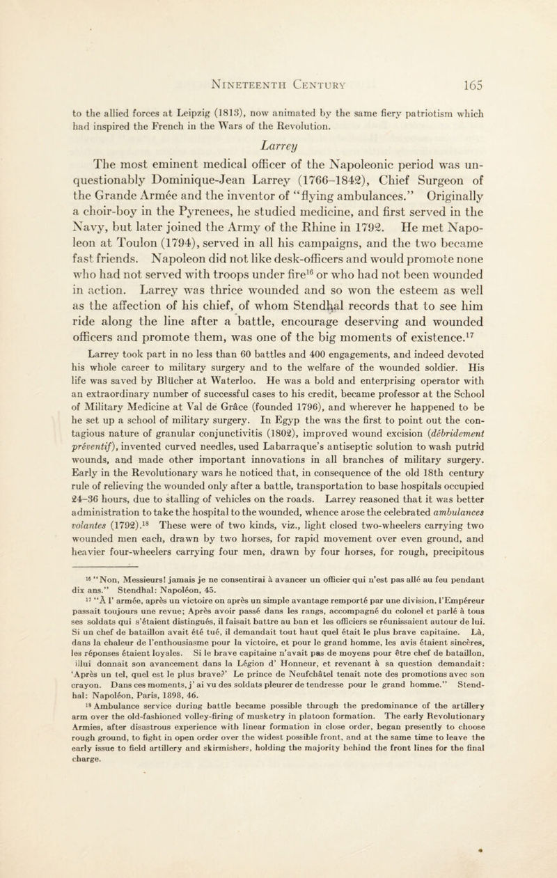 to the allied forces at Leipzig (1813), now animated by the same fiery patriotism which had inspired the French in the Wars of the Revolution. Larrey The most eminent medical officer of the Napoleonic period was un¬ questionably Dominique-Jean Larrey (1766-1842), Chief Surgeon of the Grande Armee and the inventor of “flying ambulances.” Originally a choir-boy in the Pyrenees, he studied medicine, and first served in the Navy, but later joined the Army of the Rhine in 1792. He met Napo¬ leon at Toulon (1794), served in all his campaigns, and the two became fast friends. Napoleon did not like desk-officers and would promote none who had not served with troops under fire16 or who had not been wounded in action. Larrey was thrice wounded and so won the esteem as well as the affection of his chief, of whom Stendhal records that to see him ride along the line after a battle, encourage deserving and wounded officers and promote them, was one of the big moments of existence.17 Larrey took part in no less than 60 battles and 400 engagements, and indeed devoted his whole career to military surgery and to the welfare of the wounded soldier. His life was saved by Bliicher at Waterloo. He was a bold and enterprising operator with an extraordinary number of successful cases to his credit, became professor at the School of Military Medicine at Val de Gr&ce (founded 1796), and wherever he happened to be he set up a school of military surgery. In Egyp the was the first to point out the con¬ tagious nature of granular conjunctivitis (1802), improved wound excision (debridement preventif), invented curved needles, used Labarraque’s antiseptic solution to wash putrid wounds, and made other important innovations in all branches of military surgery. Early in the Revolutionary wars he noticed that, in consequence of the old 18th century rule of relieving the wounded only after a battle, transportation to base hospitals occupied 24-36 hours, due to stalling of vehicles on the roads. Larrey reasoned that it was better administration to take the hospital to the wounded, whence arose the celebrated ambulances volantes (1792).18 These were of two kinds, viz., light closed two-wheelers carrying two wounded men each, drawn by two horses, for rapid movement over even ground, and heavier four-wheelers carrying four men, drawn by four horses, for rough, precipitous 16 “Non, Messieurs! jamais je ne consentirai a avancer un officier qui n’est pas alle au feu pendant dix ans.” Stendhal: Napoleon, 45. 17 “A T armee, apr&s un victoire on apres un simple avantage remport6 par une division, l’Emp6reur passait toujours une revue; Apres avoir pass6 dans les rangs, accompagne du colonel et parle a tous ses soldats qui s’6taient distingues, il faisait battre au ban et les officiers se reunissaient autour de lui. Si un chef de bataillon avait 6te tue, il demandait tout haut quel etait le plus brave capitaine. L&, dans la chaleur de l’enthousiasme pour la victoire, et pour le grand homme, les avis 6taient sinceres, les r6ponses etaient loyales. Si le brave capitaine n’avait pas de moyens pour etre chef de bataillon, illui donnait son avancement dans la Legion d’ Honneur, et revenant a sa question demandait: ‘Apres un tel, quel est le plus brave?’ Le prince de Neufchatel tenait note des promotions avec son crayon. Dans ces moments, j’ai vu des soldats pleurer de tendresse pour le grand homme.” Stend¬ hal: Napoleon, Paris, 1898, 46. 18 Ambulance service during battle became possible through the predominance of the artillery arm over the old-fashioned volley-firing of musketry in platoon formation. The early Revolutionary Armies, after disastrous experience with linear formation in close order, began presently to choose rough ground, to fight in open order over the widest possible front, and at the same time to leave the early issue to field artillery and skirmishers, holding the majority behind the front lines for the final charge.