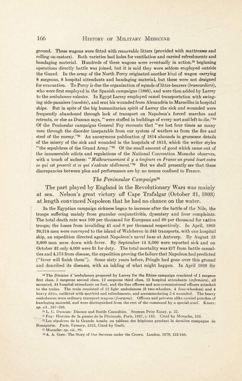 ground. These wagons were fitted with removable litters (provided with mattresses and rolling on castors). Both varieties had holes for ventilation and carried refreshments and bandaging material. Hundreds of these wagons were eventually in action.19 beginning operations directly battle was joined, but it is said they were seldom employed outside the Guard. In the army of the North Percy originated another kind of wagon carrying 8 surgeons, 8 hospital attendants and bandaging material, but these were not designed for evacuation. To Percy is due the organization of squads of litter-bearers (brancardiers), who were first employed in the Spanish campaigns (1808), and were then added by Larrey to the ambulances volantes. In Egypt Larrey employed camel transportation with swing¬ ing side-panniers (cacolets), and sent his wounded from Alexandria to Marseilles in hospital ships. But in spite of the big humanitarian spirit of Larrey the sick and wounded were frequently abandoned through lack of transport on Napoleon’s forced marches and retreats, or else as Duncan says, “were stuffed in buildings of every sort and left to die.”20 Of the Peninsular campaigns General Foy recounts that “we lost four times as many men through the disorder inseparable from our system of warfare as from the fire and steel of the enemy.”21 An anonymous publication of 1814 abounds in gruesome details of the misery of the sick and wounded in the hospitals of 1813, which the writer styles “the sepulchres of the Grand Army.”22 Of the small amount of good which came out of the innumerable edicts and regulations of the National Convention Morache observes, with a touch of sadness: “Malheureusement il y a toujours en France un grand Scart entre ce qui est present et ce qui s’ execute reellement.”23 But we shall presently see that these discrepancies between plan and performance are by no means confined to France. The Peninsular Campaign24 The part played by England in the Revolutionary Wars was mainly at sea. Nelson’s great victory off Cape Trafalgar (October 21, 1803) at length convinced Napoleon that he had no chance on the water. In the Egyptian campaign sickness began to increase after the battle of the Nile, the troops suffering mainly from granular conjunctivitis, dysentery and liver complaints. The total death rate was 109 per thousand for European and 60 per thousand for rative troops; the losses from invaliding 41 and 6 per thousand respectively. In April, 1809 39,214 men were conveyed to the island of Walcheren in 245 transports, with one hospital ship, an expedition directed against Napoleon’s naval base at Antwerp. By August 15 3,000 men were down with fever. By September 14 8,000 were reported sick and on October 22 only 4,000 were fit for duty. The total mortality was 217 from battle casual¬ ties and 4,175 from disease, the expedition proving the failure that Napoleon had predicted (“fever will finish them”). Some sixty years before, Pringle had gone over this ground and described its diseases, with an inkling of what might happen. In April 1809 Sir 18 The Division d ’ambulances proposed by Larrey for the Rhine campaign consisted of 1 surgeon first class, 2 surgeons second class, 12 surgeons third class, 12 hospital attendants (infirmiers), all mounted, 44 hospital attendants on foot, and the line officers and non-commissioned officers attached to the trains. The train consisted of 12 light ambulances (8 two-wheelers, 4 four-wheelers) and 4 heavy ditto, outfitted with materiel and refreshments, and accommodating 2-4 wounded. The heavy ambulances were ordinary transport wagons (fourgons). Officers and privates alike carried pouches of bandaging materiel, and were distinguished from the rest of the command by a special scarf. Knorr: op. cit., 207-208. 20 L. C. Duncan: Disease and Battle Casualties. Seaman Prize Essay, p. 22. 21 Foy: Histoire de la guerre de la Peninsule, Paris, 1827, i, 145. Cited by Morache, 103. 22 Les sepulcres de la Grande Armee, ou tableau des hopitaux pendant la derniere campagne de Bonaparte. Paris, Eymery, 1813, Cited by Gurlt. 23 Morache: op. cit., 99. 24 A. A. Gore: The Story of Our Services under the Crown. London, 1879, 153-160.