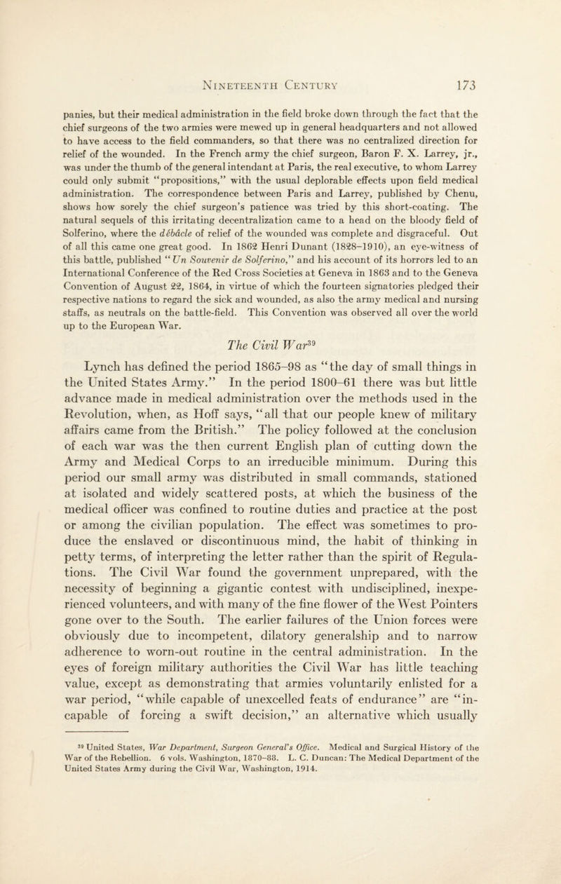 panies, but their medical administration in the field broke down through the fact that the chief surgeons of the two armies were mewed up in general headquarters and not allowed to have access to the field commanders, so that there was no centralized direction for relief of the wounded. In the French army the chief surgeon, Baron F. X. Larrey, jr.t was under the thumb of the general intendant at Paris, the real executive, to whom Larrey could only submit “propositions,” with the usual deplorable effects upon field medical administration. The correspondence between Paris and Larrey, published by Chenu, shows how sorely the chief surgeon’s patience was tried by this short-coating. The natural sequels of this irritating decentralization came to a head on the bloody field of Solferino, where the debacle of relief of the wounded was complete and disgraceful. Out of all this came one great good. In 1862 Henri Dunant (1828-1910), an eye-witness of this battle, published “ Un Souvenir de Solferino,” and his account of its horrors led to an International Conference of the Red Cross Societies at Geneva in 1863 and to the Geneva Convention of August 22, 1864, in virtue of which the fourteen signatories pledged their respective nations to regard the sick and wounded, as also the army medical and nursing staffs, as neutrals on the battle-field. This Convention was observed all over the world up to the European War. The Civil War39 Lynch has defined the period 1865-98 as “the day of small things in the United States Army.” In the period 1800-61 there was but little advance made in medical administration over the methods used in the Revolution, when, as Hoff says, “all that our people knew of military affairs came from the British.” The policy followed at the conclusion of each war was the then current English plan of cutting down the Army and Medical Corps to an irreducible minimum. During this period our small army was distributed in small commands, stationed at isolated and widely scattered posts, at which the business of the medical officer was confined to routine duties and practice at the post or among the civilian population. The effect was sometimes to pro¬ duce the enslaved or discontinuous mind, the habit of thinking in petty terms, of interpreting the letter rather than the spirit of Regula¬ tions. The Civil War found the government unprepared, with the necessity of beginning a gigantic contest with undisciplined, inexpe¬ rienced volunteers, and with many of the fine flower of the West Pointers gone over to the South. The earlier failures of the Union forces were obviously due to incompetent, dilatory generalship and to narrow adherence to worn-out routine in the central administration. In the eyes of foreign military authorities the Civil War has little teaching value, except as demonstrating that armies voluntarily enlisted for a war period, “while capable of unexcelled feats of endurance” are “in¬ capable of forcing a swift decision,” an alternative which usually 39 United States, War Department, Surgeon General's Office. Medical and Surgical History of the War of the Rebellion. 6 vols. Washington, 1870-88. L. C. Duncan: The Medical Department of the United States Army during the Civil War, Washington, 1914.