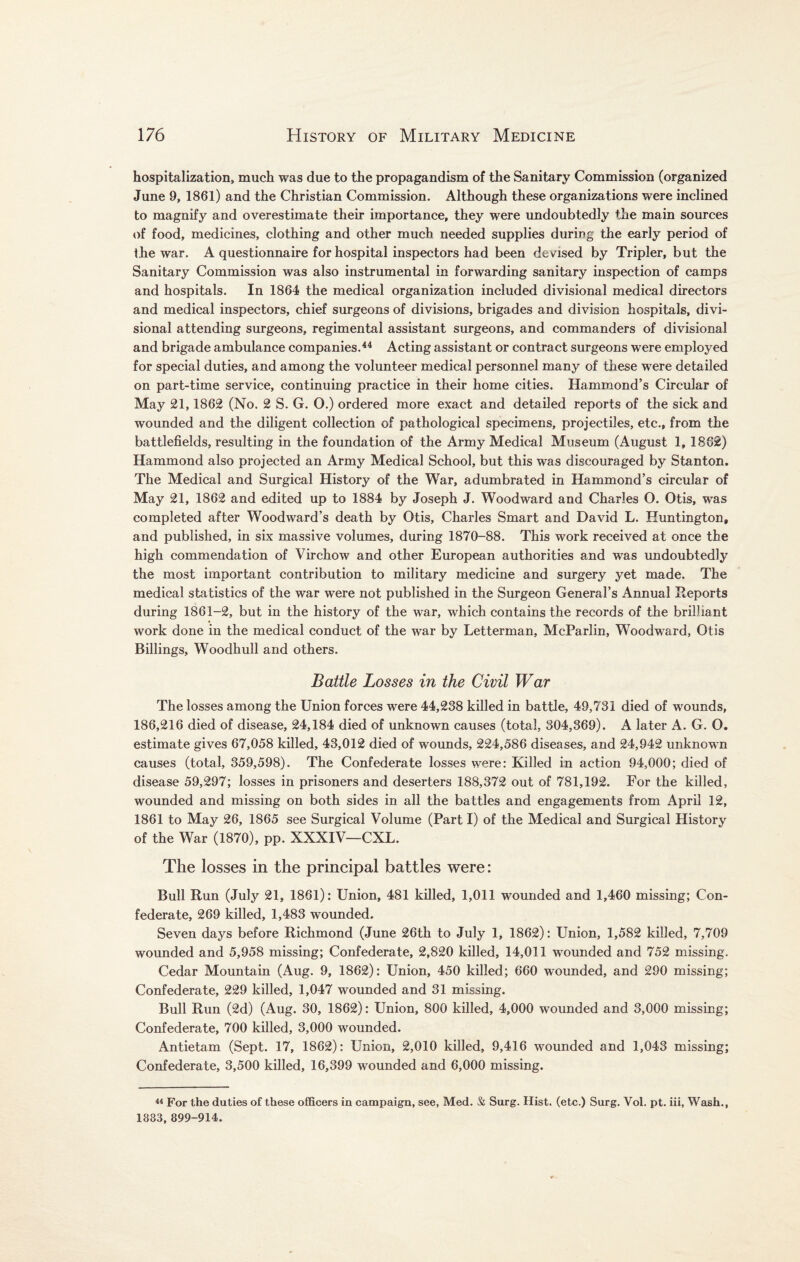 hospitalization, much was due to the propagandism of the Sanitary Commission (organized June 9, 1861) and the Christian Commission. Although these organizations were inclined to magnify and overestimate their importance, they were undoubtedly the main sources of food, medicines, clothing and other much needed supplies during the early period of the war. A questionnaire for hospital inspectors had been devised by Tripler, but the Sanitary Commission was also instrumental in forwarding sanitary inspection of camps and hospitals. In 1864 the medical organization included divisional medical directors and medical inspectors, chief surgeons of divisions, brigades and division hospitals, divi¬ sional attending surgeons, regimental assistant surgeons, and commanders of divisional and brigade ambulance companies.44 Acting assistant or contract surgeons were employed for special duties, and among the volunteer medical personnel many of these were detailed on part-time service, continuing practice in their home cities. Hammond’s Circular of May 21,1862 (No. 2 S. G. O.) ordered more exact and detailed reports of the sick and wounded and the diligent collection of pathological specimens, projectiles, etc., from the battlefields, resulting in the foundation of the Army Medical Museum (August 1, 1862) Hammond also projected an Army Medical School, but this was discouraged by Stanton. The Medical and Surgical History of the War, adumbrated in Hammond’s circular of May 21, 1862 and edited up to 1884 by Joseph J. Woodward and Charles O. Otis, was completed after Woodward’s death by Otis, Charles Smart and David L. Huntington, and published, in six massive volumes, during 1870-88. This work received at once the high commendation of Virchow and other European authorities and was undoubtedly the most important contribution to military medicine and surgery yet made. The medical statistics of the war were not published in the Surgeon General’s Annual Reports during 1861-2, but in the history of the war, which contains the records of the brilliant work done in the medical conduct of the war by Letterman, McParlin, Woodward, Otis Billings, Woodhull and others. Battle Losses in the Civil War The losses among the Union forces were 44,238 killed in battle, 49,731 died of wounds, 186,216 died of disease, 24,184 died of unknown causes (total, 304,369). A later A. G. O. estimate gives 67,058 killed, 43,012 died of wounds, 224,586 diseases, and 24,942 unknown causes (total, 359,598). The Confederate losses were: Killed in action 94,000; died of disease 59,297; losses in prisoners and deserters 188,372 out of 781,192. For the killed, wounded and missing on both sides in all the battles and engagements from April 12, 1861 to May 26, 1865 see Surgical Volume (Part I) of the Medical and Surgical History of the War (1870), pp. XXXIV—CXL. The losses in the principal battles were: Bull Run (July 21, 1861): Union, 481 killed, 1,011 wounded and 1,460 missing; Con¬ federate, 269 killed, 1,483 wounded. Seven days before Richmond (June 26th to July 1, 1862): Union, 1,582 killed, 7,709 wounded and 5,958 missing; Confederate, 2,820 killed, 14,011 wounded and 752 missing. Cedar Mountain (Aug. 9, 1862): Union, 450 killed; 660 wounded, and 290 missing; Confederate, 229 killed, 1,047 wounded and 31 missing. Bull Run (2d) (Aug. 30, 1862): Union, 800 killed, 4,000 wounded and 3,000 missing; Confederate, 700 killed, 3,000 wounded. Antietam (Sept. 17, 1862): Union, 2,010 killed, 9,416 wounded and 1,043 missing; Confederate, 3,500 killed, 16,399 wounded and 6,000 missing. 44 For the duties of these officers in campaign, see, Med. & Surg. Hist, (etc.) Surg. Yol. pt. iii, Wash., 1883, 899-914.