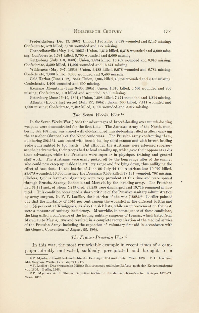 Fredericksburg (Dec. 13, 1862): Union, 1,180 killed, 9,028 wounded and 2,145 missing; Confederate, 579 killed, 3,870 wounded and 127 missing. Chancellorsville (May 1-4, 1863): Union, 1,512 killed, 9,518 wounded and 5,000 miss¬ ing; Confederate, 1,581 killed, 8,700 wounded and 2,000 missing. Gettysburg (July 1-3, 1863): Union, 2,834 killed, 13,709 wounded and 6,643 missing; Confederate, 3,500 killed, 14,500 wounded and 13,621 missing. Wilderness (May 5-7, 1864): Union, 3,288 killed, 9,278 wounded and 6,784 missing; Confederate, 2,000 killed, 6,000 wounded and 3,400 missing. Cold Harbor (June 1-12, 1864): Union, 1,905 killed, 10,570 wounded and 2,456 missing. Confederate, 1,200 wounded and 500 missing. Kenesaw Mountain (June 9-30, 1864): Union, 1,370 killed, 6,500 wounded and 800 missing; Confederate, 110 killed and wounded, 3,500 missing. Petersburg (June 15-19, 1864): Union, 1,298 killed, 7,474 wounded and 1,814 missing. Atlanta (Hood’s first sortie) (July 22, 1864): Union, 500 killed, 2,141 wounded and 1,000 missing; Confederate, 2,482 killed, 4,000 wounded and 2,017 missing. The Seven Weeks War45 In the Seven Weeks War (1866) the advantages of breech-loading over muzzle-loading weapons were demonstrated for the first time. The Austrian Army of the North, num¬ bering 328,168 men, was armed with old-fashioned muzzle-loading rifled artillery carrying the case-shot (shrapnel) of the Napoleonic wars. The Prussian army confronting them, numbering 302,134, was armed with breech-loading rifled cannon and with breech-loading eedle guns sighted to 400 yards. But although the Austrians were esteemed superior- nto their adversaries, their troops had to load standing up, which gave their opponents a dis tinct advantage, while the Prussians were superior in physique, training and general staff work. The Austrians wrere easily picked off by the long range rifles of the enemy, who could now creep up inside the artillery range and fire lying down, thus nullifying the effect of case-shot. In the battles of June 26-July 22 the Austrians lost 10,070 killed, 29,675 wounded, 13,330 missing; the Prussians 3,439 killed, 12,491 wounded, 702 missing. Cholera, typhus fever and dysentery were very prevalent at this time and were spread through Prussia, Saxony, Bohemia and Moravia by the invading army. The Prussians had 64,191 sick, of whom 5,219 died, 39,258 were discharged and 19,714 remained in hos¬ pital. This condition occasioned a sharp critique of the Prussian sanitary administration by army surgeon, G. F. F. Loeffler, the historian of the war (1868).46 Loeffler pointed out that the mortality of 10)^ per cent among the wounded in the different battles and of 11^2 per cent at Koniggratz, as also the sick lists, while an improvement on the past, were a measure of sanitary inefficiency. Meanwhile, in consequence of these conditions, the king called a conference of the leading military surgeons of Prussia, which lasted from March 18 to May 5, 1867 and resulted in a complete reorganization of the medical service of the Prussian Army, including the expansion of voluntary first aid in accordance with the Geneva Convention of August 22, 1864. The Franco-Prussian War47 In this war, the most remarkable example in recent times of a cam¬ paign adroitly motivated, suddenly precipitated and brought to a 46 P. Myrdacz: Sanitats-Geschichte der Feldziige 1864 und 1866. Wien, 1897. F. H. Garrison: Mil. Surgeon, Wash., 1917, xli, 711-717. 46 F. Loeffler: Das preussische Militar-Sanitatswesen and seine Reform nach der Kriegeserfahrung von 1866. Berlin, 1868. 47 P. Myrdacz & J. Steiner: Sanitats-Geschichte des deutsch-franzosischen Krieges 1870-71 Wien, 1896.