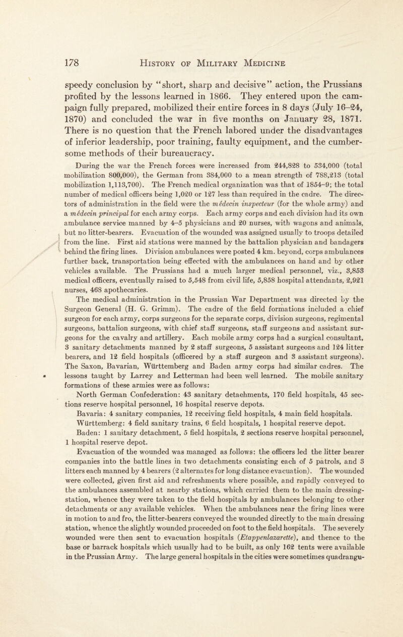 speedy conclusion by “short, sharp and decisive” action, the Prussians profited by the lessons learned in 1866. They entered upon the cam¬ paign fully prepared, mobilized their entire forces in 8 days (July 16-24, 1870) and concluded the war in five months on January 28, 1871. There is no question that the French labored under the disadvantages of inferior leadership, poor training, faulty equipment, and the cumber¬ some methods of their bureaucracy. During the war the French forces were increased from 244,828 to 534,000 (total mobilization 800,000), the German from 384,000 to a mean strength of 788,213 (total mobilization 1,113,700). The French medical organization was that of 1854-9; the total number of medical officers being 1,020 or 127 less than required in the cadre. The direc¬ tors of administration in the field were the mSdecin inspecteur (for the whole army) and a medecin principal for each army corps. Each army corps and each division had its own ambulance service manned by 4-5 physicians and 20 nurses, with wagons and animals, but no litter-bearers. Evacuation of the wounded was assigned usually to troops detailed from the line. First aid stations were manned by the battalion physician and bandagers behind the firing lines. Division ambulances were posted 4 km. beyond, corps ambulances further back, transportation being effected with the ambulances on hand and by other vehicles available. The Prussians had a much larger medical personnel, viz., 3,853 medical officers, eventually raised to 5,548 from civil life, 5,858 hospital attendants, 2,921 nurses, 468 apothecaries. The medical administration in the Prussian War Department was directed by the Surgeon General (H. G. Grimm). The cadre of the field formations included a chief surgeon for each army, corps surgeons for the separate corps, division surgeons, regimental surgeons, battalion surgeons, with chief staff surgeons, staff surgeons and assistant sur¬ geons for the cavalry and artillery. Each mobile army corps had a surgical consultant, 3 sanitary detachments manned by 2 staff surgeons, 5 assistant surgeons and 124 litter bearers, and 12 field hospitals (officered by a staff surgeon and 3 assistant surgeons). The Saxon, Bavarian, Wiirttemberg and Baden army corps had similar cadres. The lessons taught by Larrey and Letterman had been well learned. The mobile sanitary formations of these armies were as follows: North German Confederation: 43 sanitary detachments, 170 field hospitals, 45 sec¬ tions reserve hospital personnel, 16 hospital reserve depots. Bavaria: 4 sanitary companies, 12 receiving field hospitals, 4 main field hospitals. Wiirttemberg: 4 field sanitary trains, 6 field hospitals, 1 hospital reserve depot. Baden: 1 sanitary detachment, 5 field hospitals, 2 sections reserve hospital personnel, 1 hospital reserve depot. Evacuation of the wounded was managed as follows: the officers led the litter bearer companies into the battle lines in two detachments consisting each of 5 patrols, and 3 litters each manned by 4 bearers (2 alternates for long distance evacuation). The wounded were collected, given first aid and refreshments where possible, and rapidly conveyed to the ambulances assembled at nearby stations, which carried them to the main dressing- station, whence they were taken to the field hospitals by ambulances belonging to other detachments or any available vehicles. When the ambulances near the firing lines were in motion to and fro, the litter-bearers conveyed the wounded directly to the main dressing station, whence the slightly wounded proceeded on foot to the field hospitals. The severely wounded were then sent to evacuation hospitals (Etappenlazarette), and thence to the base or barrack hospitals which usually had to be built, as only 162 tents were available in the Prussian Army. The large general hospitals in the cities were sometimes quadrangu-