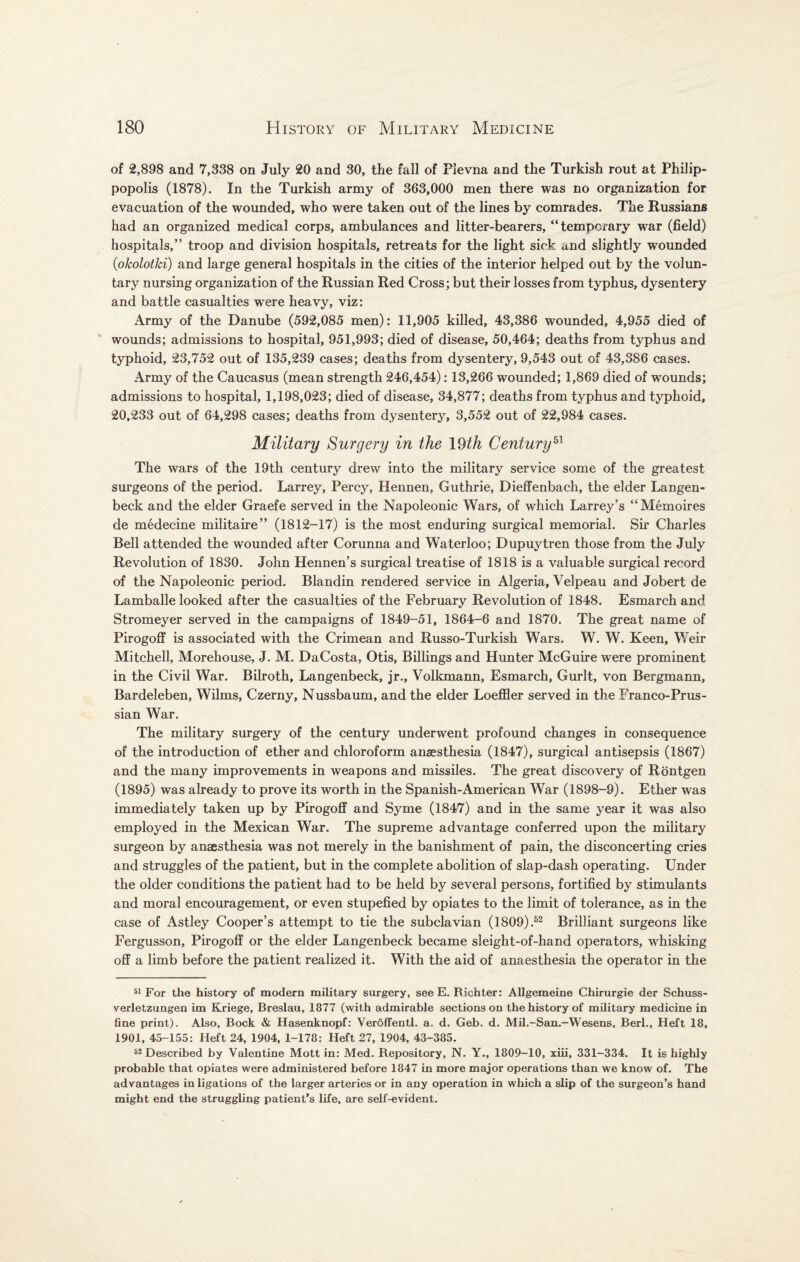 of 2,898 and 7,338 on July 20 and 30, the fall of Plevna and the Turkish rout at Philip- popolis (1878). In the Turkish army of 363,000 men there was no organization for evacuation of the wounded, who were taken out of the lines by comrades. The Russians had an organized medical corps, ambulances and litter-bearers, “temporary war (field) hospitals,” troop and division hospitals, retreats for the light sick and slightly wounded (okolotki) and large general hospitals in the cities of the interior helped out by the volun¬ tary nursing organization of the Russian Red Cross; but their losses from typhus, dysentery and battle casualties were heavy, viz: Army of the Danube (592,085 men): 11,905 killed, 43,386 wounded, 4,955 died of wounds; admissions to hospital, 951,993; died of disease, 50,464; deaths from typhus and typhoid, 23,752 out of 135,239 cases; deaths from dysentery, 9,543 out of 43,386 cases. Army of the Caucasus (mean strength 246,454): 13,266 wounded; 1,869 died of wounds; admissions to hospital, 1,198,023; died of disease, 34,877; deaths from typhus and typhoid, 20,233 out of 64,298 cases; deaths from dysentery, 3,552 out of 22,984 cases. Military Surgery in the \Qth Century51 The wars of the 19th century drew into the military service some of the greatest surgeons of the period. Larrey, Percy, Hennen, Guthrie, Dieffenbach, the elder Langen- beck and the elder Graefe served in the Napoleonic Wars, of which Larrey’s “ Memoires de medecine militaire” (1812-17) is the most enduring surgical memorial. Sir Charles Bell attended the wounded after Corunna and Waterloo; Dupuytren those from the July Revolution of 1830. John Hennen’s surgical treatise of 1818 is a valuable surgical record of the Napoleonic period. Blandin rendered service in Algeria, Velpeau and Jobert de Lamballe looked after the casualties of the February Revolution of 1848. Esmarch and Stromeyer served in the campaigns of 1849-51, 1864-6 and 1870. The great name of Pirogoff is associated with the Crimean and Russo-Turkish Wars. W. W. Keen, Weir Mitchell, Morehouse, J. M. DaCosta, Otis, Billings and Hunter McGuire were prominent in the Civil War. Bilroth, Langenbeck, jr., Volkmann, Esmarch, Gurlt, von Bergmann, Bardeleben, Wilms, Czerny, Nussbaum, and the elder Loeffler served in the Franco-Prus- sian War. The military surgery of the century underwent profound changes in consequence of the introduction of ether and chloroform anaesthesia (1847), surgical antisepsis (1867) and the many improvements in weapons and missiles. The great discovery of Rontgen (1895) was already to prove its worth in the Spanish-American War (1898-9). Ether was immediately taken up by Pirogoff and Syme (1847) and in the same year it was also employed in the Mexican War. The supreme advantage conferred upon the military surgeon by anassthesia was not merely in the banishment of pain, the disconcerting cries and struggles of the patient, but in the complete abolition of slap-dash operating. Under the older conditions the patient had to be held by several persons, fortified by stimulants and moral encouragement, or even stupefied by opiates to the limit of tolerance, as in the case of Astley Cooper’s attempt to tie the subclavian (1809).52 Brilliant surgeons like Fergusson, Pirogoff or the elder Langenbeck became sleight-of-hand operators, whisking off a limb before the patient realized it. With the aid of anaesthesia the operator in the 51 For the history of modern military surgery, see E. Richter: Allgemeine Chirurgie der Schuss- verletzungen im Kriege, Breslau, 1877 (with admirable sections on the history of military medicine in fine print). Also, Bock & Hasenknopf: Veroffentl. a. d. Geb. d. Mil.-San.-Wesens, Berl., Heft 18, 1901, 45-155: Heft 24, 1904, 1-178: Heft 27, 1904, 43-385. 52 Described by Valentine Mott in: Med. Repository, N. Y., 1809-10, xiii, 331-334. It is highly probable that opiates were administered before 1847 in more major operations than we know of. The advantages in ligations of the larger arteries or in any operation in which a slip of the surgeon’s hand might end the struggling patient's life, are self-evident.