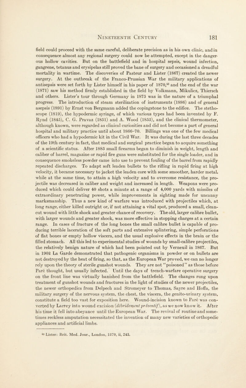 field could proceed with the same careful, deliberate precision as in his own clinic, and in consequence almost any regional surgery could now be attempted, except in the danger¬ ous hollow cavities. But on the battlefield and in hospital sepsis, wound infection, gangrene, tetanus and erysipelas still proved the bane of surgery and occasioned a dreadful mortality in wartime. The discoveries of Pasteur and Lister (1867) created the newer surgery. At the outbreak of the Franco-Prussian War the military applications of antisepsis were set forth by Lister himself in his paper of 1870,53 and the end of the war (1871) saw his method firmly established in the field by Volkmann, Mikulicz, Thiersch and others. Lister’s tour through Germany in 1875 was in the nature of a triumphal progress. The introduction of steam sterilization of instruments (1886) and of general asepsis (1891) by Ernst von Bergmann added the copingstone to the edifice. The stetho¬ scope (1819), the hypodermic syringe, of which various types had been invented by F. Rynd (1845), C. G. Pravaz (1851) and A. Wood (1855), and the clinical thermometer, although known, were regarded as clinical curiosities and did not become a part of general hospital and military practice until about 1866-70. Billings was one of the few medical officers who had a hypodermic kit in the Civil War. It was during the last three decades of the 19th century in fact, that medical and surgical practice began to acquire something of a scientific status. After 1885 small firearms began to diminish in weight, length and caliber of barrel, magazine or rapid fire guns were substituted for the single loader, and in consequence smokeless powder came into use to prevent fouling of the barrel from rapidly repeated discharges. To adapt soft leaden bullets to the rifling in rapid firing at high velocity, it became necessary to jacket the leaden core with some smoother, harder metal, while at the same time, to attain a high velocity and to overcome resistance, the pro¬ jectile was decreased in caliber and weight and increased in length. Weapons were pro¬ duced which could deliver 40 shots a minute at a range of 4,000 yards with missiles of extraordinary penetrating power, while improvements in sighting made for uncanny marksmanship. Thus a new kind of warfare was introduced with projectiles which, at long range, either killed outright or, if not attaining a vital spot, produced a small, clean- cut wound with little shock and greater chance of recovery. The old, larger calibre bullet, with larger wounds and greater shock, was more effective in stopping charges at a certain range. In cases of fracture of the long bones the small calibre bullet is capable of pro¬ ducing terrible laceration of the soft parts and extensive splintering, simple perforations of flat bones or empty hollow viscera, and the usual explosive effects in the brain or the filled stomach. All this led to experimental studies of wounds by small-calibre projectiles, the relatively benign nature of which had been pointed out by Verneuil in 1867. But in 1902 La Garde demonstrated that pathogenic organisms in powder or on bullets are not destroyed by the heat of firing, so that, as the European War proved, we can no longer rely upon the theory of sterile gunshot wounds. They are not “poisoned” as those before Pare thought, but usually infected. Until the days of trench-warfare operative surgery on the front line was virtually banished from the battlefield. The changes rung upon treatment of gunshot wounds and fractures in the light of studies of the newer projectiles, the newer orthopedics from Delpech and Stromeyer to Thomas, Sayre and Hoffa, the military surgery of the nervous system, the chest, the viscera, the genito-ui inary system, constitute a field too vast for exposition here. Wound-incision known to Pare was con¬ verted by Larrey into wound excision (debridement prhentif), as we now know it. After his time it fell into abeyance until the European Wrar. The revival of routine and some¬ times reckless amputation necessitated the invention of many new varieties of orthopedic appliances and artificial limbs. 63 Lister: Brit. Med. Jour., London, 1870, ii, 243.