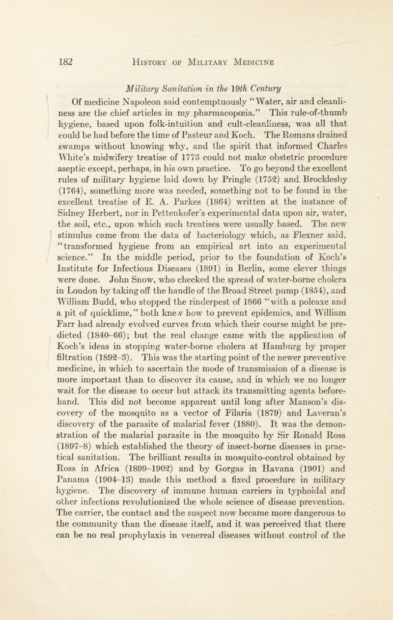 Military Sanitation in the 19th Century Of medicine Napoleon said contemptuously “Water, air and cleanli¬ ness are the chief articles in my pharmacopoeia.” This rule-of-thumb hygiene, based upon folk-intuition and cult-cleanliness, was all that could be had before the time of Pasteur and Koch. The Romans drained swamps without knowing why, and the spirit that informed Charles White's midwifery treatise of 1773 could not make obstetric procedure aseptic except, perhaps, in his own practice. To go beyond the excellent rules of military hygiene laid down by Pringle (1752) and Brocklesby (1764), something more was needed, something not to be found in the excellent treatise of E. A. Parkes (1864) written at the instance of Sidney Herbert, nor in Pettenkofer s experimental data upon air, water, the soil, etc., upon which such treatises were usually based. The new stimulus came from the data of bacteriology which, as Flexner said, “transformed hygiene from an empirical art into an experimental science.” In the middle period, prior to the foundation of Koch’s Institute for Infectious Diseases (1891) in Berlin, some clever things were done. John Snow, who checked the spread of water-borne cholera in London by taking off the handle of the Broad Street pump (1854), and William Budd, who stopped the rinderpest of 1866 “with a poleaxe and a pit of quicklime,” both knev how to prevent epidemics, and William Farr had already evolved curves from which their course might be pre¬ dicted (1840-66); but the real change came with the application of Koch’s ideas in stopping water-borne cholera at Hamburg by proper filtration (1892-3). This was the starting point of the newer preventive medicine, in which to ascertain the mode of transmission of a disease is more important than to discover its cause, and in which we no longer wait for the disease to occur but attack its transmitting agents before¬ hand. This did not become apparent until long after Manson’s dis¬ covery of the mosquito as a vector of Filaria (1879) and Laveran’s discovery of the parasite of malarial fever (1880). It was the demon¬ stration of the malarial parasite in the mosquito by Sir Ronald Ross (1897-8) which established the theory of insect-borne diseases in prac¬ tical sanitation. The brilliant results in mosquito-control obtained by Ross in Africa (1899-1902) and by Gorgas in Havana (1901) and Panama (1904-13) made this method a fixed procedure in military hygiene. The discovery of immune human carriers in typhoidal and other infections revolutionized the whole science of disease prevention. The carrier, the contact and the suspect now became more dangerous to the community than the disease itself, and it was perceived that there can be no real prophylaxis in venereal diseases without control of the