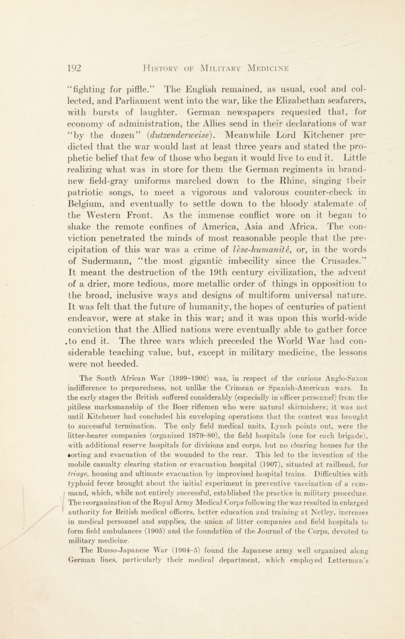 ‘‘fighting for piffle. The English remained, as usual, cool and col¬ lected, and Parliament went into the war, like the Elizabethan seafarers, with bursts of laughter. German newspapers requested that, for economy of administration, the Allies send in their declarations of war “by the dozen” (dutzenderweise). Meanwhile Lord Kitchener pre¬ dicted that the war would last at least three years and stated the pro¬ phetic belief that few of those who began it would live to end it. Little realizing what was in store for them the German regiments in brand- new field-gray uniforms marched down to the Rhine, singing their patriotic songs, to meet a vigorous and valorous counter-check in Belgium, and eventually to settle down to the bloody stalemate of the Western Front. As the immense conflict wore on it began to shake the remote confines of America, Asia and Africa. The con¬ viction penetrated the minds of most reasonable people that the pre¬ cipitation of this war was a crime of lese-humanite, or, in the words of Sudermann, “the most gigantic imbecility since the Crusades.” It meant the destruction of the 19th century civilization, the advent of a drier, more tedious, more metallic order of things in opposition to the broad, inclusive ways and designs of multiform universal nature. It was felt that the future of humanity, the hopes of centuries of patient endeavor, were at stake in this war; and it was upon this world-wide conviction that the Allied nations were eventually able to gather force To end it. The three wars which preceded the World War had con¬ siderable teaching value, but, except in military medicine, the lessons were not heeded. The South African War (1899-1902) was, in respect of the curious Anglo-Saxon indifference to preparedness, not unlike the Crimean or Spanish-American wars. In the early stages the British suffered considerably (especially in officer personnel) from the pitiless marksmanship of the Boer riflemen who were natural skirmishers; it was not until Kitchener had concluded his enveloping operations that the contest was brought to successful termination. The only field medical units, Lynch points out, were the litter-bearer companies (organized 1879-80), the field hospitals (one for each brigade), with additional reserve hospitals for divisions and corps, but no clearing houses for the sorting and evacuation of the wounded to the rear. This led to the invention of the mobile casualty clearing station or evacuation hospital (1907), situated at railhead, for triage, housing and ultimate evacuation by improvised hospital trains. Difficulties with typhoid fever brought about the initial experiment in preventive vaccination of a com¬ mand, which, while not entirely successful, established the practice in military procedure. The reorganization of the Royal Army Medical Corps following the war resulted in enlarged authority for British medical officers, better education and training at Netley, increases in medical personnel and supplies, the union of litter companies and field hospitals to form field ambulances (1905) and the foundation of the-Journal of the Corps, devoted to military medicine. The Russo-Japanese War (1904-5) found the Japanese army well organized along German lines, particularly their medical department, which employed Letterman's