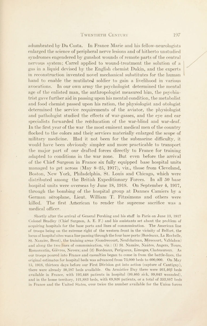 adumbrated by Da Costa. In France Marie and his fellow-neurologists enlarged the science of peripheral nerve lesions and of hitherto unstudied syndromes engendered by gunshot wounds of remote parts of the central nervous system; Carrel applied to wound-treatment the solution of a gas in a liquid devised by the English chemist Dakin, and the experts in reconstruction invented novel mechanical substitutes for the human { hand to enable the mutilated soldier to gain a livelihood in various avocations. In our own army the psychologist determined the mental age of the enlisted man, the anthropologist measured him, the psychia¬ trist gave further aid in passing upon his mental condition, the metabolist and food chemist passed upon his ration, the physiologist and otologist determined the service requirements of the aviator, the physiologist and pathologist studied the effects of war-gasses, and the eye and ear specialists forwarded the reeducation of the war-blind and war-deaf. In the first year of the war the most eminent medical men of the countrv flocked to the colors and their services materially enlarged the scope of military medicine. Had it not been for the submarine difficulty, it would have been obviously simpler and more practicable to transport the major part of our drafted forces directly to France for training adapted to conditions in the wTar zone. But even before the arrival of the Chief Surgeon in France six fully equipped base hospital units managed to get across (May 8-25, 1917), viz., those from Cleveland, Boston, NewT York, Philadelphia, St. Louis and Chicago, which were distributed among the British Expeditionary Forces. In all 50 base hospital units were overseas by June 18, 1918. On September 4, 1917, through the bombing of the hospital group at Dannes Camiers by a German aeroplane, Lieut. William T. Fitzsimons and others were killed. The first American to render the supreme sacrifice was a medical officer. Shortly after the arrival of General Pershing and his staff in Paris on June 13, 1917 Colonel Bradley (Chief Surgeon, A. E. F.) and his assistants set about the problem of acquiring hospitals for the base ports and lines of communication. The American line of troops being on the extreme right of the western front in the vicinity of Belfort, the locus of hospital sites was a line passing through the four base ports (Bordeaux, La Rochelle, St. Nazaire, Brest), the training areas (Gondrecourt, Neufchateau, Mirecourt, Valdahon) and along the two lines of communication, viz.: (1) St. Nazaire, Nantes, Angers, Tours, Romorantin, Gievres, Nevers; and (2) Bordeaux, Perigueux, Limoges, Chateauroux. As our troops poured into France and casualties began to come in from the battle-lines, the original estimates for hospital beds was advanced from 73,000 beds to 600,000. On May 1.5, 1918, thirteen days before our First Division got into action (capture of Cantigny), there were already 30,187 beds available. On Armistice Day there were 2G1,40.3 beds available in France, wTith 193,448 patients in hospital (99,405 sick, 99,043 wounded), and in the home territory, 121,883 beds, with 69,926 patients, or a total of 353,887 beds in France and the United States, over twice the number available for the Union forces