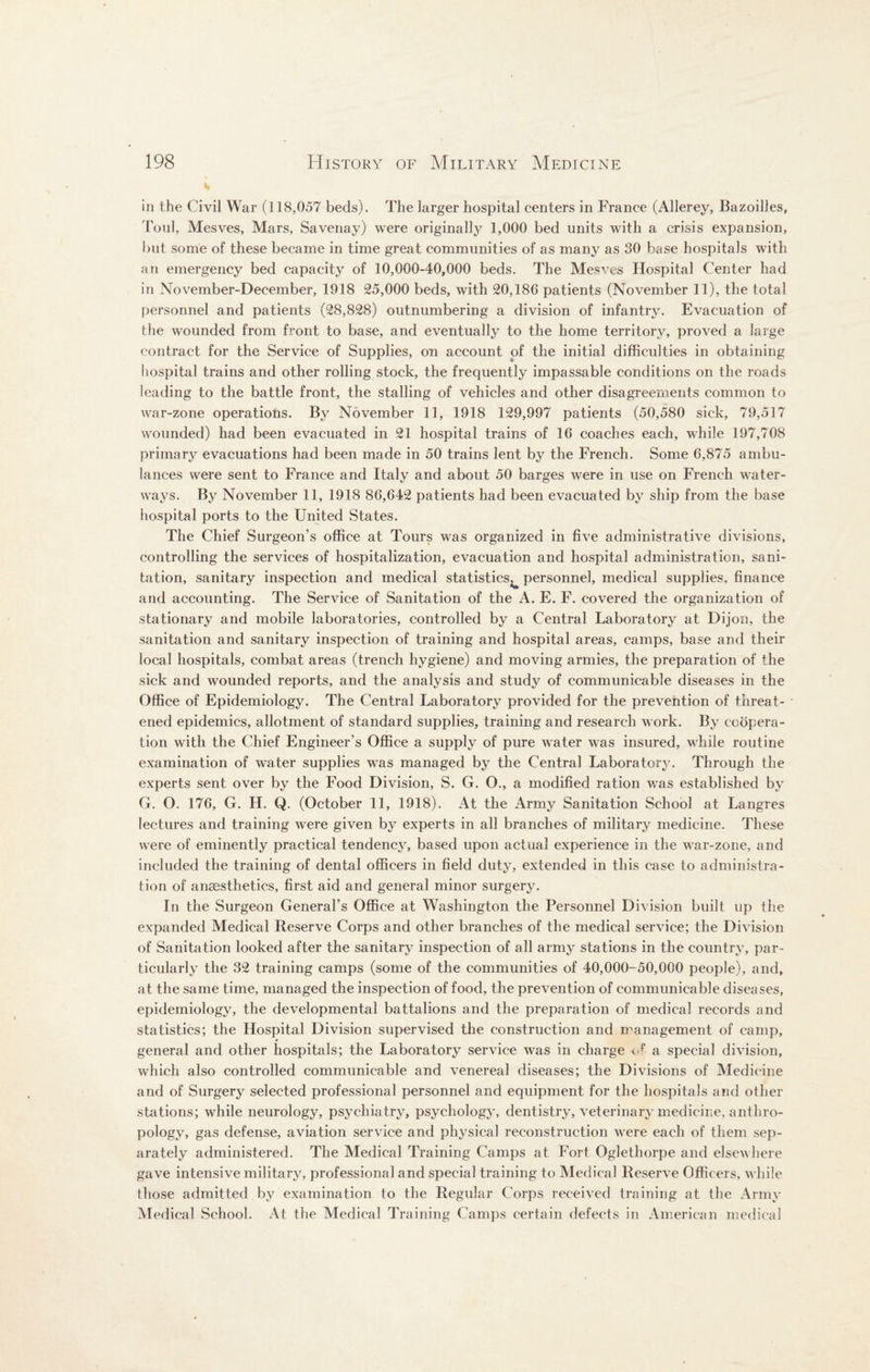 in the Civil War (118,057 beds). The larger hospital centers in France (Allerey, Bazoilles, Toul, Mesves, Mars, Savenay) were originally 1,000 bed units with a crisis expansion, but some of these became in time great communities of as many as 30 base hospitals with an emergency bed capacity of 10,000-40,000 beds. The Mesves Hospital Center had in November-December, 1918 25,000 beds, with 20,186 patients (November 11), the total personnel and patients (28,828) outnumbering a division of infantry. Evacuation of the wounded from front to base, and eventually to the home territory, proved a large contract for the Service of Supplies, on account of the initial difficulties in obtaining hospital trains and other rolling stock, the frequently impassable conditions on the roads leading to the battle front, the stalling of vehicles and other disagreements common to war-zone operations. By November 11, 1918 129,997 patients (50,580 sick, 79,517 wounded) had been evacuated in 21 hospital trains of 16 coaches each, while 197,708 primary evacuations had been made in 50 trains lent by the French. Some 6,875 ambu¬ lances were sent to France and Italy and about 50 barges were in use on French water¬ ways. By November 11, 1918 86,642 patients had been evacuated by ship from the base hospital ports to the United States. The Chief Surgeon’s office at Tours was organized in five administrative divisions, controlling the services of hospitalization, evacuation and hospital administration, sani¬ tation, sanitary inspection and medical statistics^ personnel, medical supplies, finance and accounting. The Service of Sanitation of the A. E. F. covered the organization of stationary and mobile laboratories, controlled by a Central Laboratory at Dijon, the sanitation and sanitary inspection of training and hospital areas, camps, base and their local hospitals, combat areas (trench hygiene) and moving armies, the preparation of the sick and wounded reports, and the analysis and study of communicable diseases in the Office of Epidemiology. The Central Laboratory provided for the prevention of threat¬ ened epidemics, allotment of standard supplies, training and research work. By coopera¬ tion with the Chief Engineer’s Office a supply of pure water was insured, while routine examination of water supplies was managed by the Central Laboratory. Through the experts sent over by the Food Division, S. G. O., a modified ration was established by G. O. 176, G. H. Q. (October 11, 1918). At the Army Sanitation School at Langres lectures and training were given by experts in all branches of military medicine. These were of eminently practical tendency, based upon actual experience in the war-zone, and included the training of dental officers in field duty, extended in this case to administra¬ tion of anaesthetics, first aid and general minor surgery. In the Surgeon General’s Office at Washington the Personnel Division built up the expanded Medical Reserve Corps and other branches of the medical service; the Division of Sanitation looked after the sanitary inspection of all army stations in the country, par¬ ticularly the 32 training camps (some of the communities of 40,000-50,000 people), and, at the same time, managed the inspection of food, the prevention of communicable diseases, epidemiology, the developmental battalions and the preparation of medical records and statistics; the Hospital Division supervised the construction and management of camp, general and other hospitals; the Laboratory service was in charge of a special division, which also controlled communicable and venereal diseases; the Divisions of Medicine and of Surgery selected professional personnel and equipment for the hospitals and other stations; while neurology, psychiatry, psychology, dentistry, veterinary medicine, anthro¬ pology, gas defense, aviation service and physical reconstruction were each of them sep¬ arately administered. The Medical Training Camps at Fort Oglethorpe and elsewhere gave intensive military, professional and special training to Medical Reserve Officers, while those admitted by examination to the Regular Corps received training at the Army Medical .School. At the Medical Training Camps certain defects in American medical