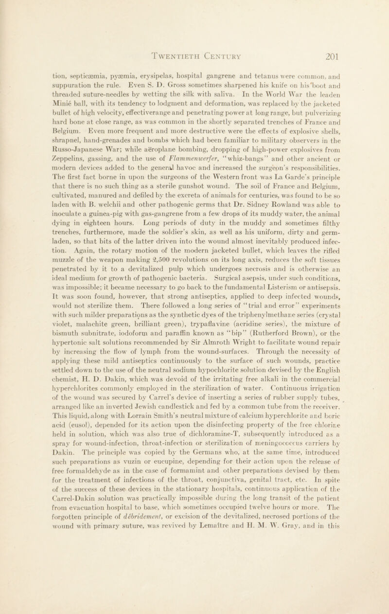 tion, septicaemia, pyaemia, erysipelas, hospital gangrene and tetanus were common, and suppuration the rule. Even S. D. Gross sometimes sharpened his knife on lnVboot and threaded suture-needles by wetting the silk with saliva. In the World War the leaden Minie ball, with its tendency to lodgment and deformation, was replaced by the jacketed bullet of high velocity, effectiverange and penetrating power at long range, but pulverizing hard bone at close range, as was common in the shortly separated trenches of France and Belgium. Even more frequent and more destructive were the effects of explosive shells, shrapnel, hand-grenades and bombs which had been familiar to military observers in the Russo-Japanese War; while aeroplane bombing, dropping of high-power explosives from Zeppelins, gassing, and the use of Flammemcerfer, “whiz-bangs” and other ancient or modern devices added to the general havoc and increased the surgeon's responsibilities. The first fact borne in upon the surgeons of the Western front was La Garde’s principle that there is no such thing as a sterile gunshot wound. The soil of France and Belgium, cultivated, manured and defiled by the excreta of animals for centuries, was found to be so laden with B. welchii and other pathogenic germs that Dr. Sidney Rowland was able to inoculate a guinea-pig with gas-gangrene from a few drops of its muddy water, the animal dying in eighteen hours. Long periods of duty in the muddy and sometimes filthy trenches, furthermore, made the soldier's skin, as well as his uniform, dirty and germ- laden, so that bits of the latter driven into the wound almost inevitably produced infec¬ tion. Again, the rotary motion of the modern jacketed bullet, which leaves the rifled muzzle of the weapon making 2,500 revolutions on its long axis, reduces the soft tissues penetrated by it to a devitalized pulp which undergoes necrosis and is otherwise an ideal medium for growth of pathogenic bacteria. Surgical asepsis, under such conditions, was impossible; it became necessary to go back to the fundamental Listerism or antisepsis. It was soon found, however, that strong antiseptics, applied to deep infected wounds, would not sterilize them. There followed a long series of “trial and error experiments with such milder prepara tiqns as the synthetic dyes of the triphenylmethane series (crystal violet, malachite green, brilliant green), trypaflavine (acridine series), the mixture of bismuth subnitrate, iodoform and paraffin known as “hip” (Rutherford Brown), or the hypertonic salt solutions recommended by Sir Almroth Wright to facilitate wound repair by increasing the flow of lymph from the wound-surfaces. Through the necessity of applying these mild antiseptics continuously to the surface of such wounds, practice settled down to the use of the neutral sodium hypochlorite solution devised by the English chemist, H. D. Dakin, which was devoid of the irritating free alkali in the commercial hyperchlorites commonly employed in the sterilization of water. Continuous irrigation of the wound was secured by Carrel's device of inserting a series of rubber supply tubes, arranged like an inverted Jewish candlestick and fed by a common tube from the receiver. This liquid, along with Lorrain Smith's neutral mixture of calcium hyperchlorite and boric acid (eusol), depended for its action upon the disinfecting property of the free chlorine held in solution, which was also true of diehloramine-T, subsequently introduced as a spray for wound-infection, throat-infection or sterilization of meningococcus carriers by Dakin. The principle was copied by the Germans who, at the same time, introduced such preparations as vuzin or eucupine, depending for their action upon the release of free formaldehyde as in the case of formamint and other preparations devised by them for the treatment of infections of the throat, conjunctiva, genital tract, etc. In spite of the success of these devices in the stationary hospitals, continuous application of the Carrel-Dakin solution was practically impossible during the long transit of the patient from evacuation hospital to base, which sometimes occupied twelve hours or more. The forgotten principle of debridement, or excision of the devitalized, necrosed portions of the wound with primary suture, was revived by Lemaitre and II. M. W. Gray, and in this