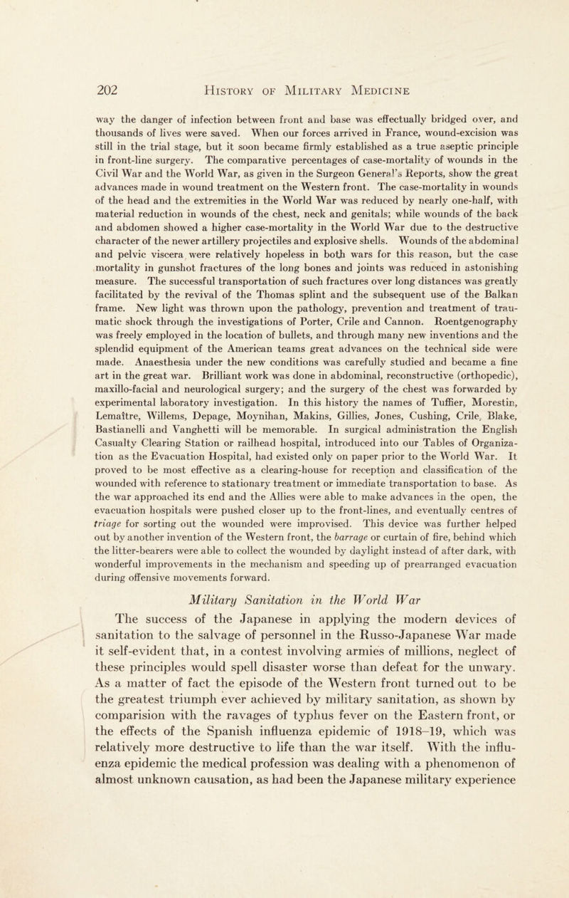 way the danger of infection between front and base was effectually bridged over, and thousands of lives were saved. When our forces arrived in France, wound-excision was still in the trial stage, but it soon became firmly established as a true aseptic principle in front-line surgery. The comparative percentages of case-mortality of wounds in the Civil War and the World War, as given in the Surgeon General’s .Reports, show the great advances made in wound treatment on the Western front. The case-mortality in wounds of the head and the extremities in the World War was reduced by nearly one-half, with material reduction in wounds of the chest, neck and genitals; while wounds of the back and abdomen showed a higher case-mortality in the World War due to the destructive character of the newer artillery projectiles and explosive shells. Wounds of the abdominal and pelvic viscera were relatively hopeless in both wars for this reason, but the case mortality in gunshot fractures of the long bones and joints was reduced in astonishing measure. The successful transportation of such fractures over long distances was greatly facilitated by the revival of the Thomas splint and the subsequent use of the Balkan frame. New light was thrown upon the pathology, prevention and treatment of trau¬ matic shock through the investigations of Porter, Crile and Cannon. Roentgenography was freely employed in the location of bullets, and through many new inventions and the splendid equipment of the American teams great advances on the technical side were made. Anaesthesia under the new conditions was carefully studied and became a fine art in the great war. Brilliant work was done in abdominal, reconstructive (orthopedic), maxillo-facial and neurological surgery; and the surgery of the chest was forwarded by experimental laboratory investigation. In this history the names of Tuffier, Morestin, Lemaitre, Willems, Depage, Moynihan, Makins, Gillies, Jones, Cushing, Crile, Blake, Bastianelli and Vanghetti will be memorable. In surgical administration the English Casualty Clearing Station or railhead hospital, introduced into our Tables of Organiza¬ tion as the Evacuation Hospital, had existed only on paper prior to the World War. It proved to be most effective as a clearing-house for reception and classification of the wounded with reference to stationary treatment or immediate transportation to base. As the war approached its end and the Allies were able to make advances in the open, the evacuation hospitals were pushed closer up to the front-lines, and eventually centres of triage for sorting out the wounded were improvised. This device was further helped out by another invention of the Western front, the barrage or curtain of fire, behind which the litter-bearers were able to collect the wounded by daylight instead of after dark, with wonderful improvements in the mechanism and speeding up of prearranged evacuation during offensive movements forward. Military Sanitation in the World War The success of the Japanese in applying the modern devices of sanitation to the salvage of personnel in the Russo-Japanese War made it self-evident that, in a contest involving armies of millions, neglect of these principles would spell disaster worse than defeat for the unwary. As a matter of fact the episode of the Western front turned out to be the greatest triumph ever achieved by military sanitation, as shown by comparision with the ravages of typhus fever on the Eastern front, or the effects of the Spanish influenza epidemic of 1918-19, which was relatively more destructive to life than the war itself. With the influ¬ enza epidemic the medical profession was dealing with a phenomenon of almost unknown causation, as had been the Japanese military experience