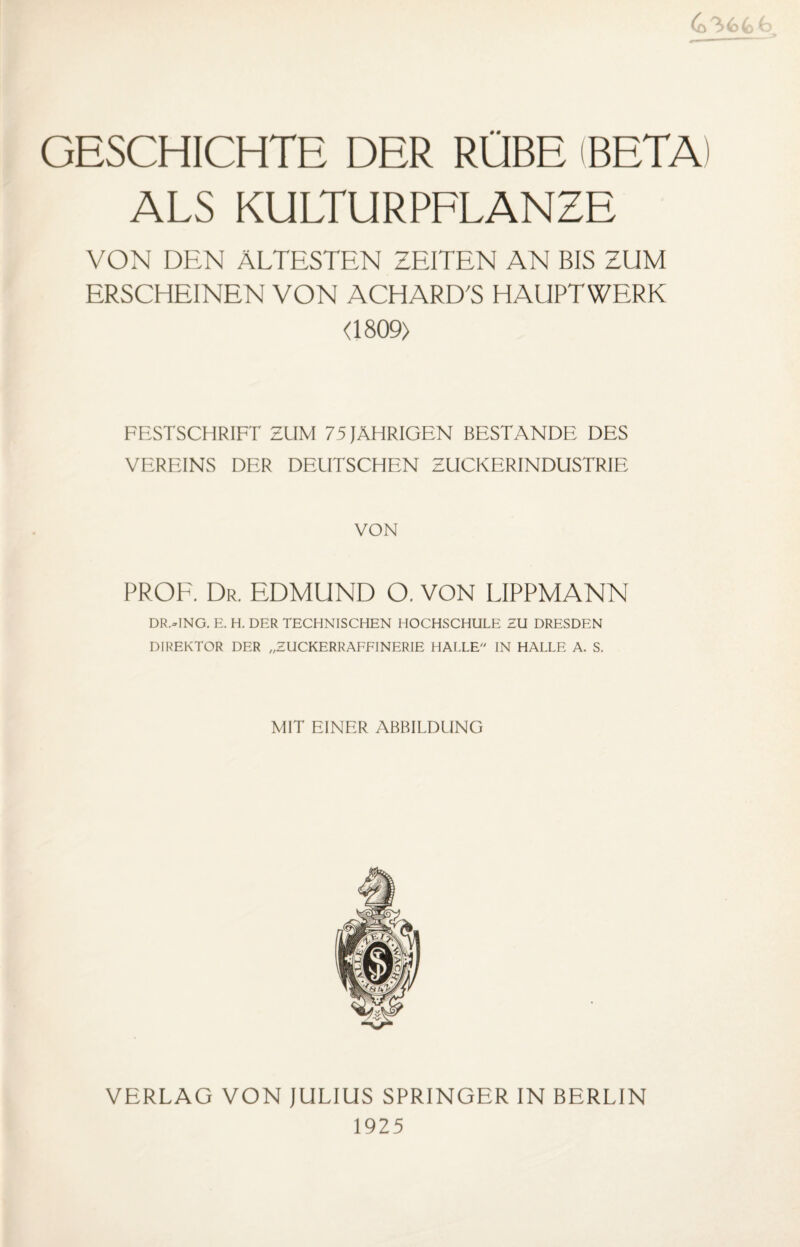 GESCHICHTE DER RÜBE (BETA) ALS KULTURPFLANZE VON DEN ÄLTESTEN ZEITEN AN BIS ZUM ERSCHEINEN VON ACHARD'S HAUPTWERK <1809) FESTSCHRIFT ZUM 75 JÄHRIGEN BESTÄNDE DES VEREINS DER DEUTSCHEN ZUCKERINDUSTRIE VON PROF. Dr. EDMUND O. VON LIPPMANN DR.HNG. E. H. DER TECHNISCHEN HOCHSCHULE ZU DRESDEN DIREKTOR DER „ZUCKERRAFFINERIE HALLE IN HALLE A. S. MIT EINER ABBILDUNG VERLAG VON JULIUS SPRINGER IN BERLIN 1925