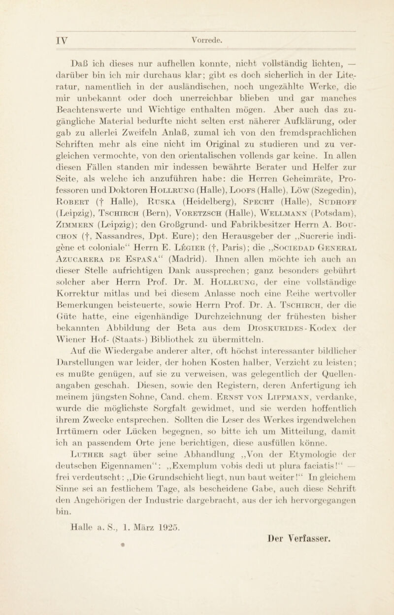 Daß ich dieses nur auf hellen konnte, nicht vollständig lichten, — darüber bin ich mir durchaus klar; gibt es doch sicherlich in der Lite¬ ratur, namentlich in der ausländischen, noch ungezählte Werke, die mir unbekannt oder doch unerreichbar blieben und gar manches Beachtenswerte und Wichtige enthalten mögen. Aber auch das zu¬ gängliche Material bedurfte nicht selten erst näherer Aufklärung, oder gab zu allerlei Zweifeln Anlaß, zumal ich von den fremdsprachlichen Schriften mehr als eine nicht im Original zu studieren und zu ver¬ gleichen vermochte, von den orientalischen vollends gar keine. In allen diesen Fällen standen mir indessen bewährte Berater und Helfer zur Seite, als welche ich anzuführen habe: die Herren Geheimräte, Pro¬ fessoren und Doktoren Hollrung (Halle), Loors (Halle), Löw (Szegedin), Robert (f Halle), R.tjska (Heidelberg), Specht (Halle), Sudhofe (Leipzig), Tschirch (Bern), Voretzsch (Halle), Wellmann (Potsdam), Zimmern (Leipzig); den Großgrund- und Fabrikbesitzer Herrn A. Bou- chon (f, Nassandres, Dpt. Eure); den Herausgeber der ,,Sucrerie indi- gene et coloniale“ Herrn E. Legier (f, Paris); die ,,Sociedad General Azucarera de Espana“ (Madrid). Ihnen allen möchte ich auch an dieser Stelle aufrichtigen Dank aussprechen; ganz besonders gebührt solcher aber Herrn Prof. Dr. M. Hollrung, der eine vollständige Korrektur mitlas und bei diesem Anlasse noch eine Reihe wertvoller Bemerkungen beisteuerte, sowie Herrn Prof. Dr. A. Tschirch, der die Güte hatte, eine eigenhändige Durch Zeichnung der frühesten bisher bekannten Abbildung der Beta aus dem Dioskurides-Kodex der Wiener Hof- (Staats-) Bibliothek zu übermitteln. Auf die Wiedergabe anderer alter, oft höchst interessanter bildlicher Darstellungen war leider, der hohen Kosten halber, Verzicht zu leisten; es mußte genügen, auf sie zu verweisen, was gelegentlich der Quellen¬ angaben geschah. Diesen, sowie den Registern, deren Anfertigung ich meinem jüngsten Sohne, Cand. ehern. Ernst von Lippmann, verdanke, wurde die möglichste Sorgfalt gewidmet, und sie werden hoffentlich ihrem Zwecke entsprechen. Sollten die Leser des Werkes irgendwelchen Irrtümern oder Lücken begegnen, so bitte ich um Mitteilung, damit ich an passendem Orte jene berichtigen, diese ausfüllen könne. Luther sagt über seine Abhandlung ,,Von der Etymologie der deutschen Eigennamen“: ,,Exemplum vobis dedi ut plura faciatis!“ frei verdeutscht: ,,Die Grundschicht liegt, nun baut weiter!“ In gleichem Sinne sei an festlichem Tage, als bescheidene Gabe, auch diese Schrift den Angehörigen der Industrie dargebracht, aus der ich hervorgegangen bin. Halle a. S., 1. März 1925. Der Verfasser.
