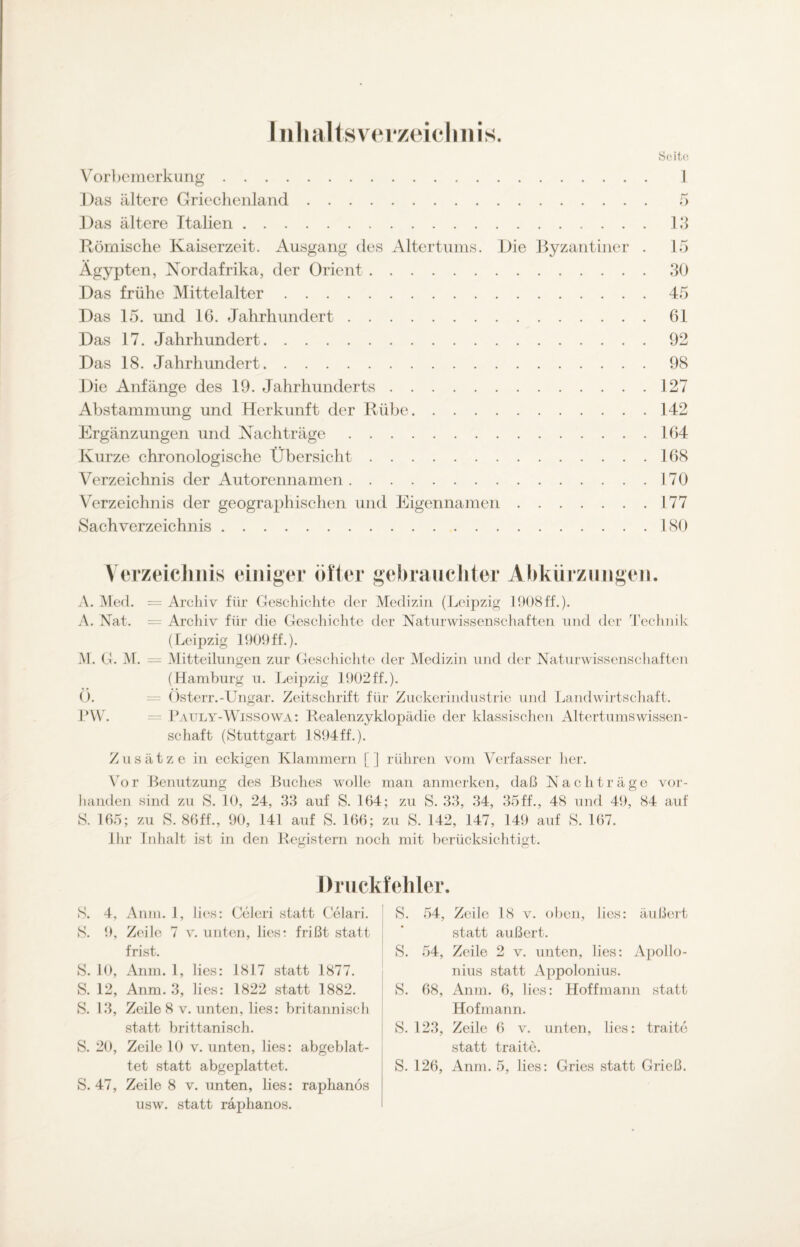 Inhaltsverzeichnis. Seite. Vorbemerkung. Das ältere Griechenland. Das ältere Italien. Römische Kaiserzeit. Ausgang des Altertums. Die Byzantiner Ägypten, Nordafrika, der Orient. Das frühe Mittelalter. Das 15. und 16. Jahrhundert. Das 17. Jahrhundert. Das 18. Jahrhundert. Die Anfänge des 19. Jahrhunderts. Abstammung und Herkunft der Rübe. Ergänzungen und Nachträge. Kurze chronologische Übersicht. Verzeichnis der Autorennamen. Verzeichnis der geographischen und Eigennamen. Sachverzeichnis. . 13 . 15 . 30 . 45 . 61 . 92 . 98 . 127 . 142 . 164 . 168 . 170 . 177 . 180 Verzeichnis einiger öfter gebrauchter Abkürzungen. A. Med. = Archiv für Geschichte der Medizin (Leipzig 1908ff.). A. Nat. = Archiv für die Geschichte der Naturwissenschaften und der Technik (Leipzig 1909 ff.). M. G. M. = Mitteilungen zur Geschichte der Medizin und der Naturwissenschaften (Hamburg u. Leipzig 1902ff.). O. = Osterr. -Ungar. Zeitschrift für Zuckerindustrie und Landwirtschaft. PW. = P auly-Wissowa: Realenzyklopädie der klassischen Altertumswissen¬ schaft (Stuttgart 1894 ff.). Zusätze in eckigen Klammern [] rühren vom Verfasser her. Vor Benutzung des Buches wolle man anmerken, daß Nachträge vor¬ handen sind zu S. 10, 24, 33 auf S. 164; zu S. 33, 34, 35ff., 48 und 49, 84 auf S. 165; zu S. 86ff., 90, 141 auf S. 166; zu S. 142, 147, 149 auf S. 167. Ihr Inhalt ist in den Registern noch mit berücksichtigt. Druckfehler. S. 4, Anm. 1, lies: Celeri statt Celari. S. 9, Zeile 7 v. unten, lies: frißt statt frist. S. 10, Anm. 1, lies: 1817 statt 1877. S. 12, Anm. 3, lies: 1822 statt 1882. S. 13, Zeile 8 v. unten, lies: britannisch statt brittanisch. S. 20, Zeile 10 v. unten, lies: abgeblat¬ S. 47, Zeile 8 v. unten, lies: raphanös usw. statt räphanos. S. 54, Zeile 18 v. oben, lies: äußert statt äußert. S. 54, Zeile 2 v. unten, lies: Apollo- nius statt Appolonius. 8. 68, Anm. 6, lies: Hoffmann statt Hofmann. 8. 123, Zeile 6 v. unten, lies: traite statt traite.