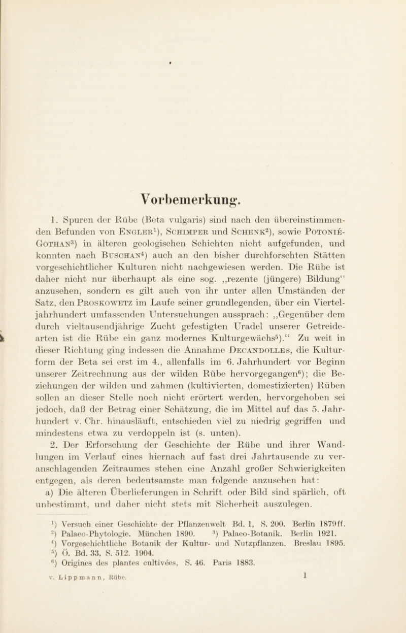 Vorbemerkung. 1. Spuren der Rübe (Beta vulgaris) sind nach (len übereinstimmen¬ den Befunden von Enciler1), Schimper und Schenk2), sowie Potonie- Gothan3) in älteren geologischen Schichten nicht aufgefunden, und konnten nach Buschan4) auch an den bisher durchforschten Stätten vorgeschichtlicher Kulturen nicht nachgewiesen werden. Die Rübe ist daher nicht nur überhaupt als eine sog. ,,rezente (jüngere) Bildung4, anzusehen, sondern es gilt auch von ihr unter allen Umständen der Satz, den Proskowetz im Laufe seiner grundlegenden, über ein Viertel¬ jahrhundert umfassenden Untersuchungen aussprach: „Gegenüber dem durch vieltausendjährige Zucht gefestigten Uradel unserer Getreide¬ arten ist die Rübe ein ganz modernes Kulturgewächs5)/4 Zu weit in dieser Richtung ging indessen die Annahme Decandolles, die Kultur¬ form der Beta sei erst im 4., allenfalls im 6. Jahrhundert vor Beginn unserer Zeitrechnung aus der wilden Rübe hervorgegangen6); die Be¬ ziehungen der wilden und zahmen (kultivierten, domestizierten) Rüben sollen an dieser Stelle noch nicht erörtert werden, hervorgehoben sei jedoch, daß der Betrag einer Schätzung, die im Mittel auf das 5. Jahr¬ hundert v. Chr. hinausläuft, entschieden viel zu niedrig gegriffen und mindestens etwa zu verdoppeln ist (s. unten). 2. Der Erforschung der Geschichte der Rübe und ihrer Wand¬ lungen im Verlauf eines hiernach auf fast drei Jahrtausende zu ver¬ anschlagenden Zeitraumes stehen eine Anzahl großer Schwierigkeiten entgegen, als deren bedeutsamste man folgende anzusehen hat: a) Die älteren Überlieferungen in Schrift oder Bild sind spärlich, oft unbestimmt, und daher nicht stets mit Sicherheit auszulegen. *) Versuch einer Geschichte der Pflanzenwelt Bd. 1, S. 200. Berlin 1879ff. 2) Palaeo-Pliytologie. München 1890. 3) Palaeo-Botanik. Berlin 1921. 4) Vorgeschichtliche Botanik der Kultur- und Nutzpflanzen. Breslau 1895. 5) 0. Bd. 33, S. 512. 1904. 6) Origines des plantes cultivees, S. 40. Paris 1883. v. Lippmann, Rübe.
