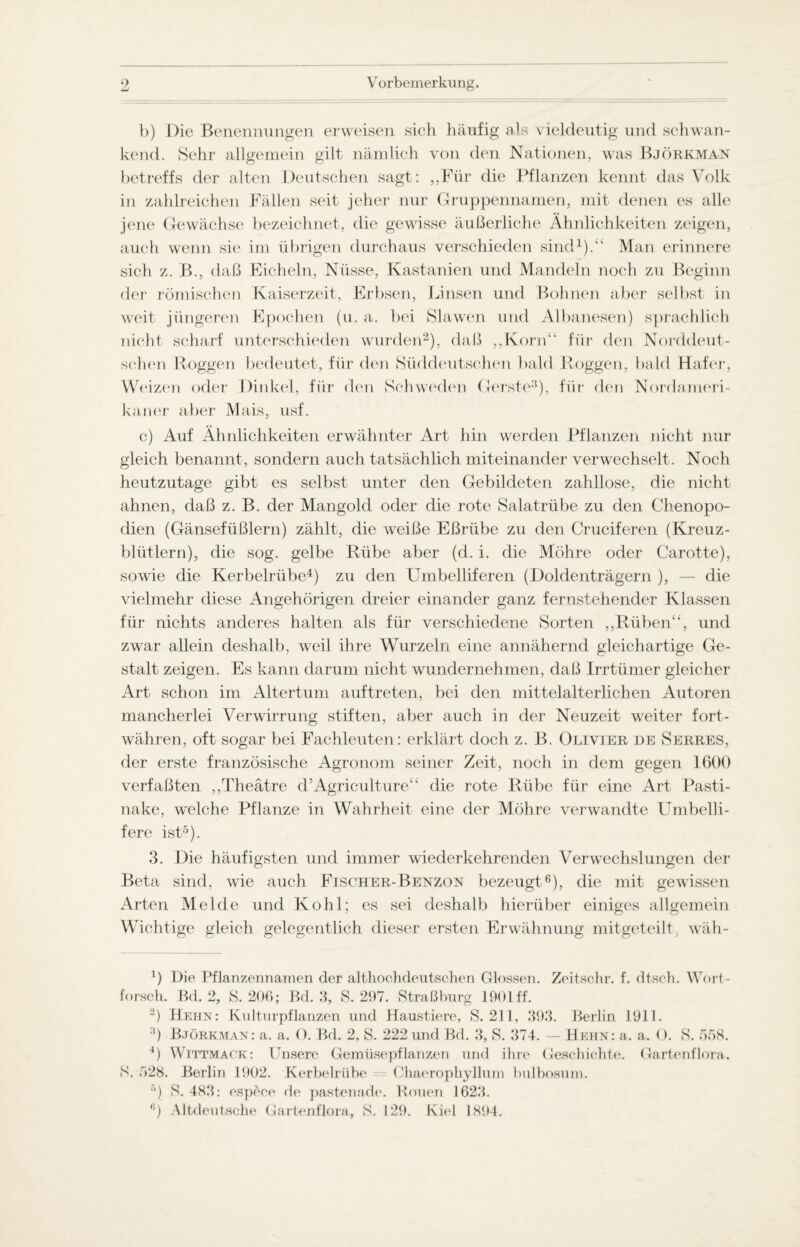 b) Die Benennungen erweisen sich häufig als vieldeutig und schwan¬ kend. Sehr allgemein gilt nämlich von den Nationen, was Björkman betreffs der alten Deutschen sagt: ,,Für die Pflanzen kennt das Volk in zahlreichen Fällen seit jeher nur Gruppennamen, mit denen es alle jene Gewächse bezeichnet, die gewisse äußerliche Ähnlichkeiten zeigen, auch wenn sie im übrigen durchaus verschieden sind1).“ Man erinnere sich z. B., daß Eicheln, Nüsse, Kastanien und Mandeln noch zu Beginn der römischen Kaiserzeit, Erbsen, Linsen und Bohnen aber selbst in weit jüngeren Epochen (u. a. bei Slawen und Albanesen) sprachlich nicht scharf unterschieden wurden2 *), daß ,,Korn“ für den Norddeut¬ schen Roggen bedeutet, für den Süddeutschen bald Roggen, bald Hafer, Weizen oder Dinkel, für den Schweden Gerste8), für den Nordameri¬ kaner aber Mais, usf. c) Auf Ähnlichkeiten erwähnter Art hin werden Pflanzen nicht nur gleich benannt, sondern auch tatsächlich miteinander verwechselt. Noch heutzutage gibt es selbst unter den Gebildeten zahllose, die nicht ahnen, daß z. B. der Mangold oder die rote Salatrübe zu den Chenopo- dien (Gänsefiißlern) zählt, die weiße Eßriibe zu den Cruciferen (Kreuz¬ blütlern), die sog. gelbe Rübe aber (d. i. die Möhre oder Carotte), sowie die Kerbelrübe4) zu den LTmbelliferen (Doldenträgern ), — die vielmehr diese Angehörigen dreier einander ganz fernstehender Klassen für nichts anderes halten als für verschiedene Sorten ,,Rüben“, und zwar allein deshalb, weil ihre Wurzeln eine annähernd gleichartige Ge¬ stalt zeigen. Es kann darum nicht wundernehmen, daß Irrtümer gleicher Art schon im Altertum auftreten, bei den mittelalterlichen Autoren mancherlei Verwirrung stiften, aber auch in der Neuzeit weiter fort¬ währen, oft sogar bei Fachleuten: erklärt doch z. B. Olivier de Serres, der erste französische Agronom seiner Zeit, noch in dem gegen 1600 verfaßten ,,Theätre d’Agriculture“ die rote Rübe für eine Art Pasti¬ nake, welche Pflanze in Wahrheit eine der Möhre verwandte Umbelli- fere ist5). 3. Die häufigsten und immer wiederkehrenden Verwechslungen der Beta sind, wie auch Fischer-Benzon bezeugt6 *), die mit gewissen Arten Melde und Kohl; es sei deshalb hierüber einiges allgemein Wichtige gleich gelegentlich dieser ersten Erwähnung mitgeteilt, wäh- 1) Die Pflanzennamen der althochdeutschen Glossen. Zeitschr. f. dtsch. Wort¬ forsch. Bd. 2, S. 206; Bd. 3, 8. 297. Straßburg 1901 ff. 2) Hehn: Kulturpflanzen und Haustiere, S. 211, 393. Berlin 1911. ;t) Björkman: a. a. O. Bd. 2, S. 222 und Bd. 3, S. 374. — Hehn: a, a. <). S. 558. 4) Wittmack: Unsere Gemüsepflanzen und ihre Geschichte. Gartenflora. S. 528. Berlin 1902. Kerbelrübe Chaerophyllum bulbosum. ß) S. 483: esp^co de pastenade. Rouen 1623. Altdeutsche Gartenflora, S. 129. Kiel 1894.