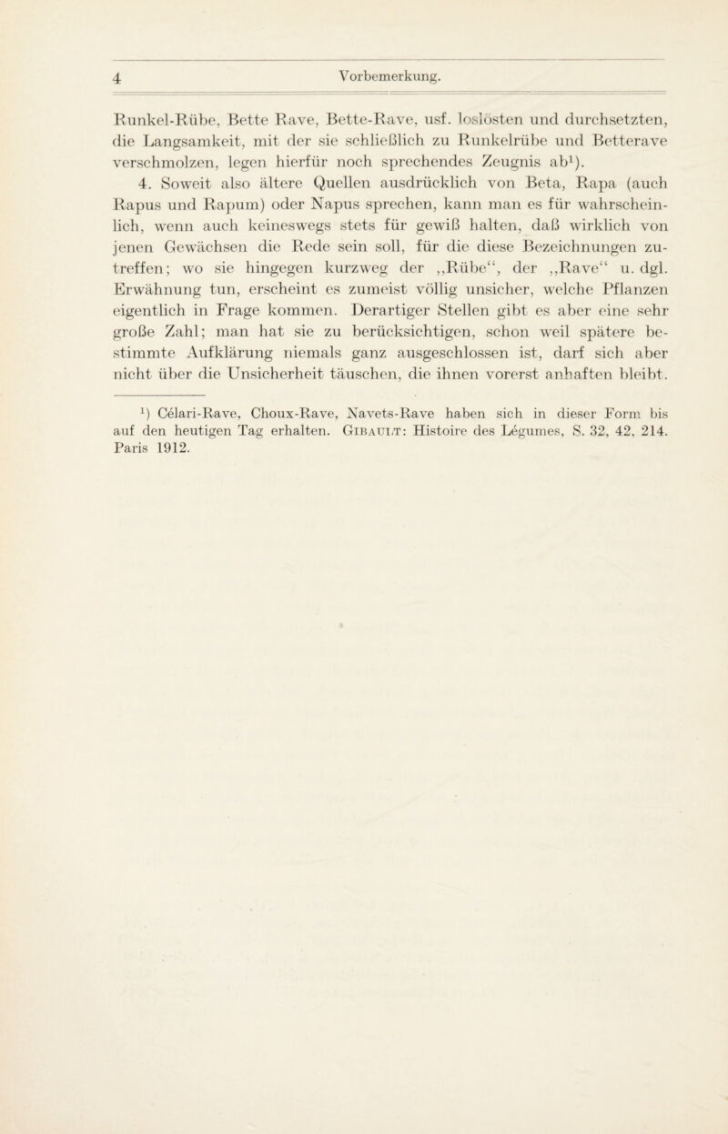 Runkel-Rübe, Bette Rave, Bette-Rave, usf. loslösten und durchsetzten, die Langsamkeit, mit der sie schließlich zu Runkelrübe und Betterave verschmolzen, legen hierfür noch sprechendes Zeugnis ab1). 4. Soweit also ältere Quellen ausdrücklich von Beta, Rapa (auch Rapus und Rapum) oder Napus sprechen, kann man es für wahrschein¬ lich, wenn auch keineswegs stets für gewiß halten, daß wirklich von jenen Gewächsen die Rede sein soll, für die diese Bezeichnungen zu¬ treffen; wo sie hingegen kurzweg der „Rübe“, der „Rave“ u. dgl. Erwähnung tun, erscheint es zumeist völlig unsicher, welche Pflanzen eigentlich in Frage kommen. Derartiger Stellen gibt es aber eine sehr große Zahl; man hat sie zu berücksichtigen, schon weil spätere be¬ stimmte Aufklärung niemals ganz ausgeschlossen ist, darf sich aber nicht über die Unsicherheit täuschen, die ihnen vorerst anhaften bleibt. L Celari-Rave, Choux-Rave, Navets-Rave haben sich in dieser Form bis auf den heutigen Tag erhalten. Gibault: Histoire des Legumes, S. 32, 42. 214. Paris 1912.