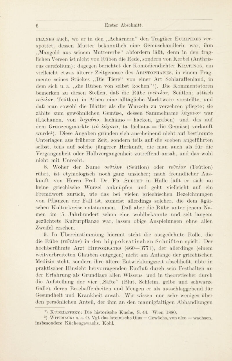phanes auch, wo er in den „Acharnern“ den Tragiker Euripides ver¬ spottet, dessen Mutter bekanntlich eine Gemüsehändlerin war, ihm ,,Mangold aus seinem Muttererbe“ abfordern läßt, denn in den frag¬ lichen Versen ist nicht von Rüben die Rede, sondern von Kerbel (Anthris- cus cerefolium); dagegen berichtet der Komödiendichter Kratinos, ein vielleicht etwas älterer Zeitgenosse des Aristophahes, in einem Frag¬ mente seines Stückes „Die Tiere“ von einer Art Schlaraffenland, in dem sich u. a. „die Rüben von selbst kochen“1). Die Kommentatoren bemerken zu diesen Stellen, daß die Rübe (osvtXov, Sektion; attisch tevtXov, Teütlon) in Athen eine alltägliche Marktware vorstellte, und daß man sowohl die Blätter als die Wurzeln zu verzehren pflegte; sic zählte zum gewöhnlichen Gemüse, dessen Sammelname Xdyavov war (Lächanon, von Xaya'ivo), lachäino = hacken, graben) und das auf dem Grünzeugmarkte (rä Xäyava, ta lächana = die Gemüse) verkauft wurde2). Diese Angaben gründen sich anscheinend nicht auf bestimmte Unterlagen aus früherer Zeit, sondern teils auf die soeben angeführten selbst, teils auf solche jüngerer Herkunft, die man auch als für die Vergangenheit oder Halb Vergangenheit zutreffend ansah, und das wohl nicht mit Unrecht. 8. Woher der Name oevrXov (Sektion) oder tevtXov (Teutlon) rührt, ist etymologisch noch ganz unsicher; nach freundlicher Aus¬ kunft von Herrn Prof. Dr. Fr. Specht in Halle läßt er sich an keine griechische Wurzel anknüpfen und geht vielleicht auf ein Fremdwort zurück, wie das bei vielen griechischen Bezeichnungen von Pflanzen der Fall ist, zumeist allerdings solcher, die dem ägäi- schen Kulturkreise entstammen. Daß aber die Rübe unter jenem Na¬ men im 5. Jahrhundert schon eine wohlbekannte und seit langem gezüchtete Kulturpflanze war, lassen obige Anspielungen ohne allen Zweifel ersehen. 9. In Übereinstimmung hiermit steht die ausgedehnte Rolle, die die Rübe (xevxäov) in den hippokratischen Schriften spielt. Der hochberühmte Arzt Hippokrates (460—377?), der allerdings (einem weitverbreiteten Glauben entgegen) nicht am Anfänge der griechischen Medizin steht, sondern ihre ältere Entwicklungszeit abschließt, übte in praktischer Hinsicht hervorragenden Einfluß durch sein Festhalten an der Erfahrung als Grundlage allen Wissens und in theoretischer durch die Aufstellung der vier „Säfte“ (Blut, Schleim, gelbe und schwarze Galle), deren Beschaffenheiten und Mengen er als ausschlaggebend für Gesundheit und Krankheit ansah. Wir wissen nur sehr weniges über den persönlichen Anteil, der ihm an den mannigfaltigen Abhandlungen ]) Kudriaffsky: Die historische Küche, 8. 44. Wien 1880. 2) Wittmack : a. a. 0. Vgl. das lateinische Olus = Gewächs, von oleo - wachsen, insbesondere Küchengewächs, Kohl.