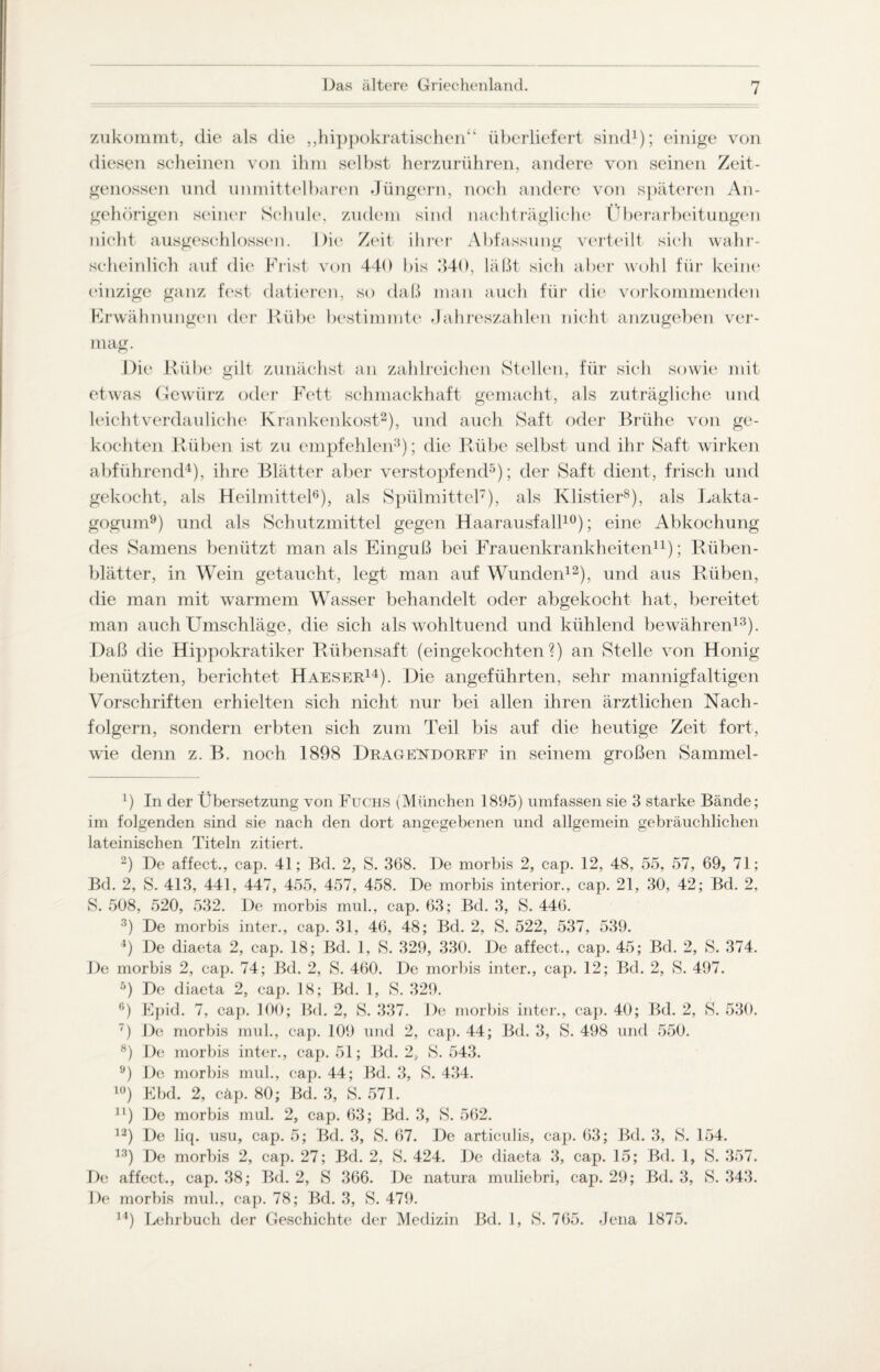 zukommt, die als die „hippokratischen“ überliefert sind1); einige von diesen scheinen von ihm selbst herzurühren, andere von seinen Zeit¬ genossen und unmittelbaren Jüngern, noch andere von späteren An¬ gehörigen seiner Schule, zudem sind nachträgliche Überarbeitungen nicht ausgeschlossen. Die Zeit ihrer Abfassung verteilt sich wahr¬ scheinlich auf die Frist von 440 bis 1140, läßt sich aber wohl für keine einzige ganz fest datieren, so daß man auch für die vorkommenden Erwähnungen der Rübe bestimmte Jahreszahlen nicht anzugeben ver¬ mag. JDie Rübe gilt zunächst an zahlreichen Stellen, für sich sowie mit etwas Gewürz oder Fett schmackhaft gemacht, als zuträgliche und leicht verdauliche Krankenkost2), und auch Saft oder Brühe von ge¬ kochten Rüben ist zu empfehlen3); die Rübe selbst und ihr Saft wirken abführend4), ihre Blätter aber verstopfend5); der Saft dient, frisch und gekocht, als Heilmittel6), als Spülmittel7), als Klistier8), als Lakta- gogum9) und als Schutzmittel gegen Haarausfall10); eine Abkochung des Samens benützt man als Einguß bei Frauenkrankheiten11); Rüben¬ blätter, in Wein getaucht, legt man auf Wunden12), und aus Rüben, die man mit warmem Wasser behandelt oder abgekocht hat, bereitet man auch Umschläge, die sich als wohltuend und kühlend bewähren13). Daß die Hippokratiker Rübensaft (eingekochten?) an Stelle von Honig benützten, berichtet Haeser14). Die angeführten, sehr mannigfaltigen Vorschriften erhielten sich nicht nur bei allen ihren ärztlichen Nach¬ folgern, sondern erbten sich zum Teil bis auf die heutige Zeit fort, wie denn z. B. noch 1898 Drage^dorff in seinem großen Sammel- 4) In der Übersetzung von Fuchs (München 1895) umfassen sie 3 starke Bände; im folgenden sind sie nach den dort angegebenen und allgemein gebräuchlichen lateinischen Titeln zitiert. 2) De affect., cap. 41; Bd. 2, S. 368. De morbis 2, cap. 12, 48, 55, 57, 69, 71; Bd. 2, S. 413, 441, 447, 455, 457, 458. De morbis interior., cap. 21, 30, 42; Bd. 2, S. 508, 520, 532. De morbis mul., cap. 63; Bd. 3, S. 446. 3) De morbis inter., cap. 31, 46, 48; Bd. 2, S. 522, 537, 539. 4) De diaeta 2, cap. 18; Bd. 1, S. 329, 330. De affect., cap. 45; Bd. 2, S. 374. De morbis 2, cap. 74; Bd. 2, S. 460. De morbis inter., cap. 12; Bd. 2, S. 497. 5) De diaeta 2, cap. 18; Bd. 1, S. 329. f>) Epid. 7, cap. 100; Bd. 2, S. 337. De morbis inter., cap. 40; Bd. 2, 8. 530. 7) De morbis mul., cap. 109 und 2, cap. 44; Bd. 3, S. 498 und 550. 8) De morbis inter., cap. 51; Bd. 2, S. 543. 9) De morbis mul., cap. 44; Bd. 3, S. 434. 10) Ebd. 2, cäp. 80; Bd. 3, S. 571. n) De morbis mul. 2, cap. 63; Bd. 3, S. 562. 12) De liq. usu, cap. 5; Bd. 3, S. 67. De articulis, cap. 63; Bd. 3, S. 154. 13) De morbis 2, cap. 27; Bd. 2, S. 424. De diaeta 3, cap. 15; Bd. 1, S. 357. De affect., cap. 38; Bd. 2, S 366. De natura muliebri, cap. 29; Bd. 3, 8. 343. De morbis mul., cap. 78; Bd. 3, S. 479. 14) Lehrbuch der Geschichte der Medizin Bd. 1, 8. 765. Jena 1875.