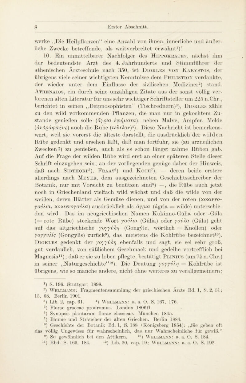 werke „Die Heilpflanzen“ eine Anzahl von ihnen, innerliche und äußer¬ liche Zwecke betreffende, als weitverbreitet erwähnt1)! 10. Ein unmittelbarer Nachfolger des Hippokrates, nächst ihm der bedeutendste Arzt des 4. Jahrhunderts und Stimmführer der athenischen Ärzteschule nach 350, ist Diokles von Karystos, der übrigens viele seiner wichtigsten Kenntnisse dem Philistion verdankte, der wieder unter dem Einflüsse der sizilischen Mediziner2) stand. Athenaios, ein durch seine unzähligen Zitate aus der sonst völlig ver¬ lorenen alten Literatur für uns sehr wichtiger Schriftsteller um 225 n.Chr., berichtet in seinen „Deipnosophisten“ (Tischrednern)3), Diokles zähle zu den wild vorkommenden Pflanzen, die man nur in gekochtem Zu¬ stande genießen solle (äygia eyiijfiara), neben Malve, Ampfer, Melde (dvdgdupa^vg) auch die Rübe (reür/lor)4). Diese Nachricht ist bemerkens¬ wert, weil sie vorerst die älteste darstellt, die ausdrücklich der wilden Rübe gedenkt und ersehen läßt, daß man fortfuhr, sie (zu arzneilichen Zwecken?) zu genießen, auch als es schon längst zahme Rüben gab. Auf die Frage der wilden Rübe wird erst an einer späteren Stelle dieser Schrift einzugehen sein; an der vorliegenden genüge daher der Hinweis, daß nach Sibthorp5), Fraas6) und Koch7), — deren beide erstere allerdings nach Meyer, dem ausgezeichneten Geschichtsschreiber der Botanik, nur mit Vorsicht zu benützen sind8) —, die Rübe auch jetzt noch in Griechenland vielfach wild wächst und daß die wilde von der weißen, deren Blätter als Gemüse dienen, und von der roten (xoxivvo- yovha, xoxivvoyovXa) ausdrücklich als äygia (ägria = wilde) unterschie¬ den wird. Das im neugriechischen Namen Kokinno-Gülia oder -Güla ( = rote Rübe) steckende Wort yovha (Gülia) oder yovla (Güla) geht auf das altgriechische yoyyvhj (Gongyle, wörtlich = Knollen) oder yoyyvMg (Gongylis) zurück9), das meistens die Kohlrübe bezeichnet10). Diokles gedenkt der yoyyvhj ebenfalls und sagt, sie sei sehr groß, gut verdaulich, von süßlichem Geschmack und gedeihe vortrefflich bei Magnesia11); daß er sie zu loben pflegte, bestätigt Pliniits (um 75 n. Chr.) in seiner „Naturgeschichte“12). Die Deutung yoyyvhj — Kohlrübe ist übrigens, wie so manche andere, nicht ohne weiteres zu verallgemeinern; A) 8. 196. Stuttgart 1898. 2) Wellmann: Fragmentensammlung der griechischen Ärzte Bd. 1, 8.2,51; 15, 68. Berlin 1901. 3) Lib. 2, eap. 61. 4) Wellmann: a. a. O. S. 167, 176. 5) Florae graecae prodromus. London 1806ff. c) Synopsis plantarum florae ciassicae. München 1845. T) Bäume und Sträucher der alten Griechen. Berlin 1884. 8) Geschichte der Botanik Bd. 1, 8. 188 (Königsberg 1854): „Sie geben oft das völlig Ungewisse für wahrscheinlich, das nur Wahrscheinliche für gewiß.“ 9) So gewöhnlich bei den Attikern. 10) Wellmann: a. a. 0. S. 184. 11) Ebd. S. 169, 184. 12) Lib. 20, cap. 19; Wellmann: a. a. O. S. 192.