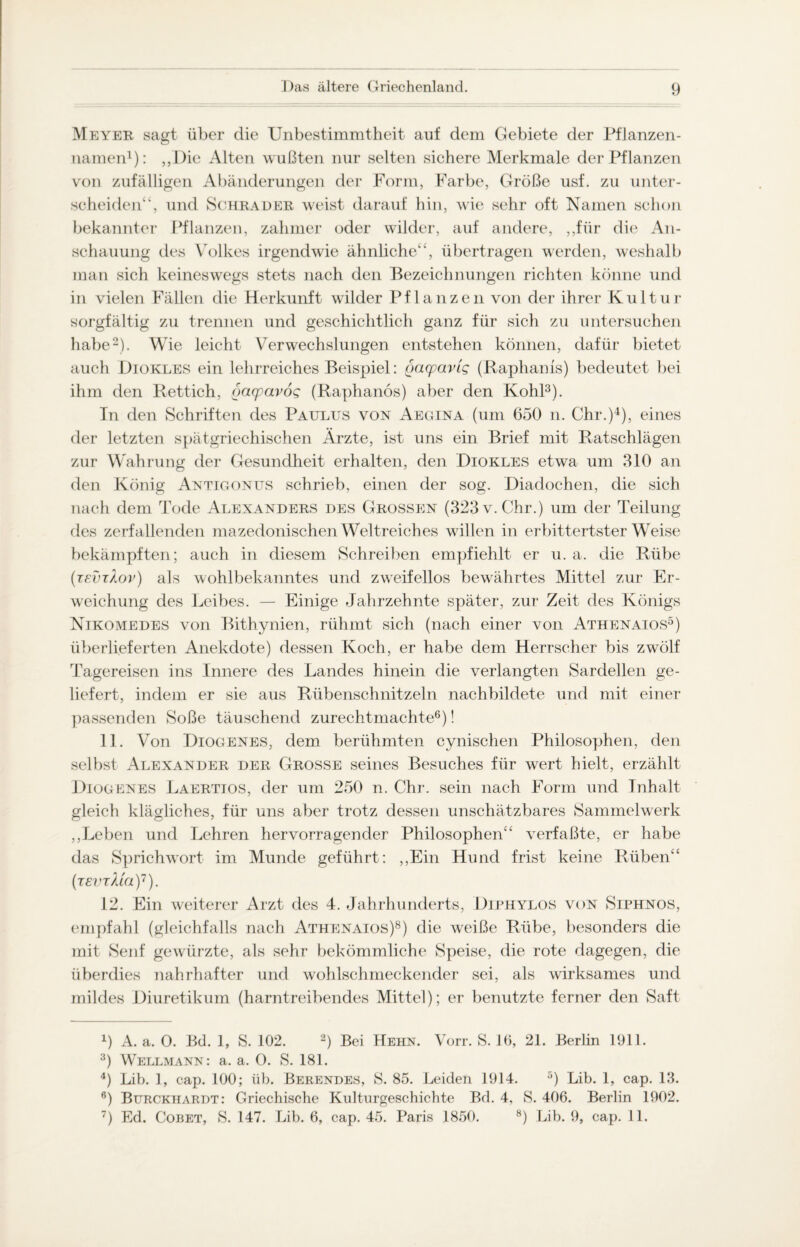 Meyer sagt über die Unbestimmtheit auf dem Gebiete der Pflanzen¬ namen1): „Die Alten wußten nur selten sichere Merkmale der Pflanzen von zufälligen Abänderungen der Form, Farbe, Größe usf. zu unter¬ scheiden^, und Schräder weist darauf hin, wie sehr oft Namen schon bekannter Pflanzen, zahmer oder wilder, auf andere, ,,für die An¬ schauung des Volkes irgendwie ähnliche“, übertragen werden, weshalb man sich keineswegs stets nach den Bezeichnungen richten könne und in vielen Fällen die Herkunft wilder Pflanzen von der ihrer Kultur sorgfältig zu trennen und geschichtlich ganz für sich zu untersuchen habe2). Wie leicht Verwechslungen entstehen können, dafür bietet auch Diokles ein lehrreiches Beispiel: gaqpavlg (Raphanis) bedeutet bei ihm den Rettich, oacpavog (Raphanös) aber den Kohl3). In den Schriften des Paulus von Aegina (um 650 n. Chr.)4), eines der letzten spätgriechischen Ärzte, ist uns ein Brief mit Ratschlägen zur Wahrung der Gesundheit erhalten, den Diokles etwa um 310 an den König Antigonits schrieb, einen der sog. Diadochen, die sich nach dem Tode Alexanders des Grossen (323 v. Chr.) um der Teilung des zerfallenden mazedonischen Weltreiches willen in erbittertster Weise bekämpften; auch in diesem Schreiben empfiehlt er u. a. die Rübe (revtXov) als wohlbekanntes und zweifellos bewährtes Mittel zur Er¬ weichung des Leibes. — Einige Jahrzehnte später, zur Zeit des Königs Nikomedes von Bithynien, rühmt sich (nach einer von Athenaios5) überlieferten Anekdote) dessen Koch, er habe dem Herrscher bis zwölf Tagereisen ins Innere des Landes hinein die verlangten Sardellen ge¬ liefert, indem er sie aus Rübenschnitzeln nachbildete und mit einer passenden Soße täuschend zurechtmachte6 7)! 11. Von Diogenes, dem berühmten cynischen Philosophen, den selbst Alexander der Grosse seines Besuches für wert hielt, erzählt Diogenes Laertios, der um 250 n. Chr. sein nach Form und Inhalt gleich klägliches, für uns aber trotz dessen unschätzbares Sammelwerk ,,Leben und Lehren hervorragender Philosophen“ verfaßte, er habe das Sprichwort im Munde geführt: ,,Ein Hund frist keine Rüben“ (tevtMcl)1). 12. Ein weiterer Arzt des 4. Jahrhunderts, Diphylos von Siphnos, empfahl (gleichfalls nach Athenaios)8) die weiße Rübe, besonders die mit Senf gewürzte, als sehr bekömmliche Speise, die rote dagegen, die überdies nahrhafter und wohlschmeckender sei, als wirksames und mildes Diuretikum (harntreibendes Mittel); er benutzte ferner den Saft 4) A. a. 0. Bd. 1, S. 102. 2) Bei Hehn. Vorr. S. 16, 21. Berlin 1911. 3) Wellmann: a. a. O. S. 181. 4) Lib. 1, cap. 100; üb. Berendes, S. 85. Leiden 1914. 5) Lib. 1, cap. 13. 6) Burckhardt: Griechische Kulturgeschichte Bd. 4, S. 406. Berlin 1902. 7) Ed. Cobet, S. 147. Lib. 6, cap. 45. Paris 1850. 8) Lib. 9, cap. 11.