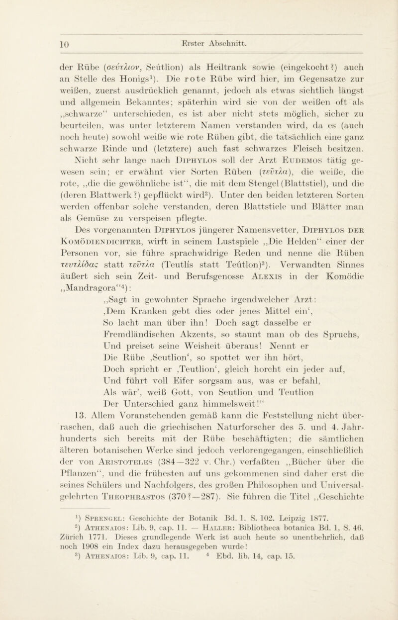 der Rübe (oevrhov, Seütlion) als Heiltrank sowie (eingekocht?) auch an Stelle des Honigs1). Die rote Rübe wird hier, im Gegensätze zur weißen, zuerst ausdrücklich genannt, jedoch als etwas sichtlich längst und allgemein Bekanntes; späterhin wird sie von der weißen oft als ,,schwarze“ unterschieden, es ist aber nicht stets möglich, sicher zu beurteilen, was unter letzterem Namen verstanden wird, da es (auch noch heute) sowohl weiße wie rote Rüben gibt, die tatsächlich eine ganz schwarze Rinde und (letztere) auch fast schwarzes Fleisch besitzen. Nicht sehr lange nach Diphylos soll der Arzt Eudemos tätig ge¬ wesen sein; er erwähnt vier Sorten Rüben (tevtAu), die weiße, die rote, ,,dic die gewöhnliche ist“, die mit dem Stengel (Blattstiel), und die (deren Blattwerk?) gepflückt wird2). Unter den beiden letzteren Sorten werden offenbar solche verstanden, deren Blattstiele und Blätter man als Gemüse zu verspeisen pflegte. Des vorgenannten Diphylos jüngerer Namensvetter, Diphylos der Komödiendichter, wirft in seinem Lustspiele „Die Helden“ einer der Personen vor, sie führe sprachwidrige Reden und nenne die Rüben xeviUdag statt tevtXöi (Teutlis statt Teütlon)3). Verwandten Sinnes äußert sich sein Zeit- und Berufsgenosse Alexis in der Komödie ,,Mandragora“4): ,,Sagt in gewohnter Sprache irgendwelcher Arzt: ,Dem Kranken gebt dies oder jenes Mittel ein4, So lacht man über ihn! Doch sagt dasselbe er Fremdländischen Akzents, so staunt man ob des Spruchs, Und preiset seine Weisheit überaus! Nennt er Die Rübe ,Seütlion4, so spottet wer ihn hört, Doch spricht er ,Teutlion‘, gleich horcht ein jeder auf, Und führt voll Eifer sorgsam aus, was er befahl, Als wär, wreiß Gott, von Seütlion und Teutlion Der Unterschied ganz himmelsweit!“ 13. Allem Voranstehenden gemäß kann die Feststellung nicht über¬ raschen, daß auch die griechischen Naturforscher des 5. und 4. Jahr¬ hunderts sich bereits mit der Rübe beschäftigten; die sämtlichen älteren botanischen Werke sind jedoch verlorengegangen, einschließlich der von Aristoteles (384—322 v. Chr.) verfaßten ,,Bücher über die Pflanzen“, und die frühesten auf uns gekommenen sind daher erst die seines Schülers und Nachfolgers, des großen Philosophen und Universal¬ gelehrten Theophrastos (370? — 287). Sie führen die Titel ,,Geschichte J) Sprengel: Geschichte der Botanik Bd. 1. S. 102. Leipzig 1877. 2) Athenaios: Lib. 9, cap. 11. — Haller: Bibliotheca botanica Bd. 1, S. 46. Zürich 1771. Dieses grundlegende Werk ist auch heute so unentbehrlich, daß noch 1908 ein Index dazu herausgegeben wurde! 3) Athenaios: Lib. 9, cap. 11. 4 Ebd. lib. 14, cap. 15.