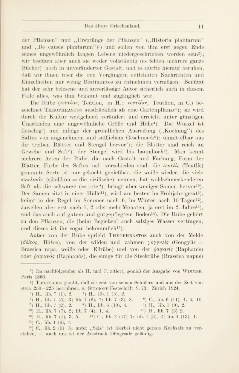 der Pflanzen“ und „Ursprünge der Pflanzen“ („Historia plantarum“ und ,,De causis plantarum“)1) und sollen von ihm erst gegen Ende seines ungewöhnlich langen Lebens niedergeschrieben worden sein2); wir besitzen aber auch sie weder vollständig (es fehlen mehrere ganze Bücher) noch in unveränderter Gestalt, und es dürfte hierauf beruhen, daß wir ihnen über die den Vorgängern entlehnten Nachrichten und Einzelheiten nur wenig Bestimmtes zu entnehmen vermögen. Benützt hat der sehr belesene und zuverlässige Autor sicherlich auch in diesem Falle alles, was ihm bekannt und zugänglich war. Die Rübe (tsvtXov, Teütlon, in H.; tevtMov, Teutlion, in C.) be¬ zeichnet Theophrastos ausdrücklich als eine Gartenpflanze3); sie wird durch die Kultur weitgehend verändert und erreicht unter günstigen Umständen eine ungewöhnliche Größe und Höhe4). Die Wurzel ist fleischig5) und infolge der gründlichen Ausreifung („Kochung“) des Saftes von angenehmem und süßlichem Geschmack6); unmittelbar aus ihr treiben Blätter und Stengel hervor7); die Blätter sind reich an Gewebe und Saft8), der Stengel wird bis baumhoch9). Man kennt mehrere Arten der Rübe, die nach Gestalt und Färbung, Form der Blätter, Farbe des Saftes usf. verschieden sind; die tevtMs (Teutlis) genannte Sorte ist nur gekocht genießbar, die weiße wieder, die viele olxeXlxov (sikelikon = die sizilische) nennen, hat wohlschmeckenderen Saft als die schwarze (=rote?-), bringt aber weniger Samen hervor10). Der Samen sitzt in einer Hülle11), wird am besten im Frühjahr gesät3), keimt in der Regel im Sommer nach 6, im Winter nach 10 Tagen12), zuweilen aber erst nach 1, 2 oder mehr Monaten, ja erst im 2. Jahre13), und das auch auf gutem und gutgepflegtem Boden14). Hie Rübe gehört zu den Pflanzen, die [beim Begießen] auch salziges Wasser vertragen, und dieses ist ihr sogar bekömmlich15). Außer von der Rübe spricht Theophrastos auch von der Melde (ßXtTog, Blitos), von der wilden und zahmen yoyyvXig (Gongylfs = Brassica rapa, weiße oder Eßriibe) und von der gacparlg (Raphams) oder gacpavog (Raphanös), die einige für die Steckrübe (Brassica napus) 4) Im nachfolgenden als H. und C. zitiert, gemäß der Ausgabe von Wimmer. Paris 1866. -) Thorndike glaubt, daß sie erst von seinen Schülern und aus der Zeit von etwa 250—225 herrühren: s. Sudhoef-Festschrift S. 75. Zürich 1924. 3) H., lib. 7 (1), 2. 4) H., lib. 1 (3), 2. 5) H., lib. 1 (5), 3; lib. 1 (6), 7; lib. 7 (3), 8. 6) C., lib. 6 (11), 4, 5, 10. 7) H., lib. 7 (2), 2. «) H., lib. 6 (10), 4. lJ) H., lib. 1 (9), 2. 10) H., lib. 7 (7), 2; lib. 7 (4), 1, 4. n) H., lib. 7 (3) 2. 12) H., lib. 7 (1), 3, 5. 13) C., lib. 2 (17) 7; lib. 4 (3), 2; lib. 4 (13), 1. 14) C., lib. 4 (6), 7. 15) C., lib. 2 (5) 3; unter „Salz“ ist hierbei nicht gerade Kochsalz zu ver¬ stehen, — auch uns ist der Ausdruck Düngesalz geläufig.
