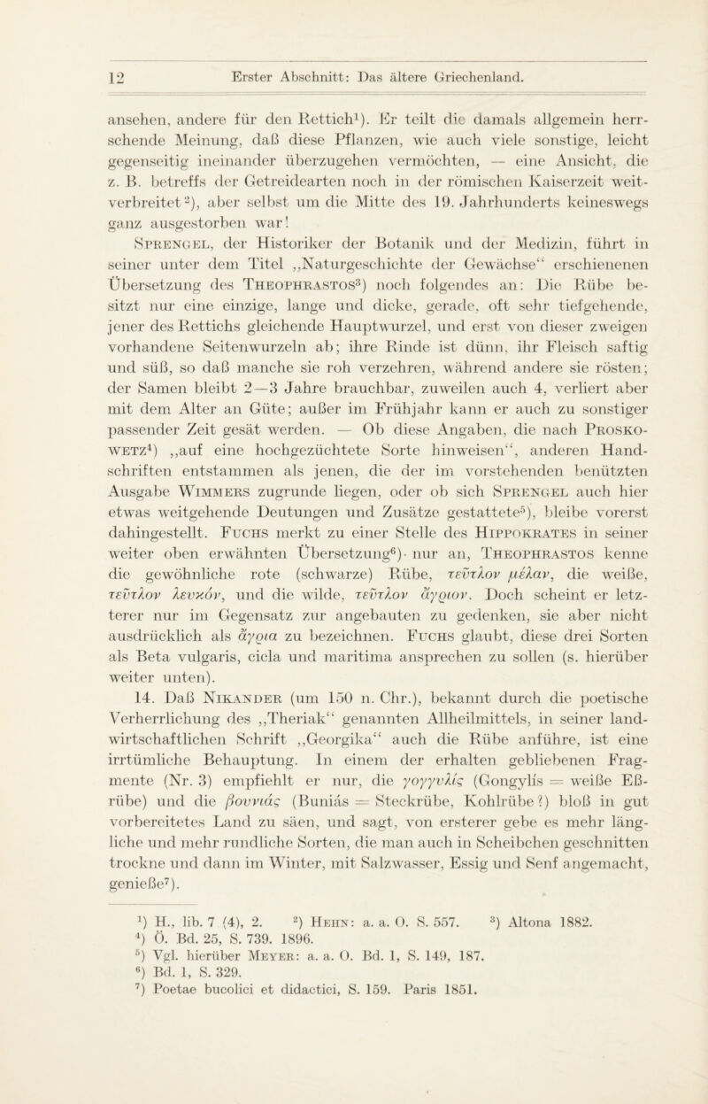 ansehen, andere für den Rettich1). Er teilt die damals allgemein herr¬ schende Meinung, daß diese Pflanzen, wie auch viele sonstige, leicht gegenseitig ineinander überzugehen vermöchten, — eine Ansicht, die z. B. betreffs der Getreidearten noch in der römischen Kaiserzeit weit¬ verbreitet2), aber selbst um die Mitte des 19. Jahrhunderts keineswegs ganz ausgestorben war! Sprengel, der Historiker der Botanik und der Medizin, führt in seiner unter dem Titel ,,Naturgeschichte der Gewächse“ erschienenen Übersetzung des Theophrastos3) noch folgendes an: Die Rübe be¬ sitzt nur eine einzige, lange und dicke, gerade, oft sehr tiefgehende, jener des Rettichs gleichende Hauptwurzel, und erst von dieser zweigen vorhandene Seiten wurzeln ab; ihre Rinde ist dünn, ihr Fleisch saftig und süß, so daß manche sie roh verzehren, während andere sie rösten; der Samen bleibt 2 — 3 Jahre brauchbar, zuweilen auch 4, verliert aber mit dem Alter an Güte; außer im Frühjahr kann er auch zu sonstiger passender Zeit gesät werden. — Ob diese Angaben, die nach Prosko- wetz4) ,,auf eine hochgezüchtete Sorte hin weisen“, anderen Hand¬ schriften entstammen als jenen, die der im vorstehenden benützten Ausgabe Wimmers zugrunde liegen, oder ob sich Sprengel auch hier etwas weitgehende Deutungen und Zusätze gestattete5), bleibe vorerst dahingestellt. Fuchs merkt zu einer Stelle des Hippokrates in seiner weiter oben erwähnten Übersetzung6) - nur an, Theophrastos kenne die gewöhnliche rote (schwarze) Rübe, tevtXov jueXav, die weiße, tevtXov Xevxov, und die wilde, tevtXov aygiov. Doch scheint er letz¬ terer nur im Gegensatz zur angebauten zu gedenken, sie aber nicht ausdrücklich als äygia zu bezeichnen. Fuchs glaubt, diese drei Sorten als Beta vulgaris, cicla und maritima ansprechen zu sollen (s. hierüber weiter unten). 14. Daß Nikander (um 150 n. Chr.), bekannt durch die poetische Verherrlichung des ,,Theriak“ genannten Allheilmittels, in seiner land¬ wirtschaftlichen Schrift ,,Georgika“ auch die Rübe anführe, ist eine irrtümliche Behauptung. In einem der erhalten gebliebenen Frag¬ mente (Nr. 3) empfiehlt er nur, die yoyyvMg (Gongylis = weiße Eß- riibe) und die ßovviäg (Buniäs = Steckrübe, Kohlrübe?) bloß in gut vorbereitetes Land zu säen, und sagt, von ersterer gebe es mehr läng¬ liche und mehr rundliche Sorten, die man auch in Scheibchen geschnitten trockne und dann im Winter, mit Salzwasser, Essig und Senf angemacht, genieße7). 4) H., lib. 7 (4), 2. 2) Hehn: a. a. 0. S. 557. 4) Ö. Bd. 25, S. 739. 1896. 5) Vgl. hierüber Meyer: a. a. 0. Bd. 1, S. 149, 187. •) Bd. 1, S. 329. 7) Poetae bucolici et didactici, S. 159. Paris 1851. !) Altona 1882.