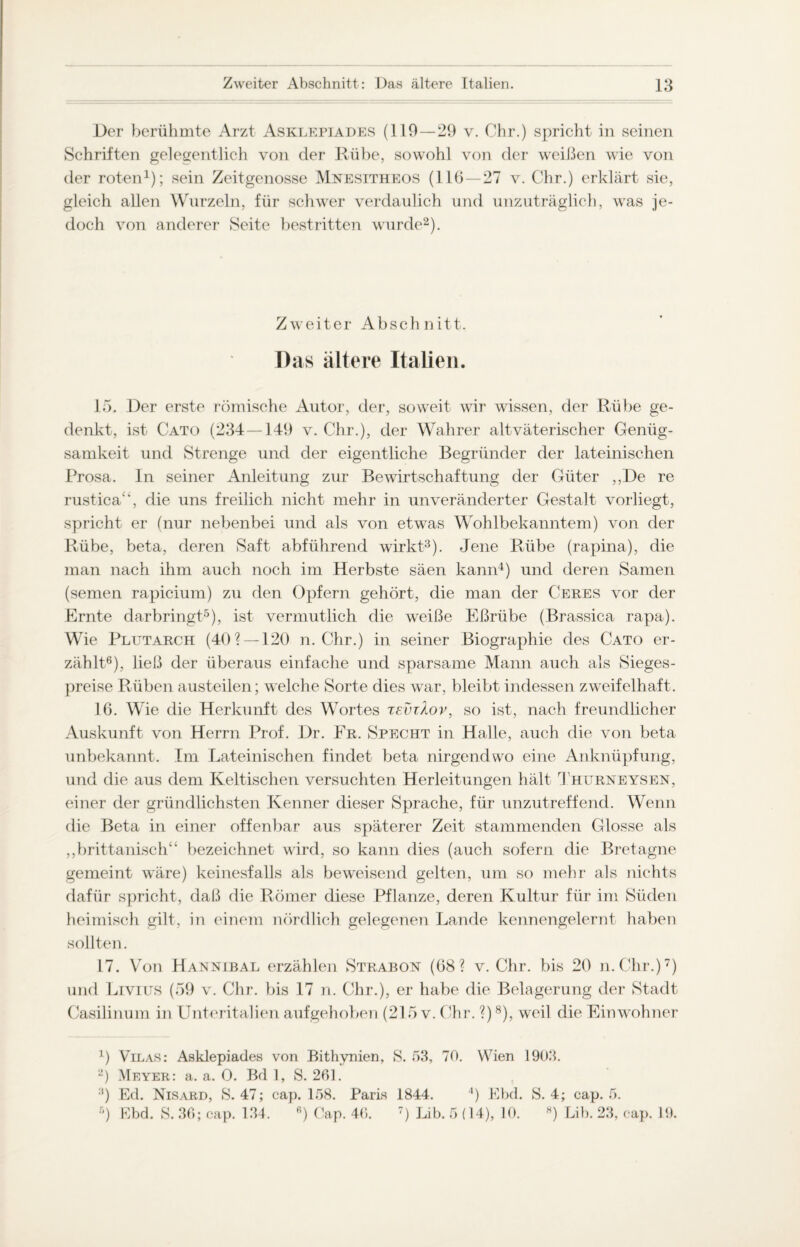 Der berühmte Arzt Asklepiades (110—29 v. Chr.) spricht in seinen Schriften gelegentlich von der Rübe, sowohl von der weißen wie von der roten1); sein Zeitgenosse Mnesitheos (11(5 — 27 v. Chr.) erklärt sie, gleich allen Wurzeln, für schwer verdaulich und unzuträglich, was je¬ doch von anderer Seite bestritten wurde2). Zweiter Abschnitt. Das ältere Italien. 15. Der erste römische Autor, der, soweit wir wissen, der Rübe ge¬ denkt, ist Cato (234 —149 v. Chr.), der Wahrer altväterischer Genüg¬ samkeit und Strenge und der eigentliche Begründer der lateinischen Prosa. In seiner Anleitung zur Bewirtschaftung der Güter ,,De re rustica“, die uns freilich nicht mehr in unveränderter Gestalt vorliegt, spricht er (nur nebenbei und als von etwas Wohlbekanntem) von der Rübe, beta, deren Saft abführend wirkt3). Jene Rübe (rapina), die man nach ihm auch noch im Herbste säen kann4) und deren Samen (semen rapicium) zu den Opfern gehört, die man der Ceres vor der Ernte darbringt5), ist vermutlich die weiße Eßrübe (Brassica rapa). Wie Plutarch (40? —120 n. Chr.) in seiner Biographie des Cato er¬ zählt6), ließ der überaus einfache und sparsame Mann auch als Sieges¬ preise Rüben austeilen; welche Sorte dies war, bleibt indessen zweifelhaft. 16. Wie die Herkunft des Wortes tsvzXov, so ist, nach freundlicher Auskunft von Herrn Prof. Dr. Fr. Specht in Halle, auch die von beta unbekannt. Im Lateinischen findet beta nirgendwo eine Anknüpfung, und die aus dem Keltischen versuchten Herleitungen hält Thurneysen, einer der gründlichsten Kenner dieser Sprache, für unzutreffend. Wenn die Beta in einer offenbar aus späterer Zeit stammenden Glosse als „brittanisch“ bezeichnet wird, so kann dies (auch sofern, die Bretagne gemeint wäre) keinesfalls als beweisend gelten, um so mehr als nichts dafür spricht, daß die Römer diese Pflanze, deren Kultur für im Süden heimisch gilt, in einem nördlich gelegenen Lande kennengelernt haben sollten. 17. Von Hannibal erzählen Strabon (68? v. Chr. bis 20 n.Chr.)7) und Livius (59 v. Chr. bis 17 n. Chr.), er habe die Belagerung der Stadt Casilinum in Unteritalien aufgehoben (215 v. Chr. ?)8), weil die Einwohner 4) Vilas: Asklepiades von Bithynien, S. 53, 70. Wien 1903. 2) Meyer: a. a. 0. Bd 1, S. 261. :|) Ed. Nisard, S. 47; cap. 158. Paris 1844. 4) Ebd. 5) Ebd. S. 36; cap. 134. 6) Cap. 46. 7) Lib. 5 (14), 10. S. 4; cap. 5. H) Lib. 23, cap. 19.
