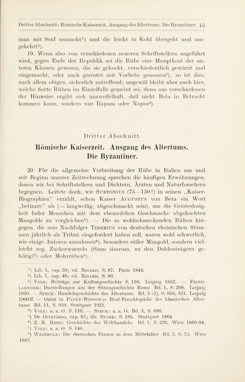inan mit Senf anmacht1) und die leicht in Kohl übergeht und um¬ gekehrt2). 19. Wenn also von verschiedenen neueren Schriftstellern angeführt wird, gegen Ende der Republik sei die Rübe eine Hauptkost der un¬ teren Klassen gewesen, die sie gekocht, verschiedentlich gewürzt und eingemacht, oder auch geröstet mit Vorliebe genossen3), so ist dies, nach allem obigen, sicherlich zutreffend; ungewiß bleibt aber auch hier, welche Sorte Rüben im Einzelfalle gemeint sei, denn aus verschiedenen der Hinweise ergibt sich unzweifelhaft, daß nicht Beta in Betracht kommen kann, sondern nur Rapum oder Napus4). Dritter Abschnitt. Römische Kaiserzeit. Ausgang des Altertums. Die Byzantiner. 20. Für die allgemeine Verbreitung der Rübe in Italien um und seit Beginn unserer Zeitrechnung sprechen die häufigen Erwähnungen, denen wir bei Schriftstellern und Dichtern, Ärzten und Naturforschern begegnen. Leitete doch, wie Suetonius (75 — 150?) in seinen ,,Kaiser- BiographieiW erzählt, schon Kaiser Augustus von Beta ein Wort „betizare“ ab (= langweilig, abgeschmackt sein), um die Geisteslosig- keit fader Menschen mit dem ebensolchen Geschmacke abgekochten Mangolds zu vergleichen5). — Die so wohlschmeckenden Rüben hin¬ gegen, die sein Nachfolger Tiberius von deutschen rheinischen Stäm¬ men jährlich als Tribut eingefordert haben soll, waren wohl schwerlich, wie einige Autoren annahmen6), besonders süßer Mangold, sondern viel¬ leicht sog. Zuckerwurzeln (Sium sisarum, zu den Doldenträgern ge¬ hörig)7) oder Mohrrüben8). 0 Lib. 1, cap. 59; ed. Nisard, S. 97. Paris 1844. 2) Lib. 1, cap. 40; ed. Nisard, S. 89. 3) Volz: Beiträge zur Kulturgeschichte S. 110. Leipzig 1852. — Fried- laender: Darstellungen aus der Sittengeschichte Roms Bd. 1, S. 298. Leipzig 1910. — Speck: Handelsgeschichte des Altertums. Bd. 3 (2), S. 616, 621. Leipzig 1900ff. — Orth in Pauly-Wissowas Real-Enzyklopädie des klassischen Alter¬ tums Bd. 11, S. 959. Stuttgart 1921. 4) Volz: a. a. O. S. 110. — Speck: a. a. 0. Bd. 3, S. 690. 5) De Octaviano, cap. 87; üb. Stahr: S. 185. Stuttgart 1864. ß) Z. B. Beer: Geschichte des Welthandels, Bd. 1, S. 226. Wien 1860/84. 7) Volz: a. a. (). S. 140. H) Weinhold: Die deutschen Krauen in dem Mittelalter Bd. 2, S. 75. Wien 1882.