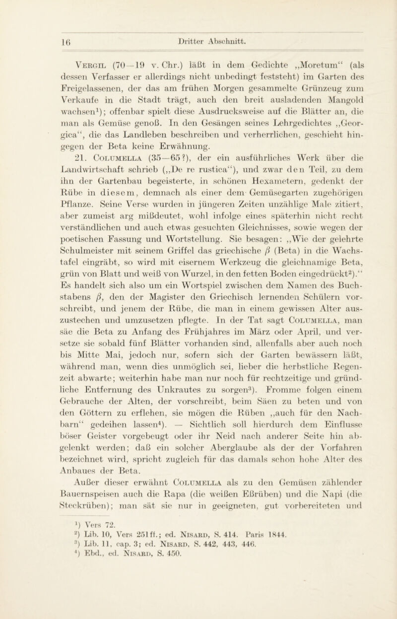 Vergil (70 — 19 v. Chr.) läßt in dem Gedichte „Moretum“ (als dessen Verfasser er allerdings nicht unbedingt feststeht) im Garten des Freigelassenen, der das am frühen Morgen gesammelte Grünzeug zum Verkaufe in die Stadt trägt, auch den breit ausladenden Mangold wachsen1); offenbar spielt diese Ausdrucksweise auf die Blätter an, die man als Gemüse genoß. In den Gesängen seines Lehrgedichtes ,,Geor- gica“, die das Landleben beschreiben und verherrlichen, geschieht hin¬ gegen der Beta keine Erwähnung. 21. Columella (35—65?), der ein ausführliches Werk über die Landwirtschaft schrieb („De re rustica“), und zwar den Teil, zu dem ihn der Gartenbau begeisterte, in schönen Hexametern, gedenkt der Rübe in diesem, demnach als einer dem Gemüsegarten zugehörigen Pflanze. Seine Verse wurden in jüngeren Zeiten unzählige Male zitiert, aber zumeist arg mißdeutet, wohl infolge eines späterhin nicht recht verständlichen und auch etwas gesuchten Gleichnisses, sowie wegen der poetischen Fassung und Wortstellung. Sie besagen: „Wie der gelehrte Schulmeister mit seinem Griffel das griechische ß (Beta) in die Wachs¬ tafel eingräbt, so wird mit eisernem Werkzeug die gleichnamige Beta, grün von Blatt und weiß von Wurzel, in den fetten Boden eingedrückt2).“ Es handelt sich also um ein Wortspiel zwischen dem Namen des Buch¬ stabens ß, den der Magister den Griechisch lernenden Schülern vor¬ schreibt, und jenem der Rübe, die man in einem gewissen Alter aus¬ zustechen und umzusetzen pflegte. In der Tat sagt Columella, man säe die Beta zu Anfang des Frühjahres im März oder April, und ver¬ setze sie sobald fünf Blätter vorhanden sind, allenfalls aber auch noch bis Mitte Mai, jedoch nur, sofern sich der Garten bewässern läßt, während man, wenn dies unmöglich sei, lieber die herbstliche Regen¬ zeit abwarte; weiterhin habe man nur noch für rechtzeitige und gründ¬ liche Entfernung des Unkrautes zu sorgen3). Fromme folgen einem Gebrauche der Alten, der vorschreibt, beim Säen zu beten und von den Göttern zu erflehen, sie mögen die Rüben ,,auch für den Nach¬ barn“ gedeihen lassen4). — Sichtlich soll hierdurch dem Einflüsse böser Geister vorgebeugt oder ihr Neid nach anderer Seite hin ab¬ gelenkt werden; daß ein solcher Aberglaube als der der Vorfahren bezeichnet wird, spricht zugleich für das damals schon hohe Alter des Aiibaues der Beta. Außer dieser erwähnt Columella als zu den Gemüsen zählender Bauernspeisen auch die Rapa (die weißen Eßrüben) und die Napi (die Steckrüben); man sät sie nur in geeigneten, gut vorbereiteten und b Vers 72. 2) Lib. 10, Vers 251 ff.; ed. Nisard, S. 414. Paris 1K44. 3) Lib. 11, cap. 3; ed. Nisard, S. 442, 443, 440.