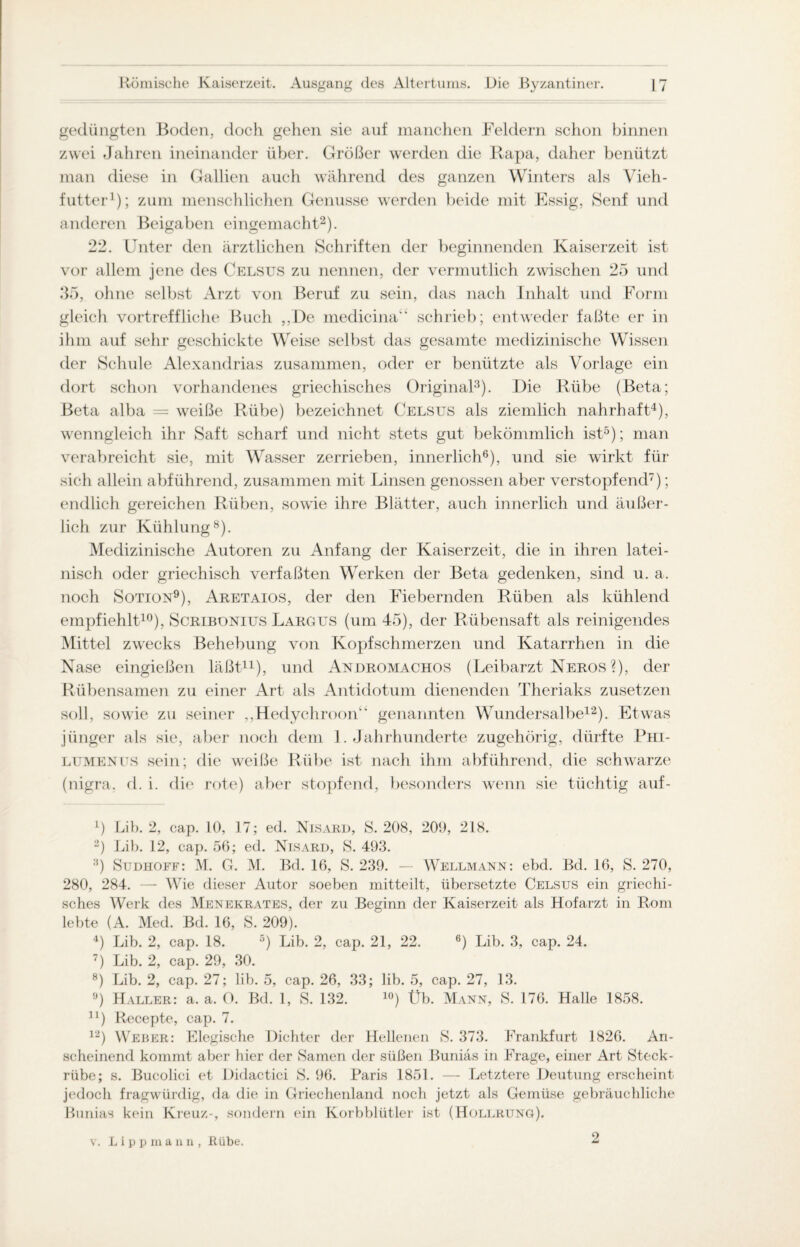 gedüngten Boden, doch gehen sie auf manchen Feldern schon binnen zwei Jahren ineinander über. Größer werden die Rapa, daher benützt man diese in Gallien auch während des ganzen Winters als Vieh¬ futter1); zum menschlichen Genüsse werden beide mit Essig, Senf und anderen Beigaben eingemacht2). 22. Unter den ärztlichen Schriften der beginnenden Kaiserzeit ist vor allem jene des Celsus zu nennen, der vermutlich zwischen 25 und 35, ohne selbst Arzt von Beruf zu sein, das nach Inhalt und Form gleich vortreffliche Buch ,,JDe medicina“ schrieb; entweder faßte er in ihm auf sehr geschickte Weise selbst das gesamte medizinische Wissen der Schule Alexandrias zusammen, oder er benützte als Vorlage ein dort schon vorhandenes griechisches Original3). Die Rübe (Beta; Beta alba = weiße Rübe) bezeichnet Celsus als ziemlich nahrhaft4), wenngleich ihr Saft scharf und nicht stets gut bekömmlich ist5); man verabreicht sie, mit Wasser zerrieben, innerlich6), und sie wirkt für sich allein abführend, zusammen mit Linsen genossen aber verstopfend7); endlich gereichen Rüben, sowie ihre Blätter, auch innerlich und äußer¬ lich zur Kühlung8). Medizinische Autoren zu Anfang der Kaiserzeit, die in ihren latei¬ nisch oder griechisch verfaßten Werken der Beta gedenken, sind u. a. noch Sotion9), Aretaios, der den Fiebernden Rüben als kühlend empfiehlt10), Scribonius Largus (um 45), der Rübensaft als reinigendes Mittel zwecks Behebung von Kopfschmerzen und Katarrhen in die Nase eingießen läßt11), und Andromachos (Leibarzt Neros?), der Rübensamen zu einer Art als Antidotum dienenden Theriaks zusetzen soll, sowie zu seiner ,,Hedychroon“ genannten Wundersalbe12). Etwas jünger als sie, aber noch dem 1. Jahrhunderte zugehörig, dürfte Phi- lumenus sein; die weiße Rübe ist nach ihm abführend, die schwarze (nigra, d. i. die rote) aber stopfend, besonders wenn sie tüchtig auf- x) Lib. 2, cap. 10, 17; ed. Nisard, 8.208, 209, 218. 2) Lib. 12, cap. 56; ed. Nisard, S. 493. 3) Sudhoff: M. G. M. Bd. 16, S. 239. — Wellmann: ebd. Bd. 16, S. 270, 280, 284. — Wie dieser Autor soeben mitteilt, übersetzte Celsus ein griechi¬ sches Werk des Menekrates, der zu Beginn der Kaiserzeit als Hofarzt in Rom lebte (A. Med. Bd. 16, S. 209). 4) Lib. 2, cap. 18. 5) Lib. 2, cap. 21, 22. 6) Lib. 3, cap. 24. 7) Lib. 2, cap. 29, 30. 8) Lib. 2, cap. 27; lib. 5, cap. 26, 33; lib. 5, cap. 27, 13. 9) Haller: a. a. O. Bd. 1, S. 132. 10) Üb. Mann, S. 176. Halle 1858. n) Recepte, cap. 7. 12) Weber: Elegische Dichter der Hellenen S. 373. Frankfurt 1826. An¬ scheinend kommt aber hier der Samen der süßen Buniäs in Frage, einer Art Steck¬ rübe; s. Bucolici et Didactici S. 96. Paris 1851. — Letztere Deutung erscheint jedoch fragwürdig, da die in Griechenland noch jetzt als Gemüse gebräuchliche Bunias kein Kreuz-, sondern ein Korbblütler ist (Hollrung). 2