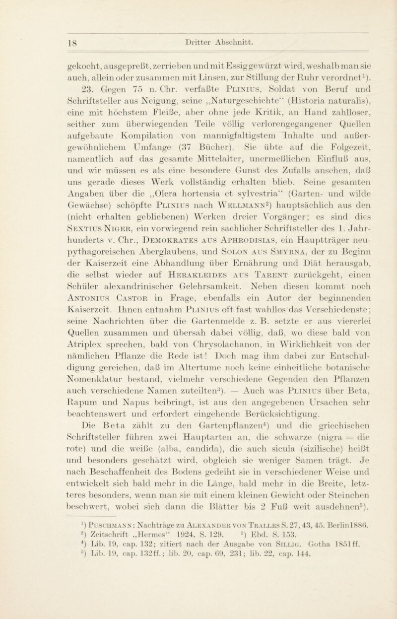 gekocht, ausgepreßt, zerrieben und mit Essiggewürzt wird, weshalb man sie auch, allein oder zusammen mit Linsen, zur Stillung der Ruhr verordnet1). 23. Gegen 75 n. Chr. verfaßte Plinius, Soldat von Beruf und Schriftsteller aus Neigung, seine „Naturgeschichte“ (Historia naturalis), eine mit höchstem Pleiße, aber ohne jede Kritik, an Hand zahlloser, seither zum überwiegenden Teile völlig verlorengegangener Quellen auf gebaute Kompilation von mannigfaltigstem Inhalte und außer¬ gewöhnlichem Umfange (37 Bücher). Sie übte auf die Folgezeit, namentlich auf das gesamte Mittelalter, unermeßlichen Einfluß aus, und wir müssen es als eine besondere Gunst des Zufalls ansehen, daß uns gerade dieses Werk vollständig erhalten blieb. Seine gesamten Angaben über die ,,01era hortensia et sylvestria“ (Garten- und wilde Gewächse) schöpfte Plinius nach Wellmann2) hauptsächlich aus den (nicht erhalten gebliebenen) Werken dreier Vorgänger; es sind dies Sextius Niger, ein vorwiegend rein sachlicher Schriftsteller des 1. Jahr¬ hunderts v. Chr., Demokrates aus Aphrodisias, ein Hauptträger neu¬ pythagoreischen Aberglaubens, und Solon aus Smyrna, der zu Beginn der Kaiserzeit eine Abhandlung über Ernährung und Diät herausgab, die selbst wieder auf Herakleides aus Tarent zurückgeht, einen Schüler alexandrinischer Gelehrsamkeit. Neben diesen kommt noch Antonius Castor in Frage, ebenfalls ein Autor der beginnenden Kaiserzeit. Ihnen entnahm Plinius oft fast wahllos das Verschiedenste; seine Nachrichten über die Gartenmelde z. B. setzte er aus viererlei Quellen zusammen und übersah dabei völlig, daß, wo diese bald von Atriplex sprechen, bald von Chrysolachanon, in Wirklichkeit von der nämlichen Pflanze die Rede ist! Doch mag ihm dabei zur Entschul¬ digung gereichen, daß im Altertume noch keine einheitliche botanische Nomenklatur bestand, vielmehr verschiedene Gegenden den Pflanzen auch verschiedene Namen zuteilten3). — Auch was Plinius über Beta, Rapum und Napus beibringt, ist aus den angegebenen Ursachen sehr beachtenswert und erfordert eingehende Berücksichtigung. Die Beta zählt zu den Gartenpflanzen4) und die griechischen Schriftsteller führen zwei Hauptarten an, die schwarze (nigra = die rote) und die weiße (alba, candida), die auch sicula (sizilische) heißt und besonders geschätzt wird, obgleich sie weniger Samen trägt. Je nach Beschaffenheit des Bodens gedeiht sie in verschiedener Weise und entwickelt sich bald mehr in die Länge, bald mehr in die Breite, letz¬ teres besonders, wenn man sie mit einem kleinen Gewicht oder Steinchen beschwert, wobei sich dann die Blätter bis 2 Fuß weit ausdehnen5). ') Puschmann: Nachträge zu Alexander von Tralles S. 27,43,45. Berlin 188(5. 2) Zeitschrift „Hermes“ 1924, S. 129. 3) Ebd. S. 153. 4) Lib. 19, cap. 132; zitiert nach der Ausgabe von Sillio. Gotha 1851 ff. °) Lib. 19, ca]>. 132ff.; lib. 20, cap. 69, 231; lib. 22, cap. 144.