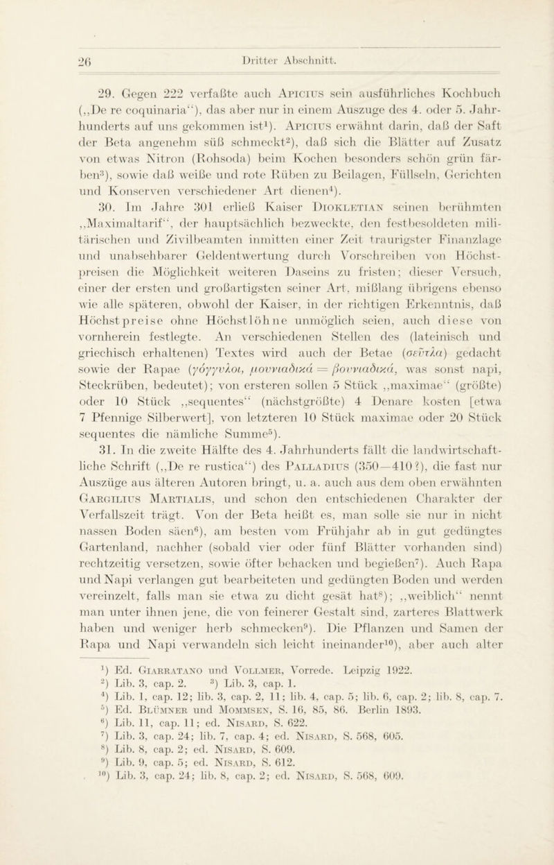 29. Gegen 222 verfaßte auch Apicius sein ausführliches Kochbuch („De re coquinaria“), das aber nur in einem Auszuge des 4. oder 5. Jahr¬ hunderts auf uns gekommen ist1). Apicius erwähnt darin, daß der Saft der Beta angenehm süß schmeckt2), daß sich die Blätter auf Zusatz von etwas Nitron (Rohsoda) beim Kochen besonders schön grün fär¬ ben3), sowie daß weiße und rote Rüben zu Beilagen, Füllseln, Gerichten und Konserven verschiedener Art dienen4). 30. Im Jahre 301 erließ Kaiser Diokletian seinen berühmten „Maximaltarif“, der hauptsächlich bezweckte, den festbesoldeten mili¬ tärischen und Zivilbeamten inmitten einer Zeit traurigster Finanzlage und unabsehbarer Geldentwertung durch Vorschreiben von Höchst¬ preisen die Möglichkeit weiteren Daseins zu fristen; dieser Versuch, einer der ersten und großartigsten seiner Art, mißlang übrigens ebenso wie alle späteren, obwohl der Kaiser, in der richtigen Erkenntnis, daß Höchstpreise ohne Höchstlöhne unmöglich seien, auch diese von vornherein festlegte. An verschiedenen Stellen des (lateinisch und griechisch erhaltenen) Textes wird auch der Betae (oevrXa) gedacht sowie der Rapae (yoyyvXoi, jiiovviadixä — ßovviadixä, was sonst napi, Steckrüben, bedeutet); von ersteren sollen 5 Stück „maximae“ (größte) oder 10 Stück „sequentes“ (nächstgrößte) 4 Denare kosten [etwa 7 Pfennige Silberwert], von letzteren 10 Stück maximae oder 20 Stück sequentes die nämliche Summe5). 31. In die zweite Hälfte des 4. Jahrhunderts fällt die landwirtschaft¬ liche Schrift („De re rustica“) des Palladilts (350—410?), die fast nur Auszüge aus älteren Autoren bringt, u. a. auch aus dem oben erwähnten Gargilius Martialis, und schon den entschiedenen Charakter der Verfallszeit trägt. Von der Beta heißt es, man solle sie nur in nicht nassen Boden säen6), am besten vom Frühjahr ab in gut gedüngtes Gartenland, nachher (sobald vier oder fünf Blätter vorhanden sind) rechtzeitig versetzen, sowie öfter behacken und begießen7). Auch Rapa und Napi verlangen gut bearbeiteten und gedüngten Boden und werden vereinzelt, falls man sie etwa zu dicht gesät hat8); „weiblich“ nennt man unter ihnen jene, die von feinerer Gestalt sind, zarteres Blattwerk haben und weniger herb schmecken9). Die Pflanzen und Samen der Rapa und Napi verwandeln sich leicht ineinander10), aber auch alter 4) Ed. Giarratano und Vollmer, Vorrede. Leipzig 1922. 2) Lib. 3, cap. 2. 3) Lib. 3, cap. 1. 4) Lib. 1, cap. 12; lib. 3, cap. 2, 11; lib. 4, cap. 5; lib. 6, cap. 2; lib. 8, cap. 7. 5) Ed. Blümner und Mommsen, S. 16, 85, 86. Berlin 1893. 6) Lib. 11, cap. 11; ed. Nisard, S. 622. 7) Lib. 3, cap. 24; lib. 7, cap. 4; ed. Nisard, S. 568, 605. 8) Lib. 8, cap. 2; ed. Nisard, S. 609. 9) Lib. 9, cap. 5; ed. Nisard, S. 612. ]()) Lib. 3, cap. 24; lib, 8, cap. 2; cd. Nisard, S. 568, 609,