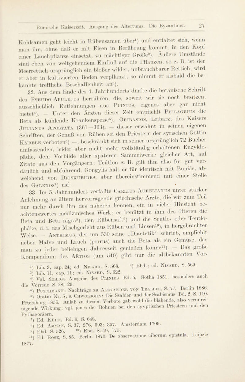 Kohlsamen geht leicht in Rübensamen über1) und entfaltet sich, wenn man ihn, ohne daß er mit Eisen in Berührung kommt, in den Kopf einer Lauchpflanze einsetzt, zu mächtiger Größe2). Äußere Umstände sind eben von weitgehendem Einfluß auf die Pflanzen, so z. B. ist der Meerrettich ursprünglich ein bloßer wilder, unbrauchbarer Rettich, wird er aber in kultivierten Boden verpflanzt, so nimmt er alsbald die be¬ kannte treffliche Beschaffenheit an3). 32. Aus dem Ende des 4. Jahrhunderts dürfte die botanische Schrift des Pseudo-Apulejus herrühren, die, soweit wir sie noch besitzen, ausschließlich Entlehnungen aus Plinius, eigenes aber gar nicht bietet4). _ Unter den Ärzten dieser Zeit empfiehlt Philagrii s die Beta als kühlende Krankenspeise5). Oribasios, Leibarzt des Kaisers Julianus Apostata (361-363), - dieser erwähnt in seinen eigenen Schriften, der Genuß von Rüben sei den Priestern der syrischen Göttin Kybele verboten6) —, beschränkt sich in seiner ursprünglich 72 Bücher umfassenden, leider aber nicht mehr vollständig erhaltenen Enzyklo¬ pädie, dem Vorbilde aller späteren Sammelwerke gleicher Art, auf Zitate aus den Vorgängern: Teütlon z. B. gilt ihm also für gut ver¬ daulich und abführend, Gongylis hält er für identisch mit Buniäs, ab¬ weichend von Dioskurides, aber übereinstimmend mit einer Stelle des Galenos7) usf. 33. Im 5. Jahrhundert verfaßte Caelius Aurelianus unter starker Anlehnung an ältere hervorragende griechische Ärzte, die wir zum Teil nur mehr durch ihn des näheren kennen, ein in vieler Hinsicht be¬ achtenswertes medizinisches Werk; er benützt in ihm des öfteren die Beta und Beta nigra8), den Rübensaft9) und die Seutlo- oder Teutlo- phäke, d. i. das Mischgericht aus Rüben und Linsen10), in hergebrachter Weise. _ Anthimus, der um 530 seine ,,Diaetetik schrieb, empfiehlt neben Malve und Lauch (porrus) auch die Beta als ein Gemüse, das man zu jeder beliebigen Jahreszeit genießen könne11). — Das große Kompendium des Aetios (um 540) gibt nur die altbekannten Vor- i) Lib. 3, cap. 24; ed. Nisard, S. 568. 2) Ehd.; ed. Nisard, S. 569. 3) Lib. 11, cap. 11; ed. Nisard, S. 622. 4) Vgl. Silligs Ausgabe des Plinius Bd. 5, Gotha 1851, besonders auch die Vorrede S. 28, 29. 5) Puschmann: Nachträge zu Alexander von Iralles, S. 77. Berlin . 6) Oratio Nr. 5; s. Chwolsohn: Die Ssabier und der Ssabismus Bd. 2, S. HO. Petersburg 1856. Anlaß zu diesem Verbote gab wohl die blähende, also verunrei¬ nigende Wirkung; vgl. jenes der Bohnen bei den ägyptischen Priestern und den Pythagoräern. 7) Ed. Kühn, Bd. 6, S. 648. 8) Ed. Amman, S. 37, 276, 593; 357. Amsterdam 1709. 9) Ebd. S. 526. 10) Ebd. S. 49, 175. . ii) Ed. Rose, S. 85. Berlin 1870. De observatione ciborum epistula. Leipzig 1877.