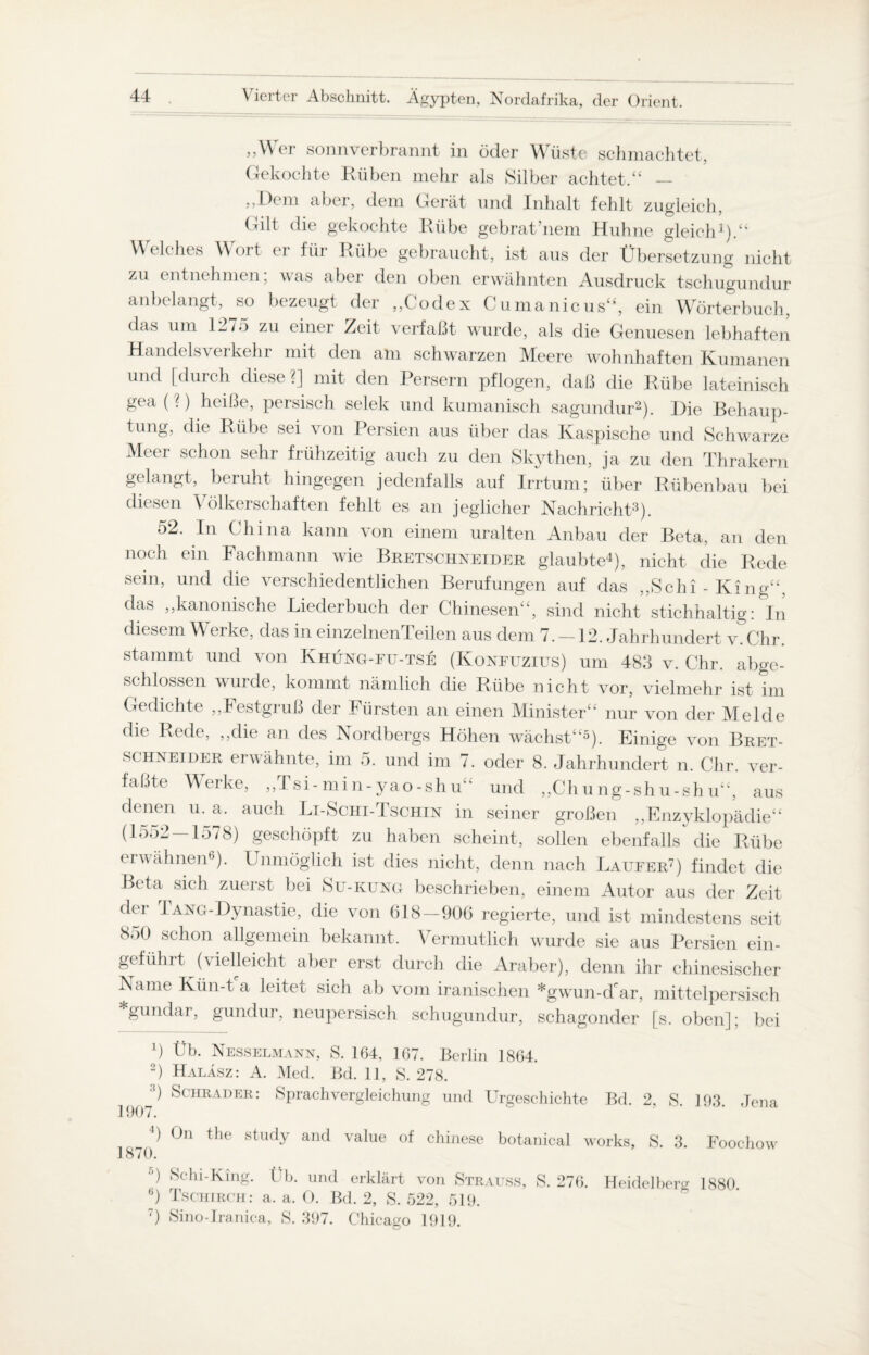 ,,\\ er sonnverbrannt in öder Wüste schmachtet. Gekochte Rüben mehr als Silber achtet.“ — „Dem aber, dem Gerät und Inhalt fehlt zugleich, Gilt die gekochte Rübe gebratenem Huhne gleich1).“ Welches Wort er für Rübe gebraucht, ist aus der Übersetzung nicht zu entnehmen; was aber den oben erwähnten Ausdruck tschugundur anbelangt, so bezeugt der „Codex Cumanicus“, ein Wörterbuch, das um 1275 zu einer Zeit verfaßt wurde, als die Genuesen lebhaften Handelsverkehr mit den am schwarzen Meere wohnhaften Rumänen und [durch diese ?] mit den Persern pflogen, daß die Rübe lateinisch gea ( 0 heiße, persisch selek und kumanisch sagundur2). Die Behaup¬ tung, die Rübe sei von Persien aus über das Kaspische und Schwarze Meer schon sehr frühzeitig auch zu den Skythen, ja zu den Thrakern gelangt, beruht hingegen jedenfalls auf Irrtum; über Rübenbau bei diesen Völkerschaften fehlt es an jeglicher Nachricht3). 52. In China kann von einem uralten Anbau der Beta, an den noch ein Fachmann wie Bretschneider glaubte4), nicht die Rede sein, und die verschiedentlichen Berufungen auf das „Schi - King“, das „kanonische Liederbuch der Chinesen“, sind nicht stichhaltig: In diesem Werke, das in einzelnenTeilen aus dem 7. —12. Jahrhundert v.Chr. stammt und von Khung-fu-tse (Konfuzius) um 483 v. Chr. abge¬ schlossen wurde, kommt nämlich die Rübe nicht vor, vielmehr ist im Gedichte „Festgruß der Fürsten an einen Minister“ nur von der Melde die Rede, „die an des Nordbergs Höhen wächst“5). Einige von Bret- schneider erwähnte, im 5. und im 7. oder 8. Jahrhundert n. Chr. ver¬ faßte Werke, „Tsi-min-yao-shu“ und „Chung-shu-sh u“, aus denen u. a. auch Li-Schi-Tschin in seiner großen „Enzyklopädie“ (1552—1578) geschöpft zu haben scheint, sollen ebenfalls die Rübe erwähnen6). Unmöglich ist dies nicht, denn nach Läufer7) findet die Beta sich zuerst bei Su-kung beschrieben, einem Autor aus der Zeit der 1 ANG-Dynastie, die von 618—906 regierte, und ist mindestens seit 8o0 schon allgemein bekannt. Vermutlich wurde sie aus Persien ein- gefühit (vielleicht aber erst durch die Araber), denn ihr chinesischer Name Kün-t a leitet sich ab vom iranischen *gwun-d'ar, mittelpersisch gundar, gundur, neupersisch schugundur, schagonder [s. oben]; bei Ü Üb. Nesselmann, S. 164, 167. Berlin 1864. 2) Haläsz : A. Med. Bd. 11, S. 278. 1 Schräder: Sprachvergleichung und Urgeschichte Bd. 2, S. 193. Jena w Ü Ün the study and value of Chinese botanical works, S. 3. Foochow 18/0. •’) Schi-King. Üb. und erklärt von Strauss, S. 276. Heidelberg 1880 6) Tschirch: a. a. O. Bd. 2, S. 522, 519. T) Sino-Iranica, S. 397. Chicago 1919.