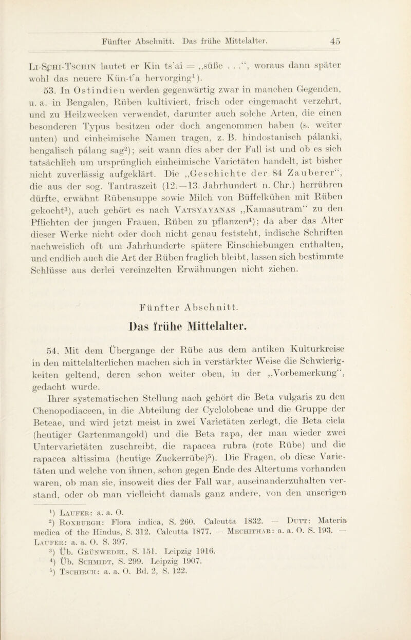 Li-S£HI-Tschin lautet er Kin ts'ai = „süße . . .“, woraus dann später wohl das neuere Kün-Üa hervorging1). 53. In Ostindien werden gegenwärtig zwar in manchen Gegenden, u. a. in Bengalen, Rüben kultiviert, frisch oder eingemacht verzehrt, und zu Heilzwecken verwendet, darunter auch solche Arten, die einen besonderen Typus besitzen oder doch angenommen haben (s. weiter unten) und einheimische Namen tragen, z. B. hindostanisch pälanki, bengalisch pälang sag2); seit wann dies aber der Fall ist und ob es sich tatsächlich um ursprünglich einheimische Varietäten handelt, ist bisher nicht zuverlässig aufgeklärt. Die ,,Geschichte der 84 Zauberer“, die aus der sog. Tantraszeit (12. —13. Jahrhundert n. Chr.) herrühren dürfte, erwähnt Rübensuppe sowie Milch von Büffelkühen mit Rüben gekocht3), auch gehört es nach Vatsyayanas „Kamasutram“ zu den Pflichten der jungen Frauen, Rüben zu pflanzen4); da aber das Alter dieser Werke nicht oder doch nicht genau feststeht, indische Schriften nachweislich oft um Jahrhunderte spätere Einschiebungen enthalten, und endlich auch die Art der Rüben fraglich bleibt, lassen sich bestimmte Schlüsse aus derlei vereinzelten Erwähnungen nicht ziehen. Fünfter Abschnitt. Das frühe Mittelalter. 54. Mit dem Übergänge der Rübe aus dem antiken Kulturkreise in den mittelalterlichen machen sich in verstärkter Weise die Schwierig¬ keiten geltend, deren schon weiter oben, in der „Vorbemerkung“, gedacht wurde. Ihrer systematischen Stellung nach gehört die Beta vulgaris zu den Chenopodiaceen, in die Abteilung der Cyclolobeae und die Gruppe der Beteae, und wird jetzt meist in zwei Varietäten zerlegt, die Beta cicla (heutiger Gartenmangold) und die Beta rapa, der man wieder zwei Unter Varietäten zuschreibt, die rapacea rubra (rote Rübe) und die rapacea altissima (heutige Zuckerrübe)5). Die Fragen, ob diese Varie¬ täten und welche von ihnen, schon gegen Ende des Altertums vorhanden waren, ob man sie, insoweit dies der Fall war, auseinanderzuhalten ver¬ stand, oder ob man vielleicht damals ganz andere, von den unserigen 4) Läufer: a. a. 0. 2) Roxburgh: Flora indica, S. 260. Calcutta 1832. — Dutt: Materia medica of the Hindus, S. 312. Calcutta 1877. — Mechithar: a. a. O. S. 193. Läufer: a. a. 0. S. 397. 3) Üb. Grünwedel, S. 151. Leipzig 1916. 4) Üb. Schmidt, S. 299. Leipzig 1907. 5) Tschirch: a. a. 0. Bd. 2, S. 122.